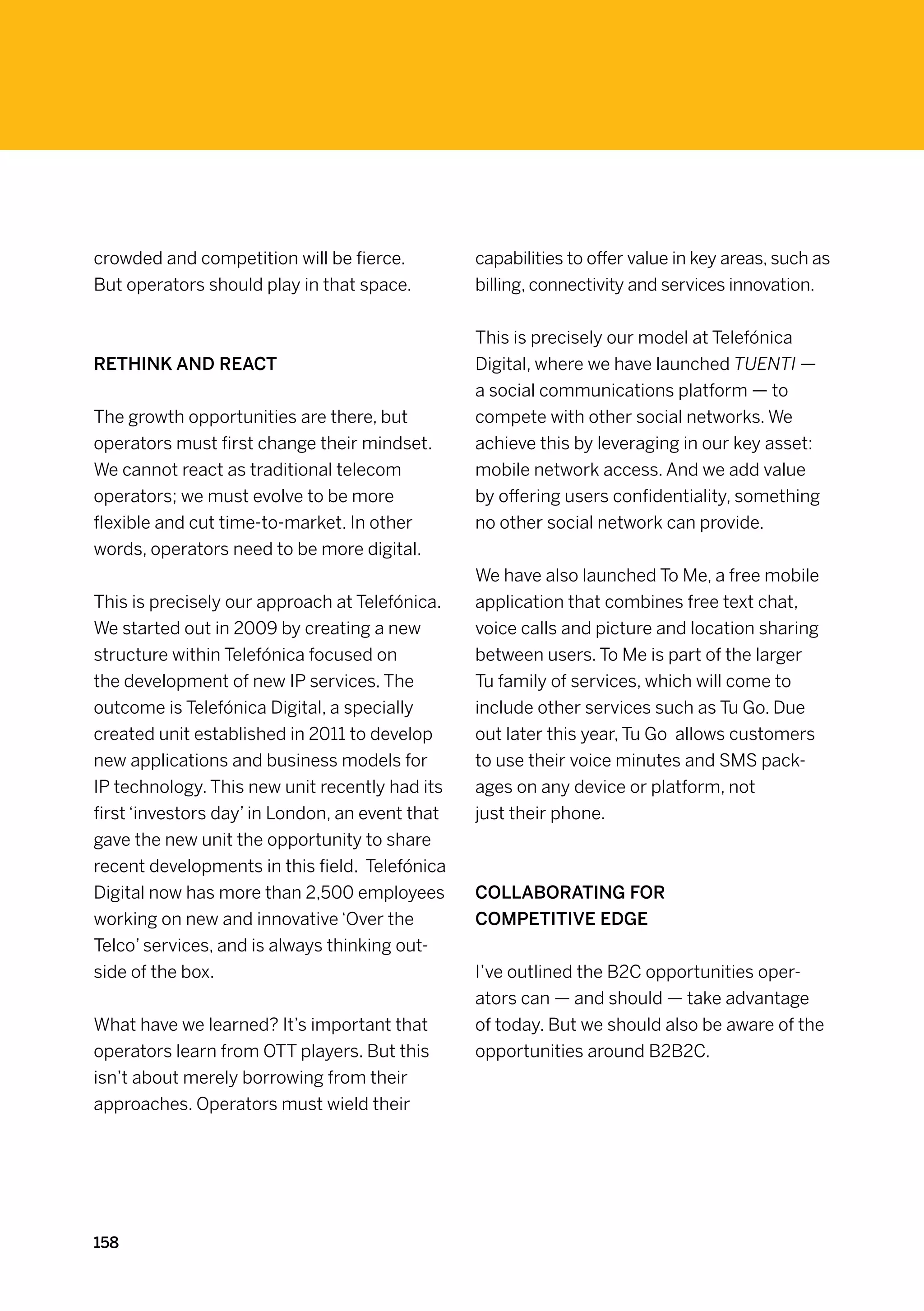 crowded and competition will be fierce.          capabilities to offer value in key areas, such as
But operators should play in that space.         billing, connectivity and services innovation.


                                                 This is precisely our model at Telefónica
Rethink and react                                Digital, where we have launched TUENTI —
                                                 a social communications platform — to
The growth opportunities are there, but          compete with other social networks. We
operators must first change their mindset.       achieve this by leveraging in our key asset:
We cannot react as traditional telecom           mobile network access. And we add value
operators; we must evolve to be more             by offering users confidentiality, something
flexible and cut time-to-market. In other        no other social network can provide.
words, operators need to be more digital.
                                                 We have also launched To Me, a free mobile
This is precisely our approach at Telefónica.    application that combines free text chat,
We started out in 2009 by creating a new         voice calls and picture and location sharing
structure within Telefónica focused on           between users. To Me is part of the larger
the development of new IP services. The          Tu family of services, which will come to
outcome is Telefónica Digital, a specially       include other services such as Tu Go. Due
created unit established in 2011 to develop      out later this year, Tu Go allows customers
new applications and business models for         to use their voice minutes and SMS pack-
IP technology. This new unit recently had its    ages on any device or platform, not
first ‘investors day’ in London, an event that   just their phone.
gave the new unit the opportunity to share
recent developments in this field.  Telefónica
Digital now has more than 2,500 employees        Collaborating for
working on new and innovative ‘Over the          competitive edge
Telco’ services, and is always thinking out-
side of the box.                                 I’ve outlined the B2C opportunities oper-
                                                 ators can — and should — take advantage
What have we learned? It’s important that        of today. But we should also be aware of the
operators learn from OTT players. But this       opportunities around B2B2C.
isn’t about merely borrowing from their
approaches. Operators must wield their




158
 