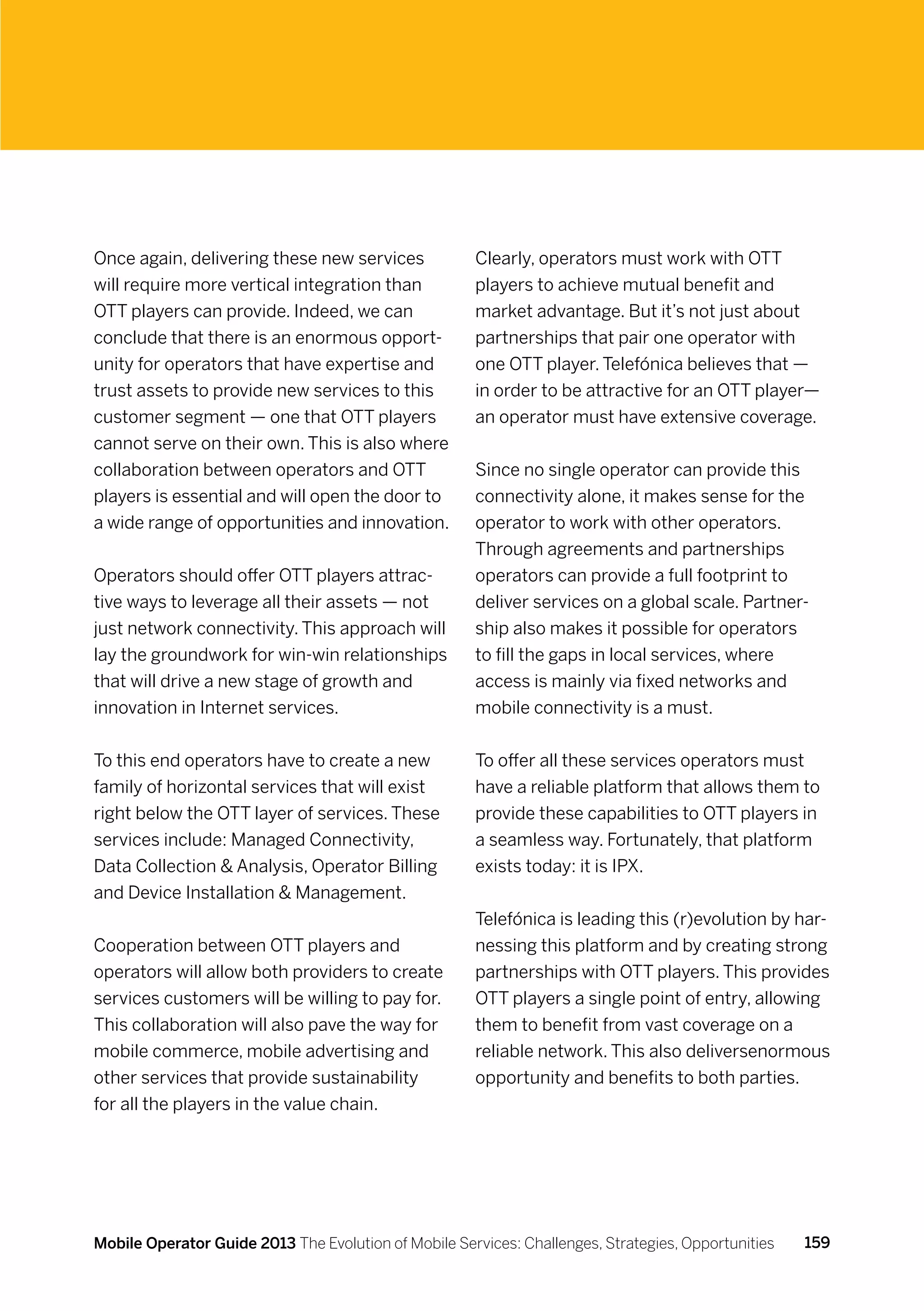 Once again, delivering these new services             Clearly, operators must work with OTT
will require more vertical integration than           players to achieve mutual benefit and
OTT players can provide. Indeed, we can               market advantage. But it’s not just about
conclude that there is an enormous opport-            partnerships that pair one operator with
unity for operators that have expertise and           one OTT player. Telefónica believes that —
trust assets to provide new services to this          in order to be attractive for an OTT player—
customer segment — one that OTT players               an operator must have extensive coverage.
cannot serve on their own. This is also where
collaboration between operators and OTT               Since no single operator can provide this
players is essential and will open the door to        connectivity alone, it makes sense for the
a wide range of opportunities and innovation.         operator to work with other operators.
                                                      Through agreements and partnerships
Operators should offer OTT players attrac-            operators can provide a full footprint to
tive ways to leverage all their assets — not          deliver services on a global scale. Partner-
just network connectivity. This approach will         ship also makes it possible for operators
lay the groundwork for win-win relationships          to fill the gaps in local services, where
that will drive a new stage of growth and             access is mainly via fixed networks and
innovation in Internet services.                      mobile connectivity is a must.


To this end operators have to create a new            To offer all these services operators must
family of horizontal services that will exist         have a reliable platform that allows them to
right below the OTT layer of services. These          provide these capabilities to OTT players in
services include: Managed Connectivity,               a seamless way. Fortunately, that platform
Data Collection  Analysis, Operator Billing          exists today: it is IPX.
and Device Installation  Management.
                                                      Telefónica is leading this (r)evolution by har-
Cooperation between OTT players and                   nessing this platform and by creating strong
operators will allow both providers to create         partnerships with OTT players. This provides
services customers will be willing to pay for.        OTT players a single point of entry, allowing
This collaboration will also pave the way for         them to benefit from vast coverage on a
mobile commerce, mobile advertising and               reliable network. This also deliversenormous
other services that provide sustainability            opportunity and benefits to both parties.
for all the players in the value chain.




Mobile Operator Guide 2013 The Evolution of Mobile Services: Challenges, Strategies, Opportunities   159
 