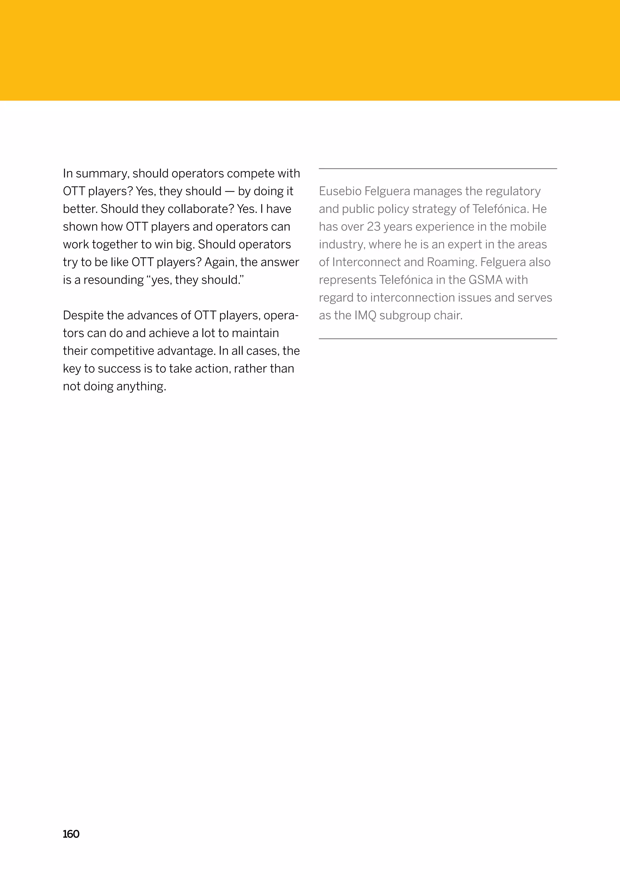 In summary, should operators compete with
OTT players? Yes, they should — by doing it      Eusebio Felguera manages the regulatory
better. Should they collaborate? Yes. I have     and public policy strategy of Telefónica. He
shown how OTT players and operators can          has over 23 years experience in the mobile
work together to win big. Should operators       industry, where he is an expert in the areas
try to be like OTT players? Again, the answer    of Interconnect and Roaming. Felguera also
is a resounding “yes, they should.”              represents Telefónica in the GSMA with
                                                 regard to interconnection issues and serves
Despite the advances of OTT players, opera-      as the IMQ subgroup chair.
tors can do and achieve a lot to maintain
their competitive advantage. In all cases, the
key to success is to take action, rather than
not doing anything.




160
 