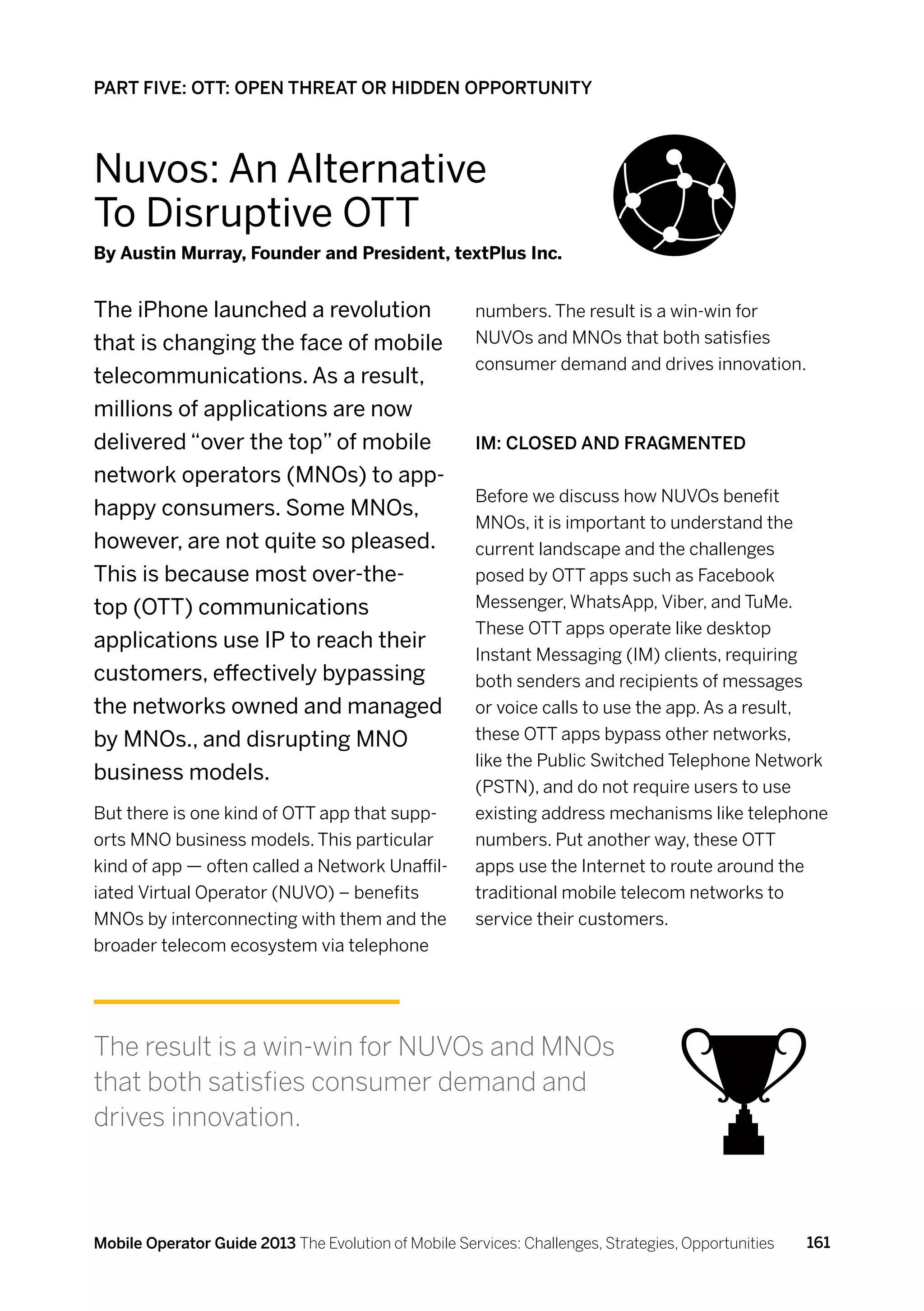 PART FIVE: OTT: OPEN THREAT OR HIDDEN OPPORTUNITY




Nuvos: An Alternative
To Disruptive OTT
By Austin Murray, Founder and President, textPlus Inc.


The iPhone launched a revolution                      numbers. The result is a win-win for
that is changing the face of mobile                   NUVOs and MNOs that both satisfies
                                                      consumer demand and drives innovation.
telecommunications. As a result,
millions of applications are now
delivered “over the top” of mobile                    IM: Closed and fragmented
network operators (MNOs) to app-
                                                      Before we discuss how NUVOs benefit
happy consumers. Some MNOs,
                                                      MNOs, it is important to understand the
however, are not quite so pleased.                    current landscape and the challenges
This is because most over-the-                        posed by OTT apps such as Facebook
top (OTT) communications                              Messenger, WhatsApp, Viber, and TuMe.
                                                      These OTT apps operate like desktop
applications use IP to reach their
                                                      Instant Messaging (IM) clients, requiring
customers, effectively bypassing                      both senders and recipients of messages
the networks owned and managed                        or voice calls to use the app. As a result,
by MNOs., and disrupting MNO                          these OTT apps bypass other networks,
                                                      like the Public Switched Telephone Network
business models.
                                                      (PSTN), and do not require users to use
But there is one kind of OTT app that supp-           existing address mechanisms like telephone
orts MNO business models. This particular             numbers. Put another way, these OTT
kind of app — often called a Network Unaffil-         apps use the Internet to route around the
iated Virtual Operator (NUVO) – benefits              traditional mobile telecom networks to
MNOs by interconnecting with them and the             service their customers.
broader telecom ecosystem via telephone




The result is a win-win for NUVOs and MNOs
that both satisfies consumer demand and
drives innovation.



Mobile Operator Guide 2013 The Evolution of Mobile Services: Challenges, Strategies, Opportunities   161
 