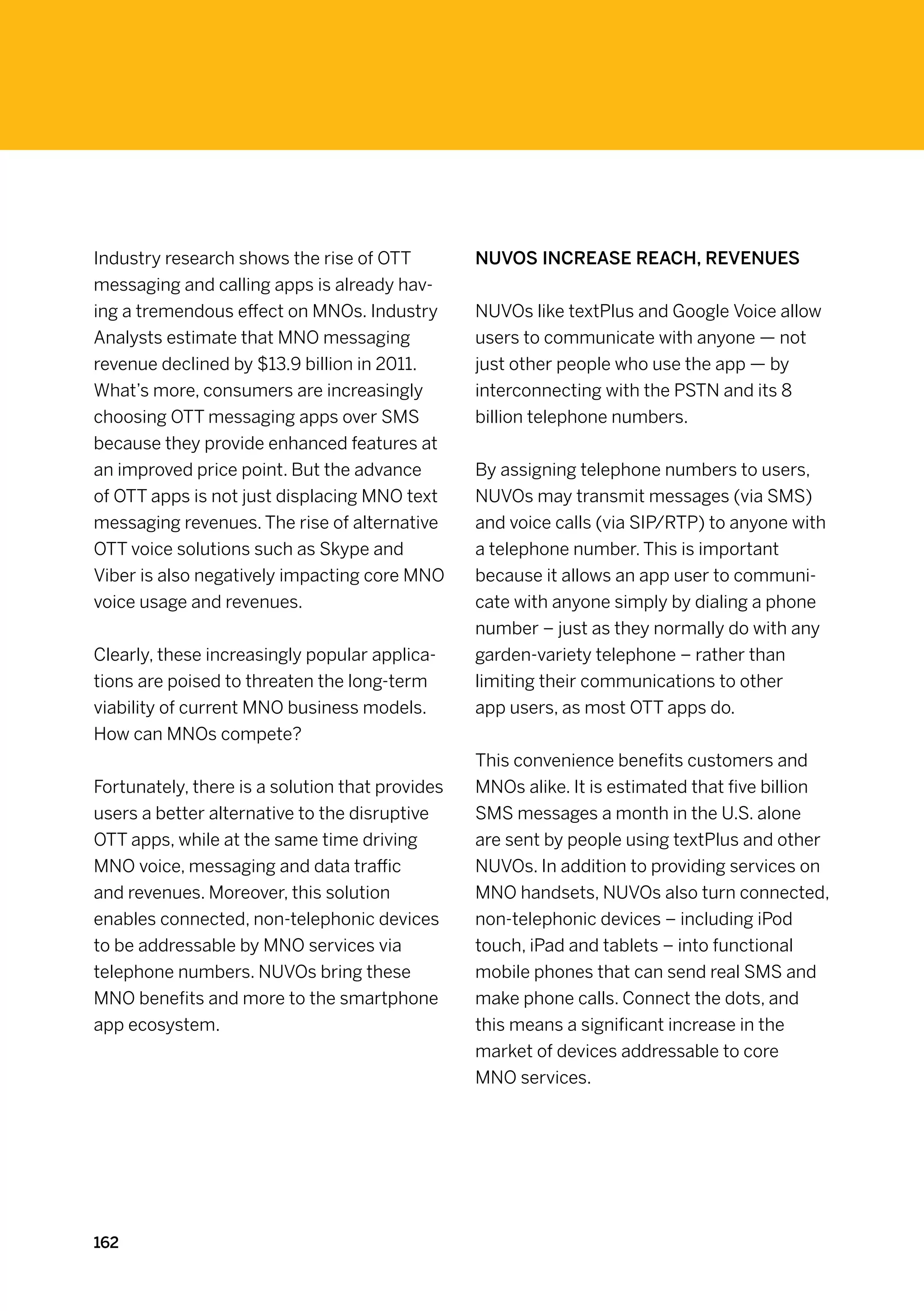 Industry research shows the rise of OTT          NUVOs increase reach, revenues
messaging and calling apps is already hav-
ing a tremendous effect on MNOs. Industry        NUVOs like textPlus and Google Voice allow
Analysts estimate that MNO messaging             users to communicate with anyone — not
revenue declined by $13.9 billion in 2011.       just other people who use the app — by
What’s more, consumers are increasingly          interconnecting with the PSTN and its 8
choosing OTT messaging apps over SMS             billion telephone numbers.
because they provide enhanced features at
an improved price point. But the advance         By assigning telephone numbers to users,
of OTT apps is not just displacing MNO text      NUVOs may transmit messages (via SMS)
messaging revenues. The rise of alternative      and voice calls (via SIP/RTP) to anyone with
OTT voice solutions such as Skype and            a telephone number. This is important
Viber is also negatively impacting core MNO      because it allows an app user to communi-
voice usage and revenues.                        cate with anyone simply by dialing a phone
                                                 number – just as they normally do with any
Clearly, these increasingly popular applica-     garden-variety telephone – rather than
tions are poised to threaten the long-term       limiting their communications to other
viability of current MNO business models.        app users, as most OTT apps do.
How can MNOs compete?
                                                 This convenience benefits customers and
Fortunately, there is a solution that provides   MNOs alike. It is estimated that five billion
users a better alternative to the disruptive     SMS messages a month in the U.S. alone
OTT apps, while at the same time driving         are sent by people using textPlus and other
MNO voice, messaging and data traffic            NUVOs. In addition to providing services on
and revenues. Moreover, this solution            MNO handsets, NUVOs also turn connected,
enables connected, non-telephonic devices        non-telephonic devices – including iPod
to be addressable by MNO services via            touch, iPad and tablets – into functional
telephone numbers. NUVOs bring these             mobile phones that can send real SMS and
MNO benefits and more to the smartphone          make phone calls. Connect the dots, and
app ecosystem.                                   this means a significant increase in the
                                                 market of devices addressable to core
                                                 MNO services.




162
 