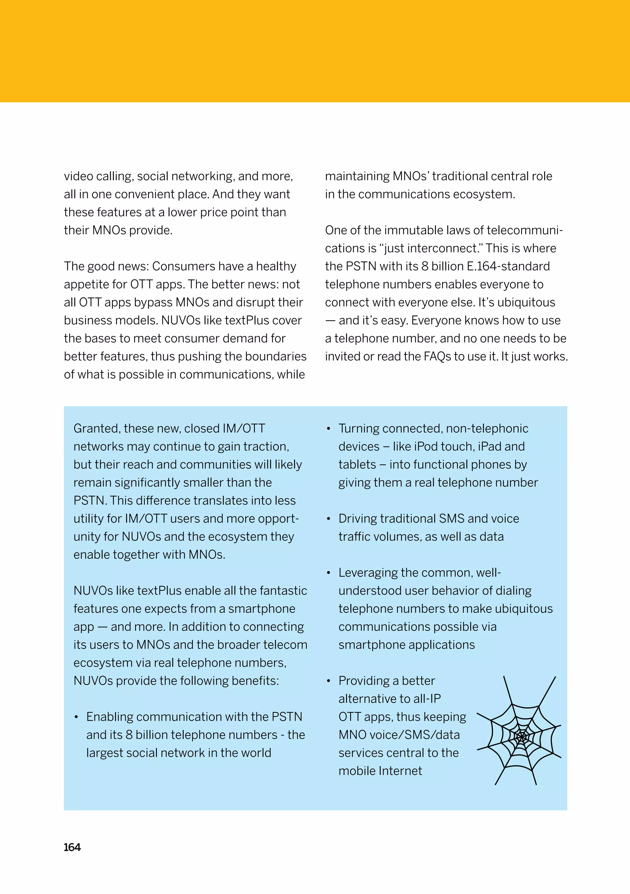 video calling, social networking, and more,     maintaining MNOs’ traditional central role
all in one convenient place. And they want      in the communications ecosystem.
these features at a lower price point than
their MNOs provide.                             One of the immutable laws of telecommuni-
                                                cations is “just interconnect.” This is where
The good news: Consumers have a healthy         the PSTN with its 8 billion E.164-standard
appetite for OTT apps. The better news: not     telephone numbers enables everyone to
all OTT apps bypass MNOs and disrupt their      connect with everyone else. It’s ubiquitous
business models. NUVOs like textPlus cover      — and it’s easy. Everyone knows how to use
the bases to meet consumer demand for           a telephone number, and no one needs to be
better features, thus pushing the boundaries    invited or read the FAQs to use it. It just works.
of what is possible in communications, while



 Granted, these new, closed IM/OTT              •	 Turning connected, non-telephonic
 networks may continue to gain traction,           devices – like iPod touch, iPad and
 but their reach and communities will likely       tablets – into functional phones by
 remain significantly smaller than the             giving them a real telephone number
 PSTN. This difference translates into less
 utility for IM/OTT users and more opport-      •	 Driving traditional SMS and voice
 unity for NUVOs and the ecosystem they            traffic volumes, as well as data
 enable together with MNOs.
                                                •	 Leveraging the common, well-
 NUVOs like textPlus enable all the fantastic      understood user behavior of dialing
 features one expects from a smartphone            telephone numbers to make ubiquitous
 app — and more. In addition to connecting         communications possible via
 its users to MNOs and the broader telecom         smartphone applications
 ecosystem via real telephone numbers,
 NUVOs provide the following benefits:          •	 Providing a better
                                                   alternative to all-IP
 •	 Enabling communication with the PSTN           OTT apps, thus keeping
    and its 8 billion telephone numbers - the      MNO voice/SMS/data
    largest social network in the world            services central to the
                                                   mobile Internet




164
 