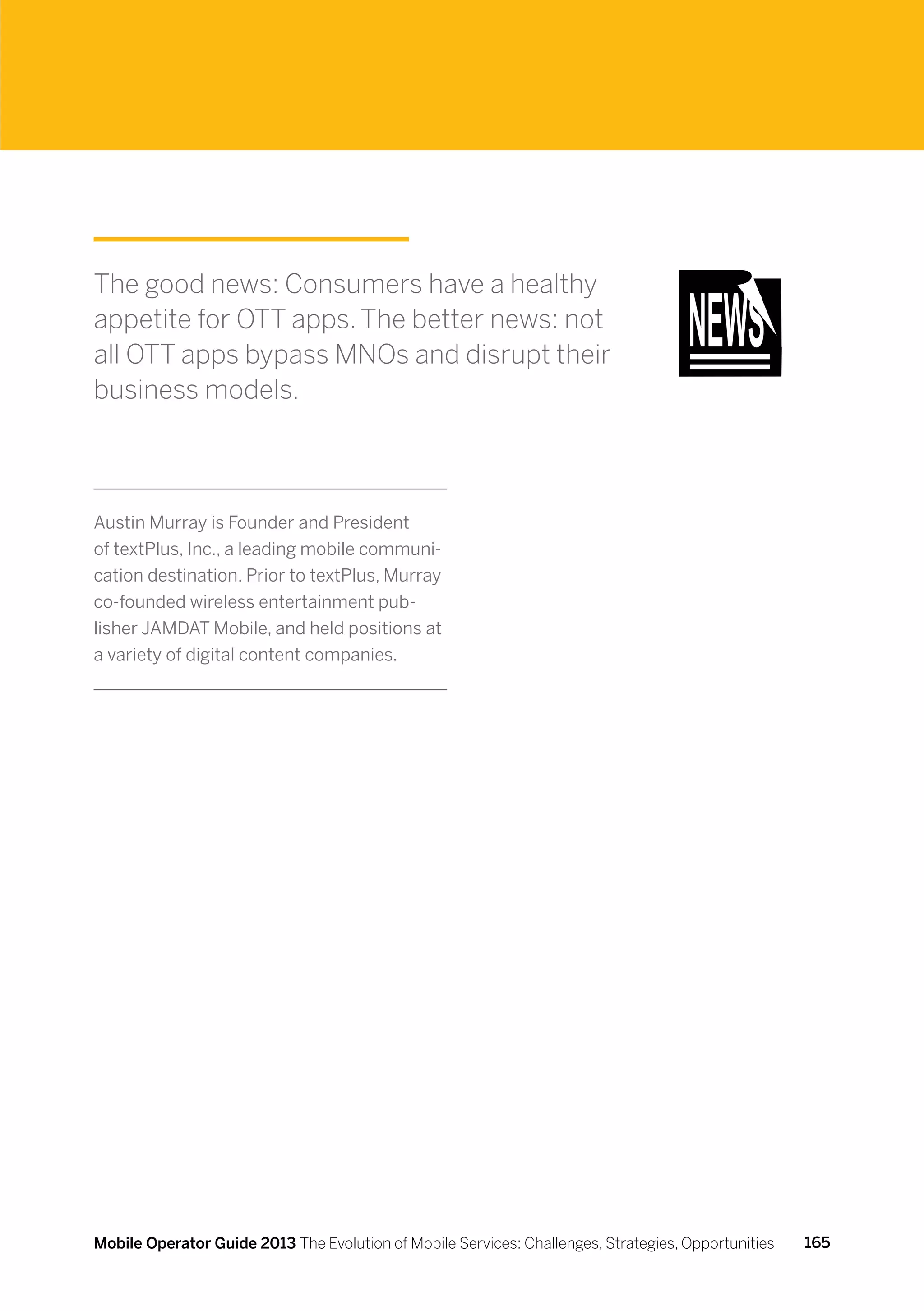 The good news: Consumers have a healthy
appetite for OTT apps. The better news: not
all OTT apps bypass MNOs and disrupt their
business models.



Austin Murray is Founder and President
of textPlus, Inc., a leading mobile communi-
cation destination. Prior to textPlus, Murray
co-founded wireless entertainment pub-
lisher JAMDAT Mobile, and held positions at
a variety of digital content companies.




Mobile Operator Guide 2013 The Evolution of Mobile Services: Challenges, Strategies, Opportunities   165
 