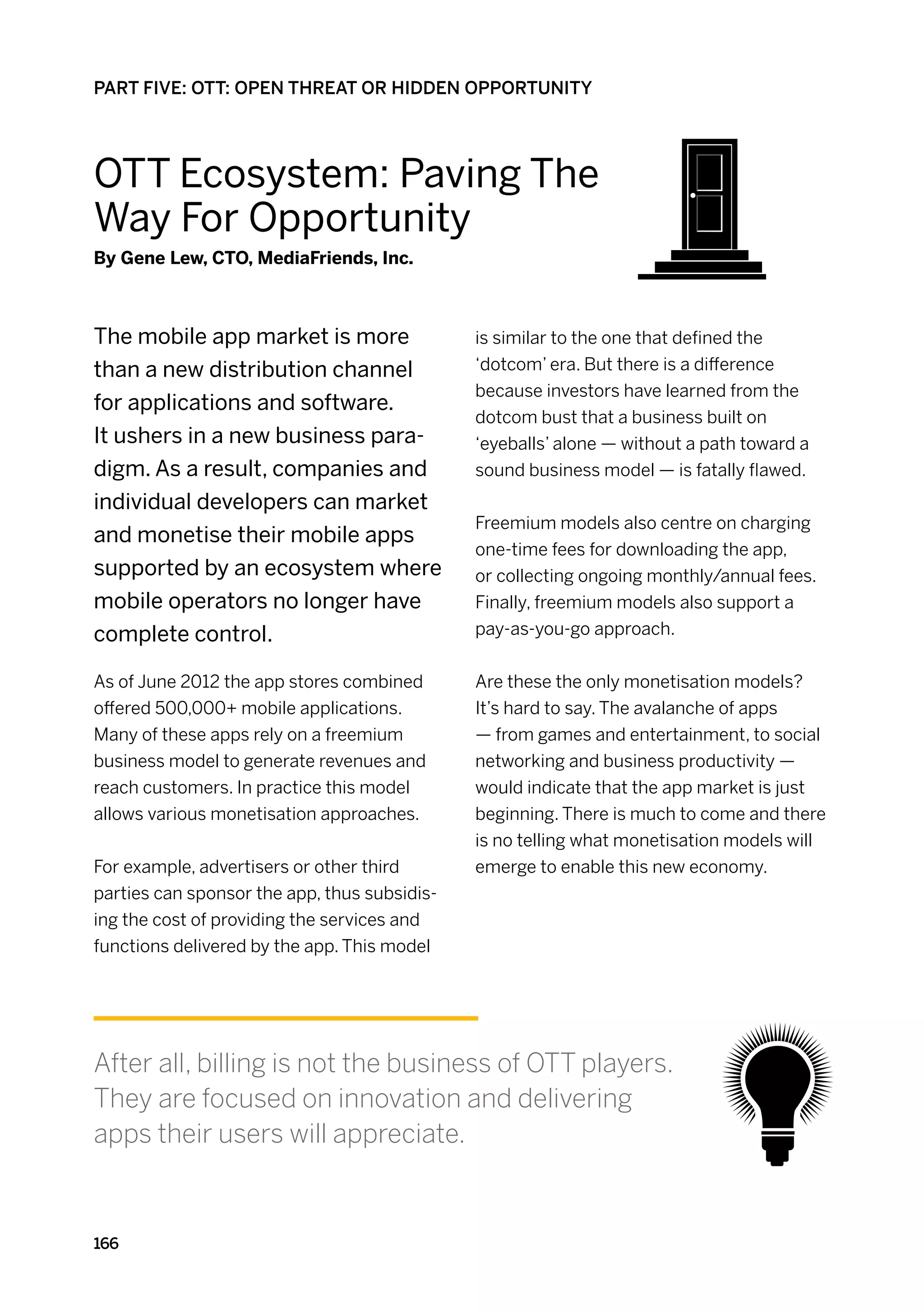 PART FIVE: OTT: OPEN THREAT OR HIDDEN OPPORTUNITY




OTT Ecosystem: Paving The
Way For Opportunity
By Gene Lew, CTO, MediaFriends, Inc.



The mobile app market is more                 is similar to the one that defined the
than a new distribution channel               ‘dotcom’ era. But there is a difference
                                              because investors have learned from the
for applications and software.
                                              dotcom bust that a business built on
It ushers in a new business para-             ‘eyeballs’ alone — without a path toward a
digm. As a result, companies and              sound business model — is fatally flawed.
individual developers can market
                                              Freemium models also centre on charging
and monetise their mobile apps
                                              one-time fees for downloading the app,
supported by an ecosystem where               or collecting ongoing monthly/annual fees.
mobile operators no longer have               Finally, freemium models also support a
complete control.                             pay-as-you-go approach.


As of June 2012 the app stores combined       Are these the only monetisation models?
offered 500,000+ mobile applications.         It’s hard to say. The avalanche of apps
Many of these apps rely on a freemium         — from games and entertainment, to social
business model to generate revenues and       networking and business productivity —
reach customers. In practice this model       would indicate that the app market is just
allows various monetisation approaches.       beginning. There is much to come and there
                                              is no telling what monetisation models will
For example, advertisers or other third       emerge to enable this new economy.
parties can sponsor the app, thus subsidis-
ing the cost of providing the services and
functions delivered by the app. This model




After all, billing is not the business of OTT players.
They are focused on innovation and delivering
apps their users will appreciate.



166
 