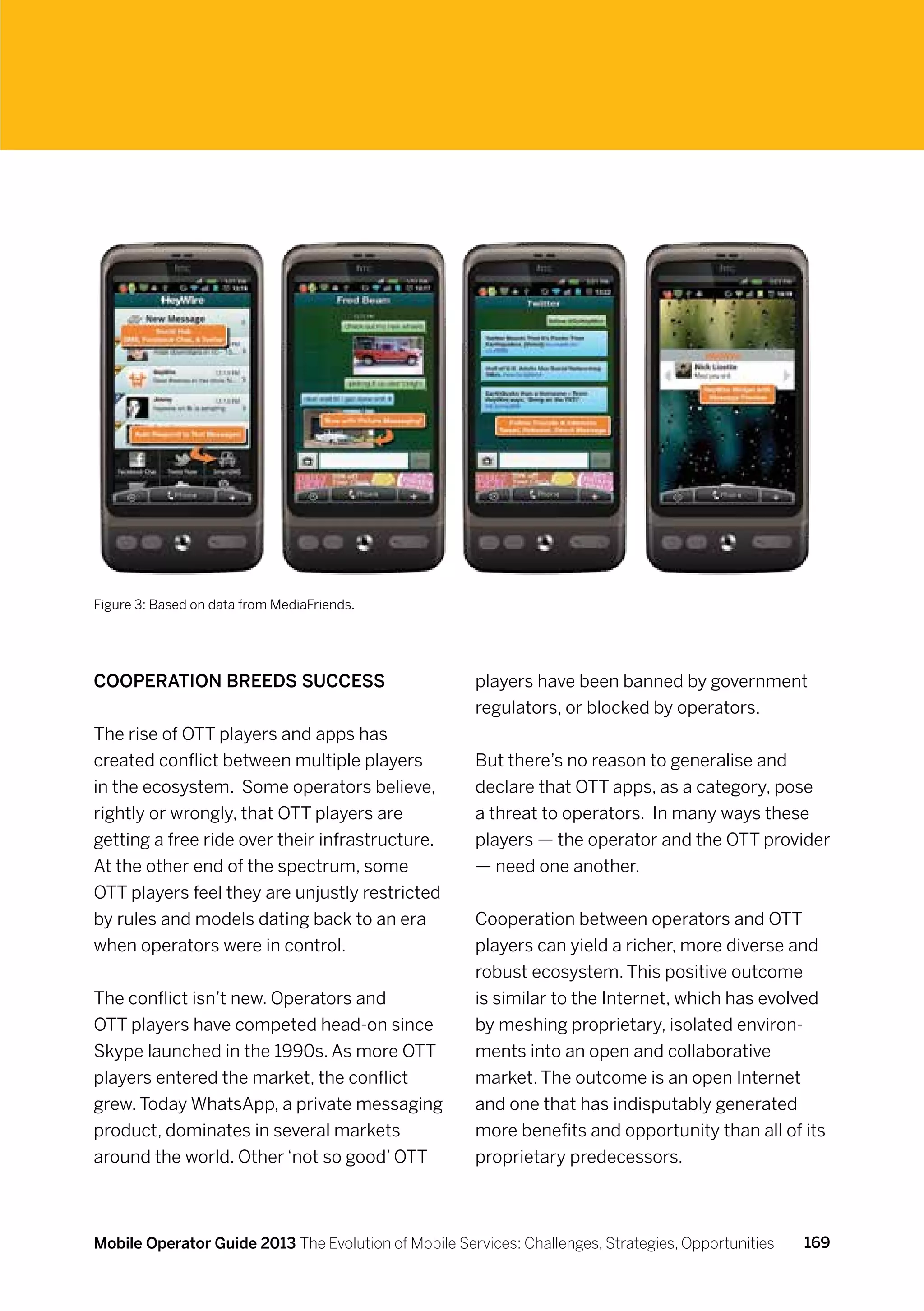 Figure 3: Based on data from MediaFriends.




Cooperation breeds success                            players have been banned by government
                                                      regulators, or blocked by operators.
The rise of OTT players and apps has
created conflict between multiple players             But there’s no reason to generalise and
in the ecosystem. Some operators believe,             declare that OTT apps, as a category, pose
rightly or wrongly, that OTT players are              a threat to operators. In many ways these
getting a free ride over their infrastructure.        players — the operator and the OTT provider
At the other end of the spectrum, some                — need one another.
OTT players feel they are unjustly restricted
by rules and models dating back to an era             Cooperation between operators and OTT
when operators were in control.                       players can yield a richer, more diverse and
                                                      robust ecosystem. This positive outcome
The conflict isn’t new. Operators and                 is similar to the Internet, which has evolved
OTT players have competed head-on since               by meshing proprietary, isolated environ-
Skype launched in the 1990s. As more OTT              ments into an open and collaborative
players entered the market, the conflict              market. The outcome is an open Internet
grew. Today WhatsApp, a private messaging             and one that has indisputably generated
product, dominates in several markets                 more benefits and opportunity than all of its
around the world. Other ‘not so good’ OTT             proprietary predecessors.



Mobile Operator Guide 2013 The Evolution of Mobile Services: Challenges, Strategies, Opportunities   169
 