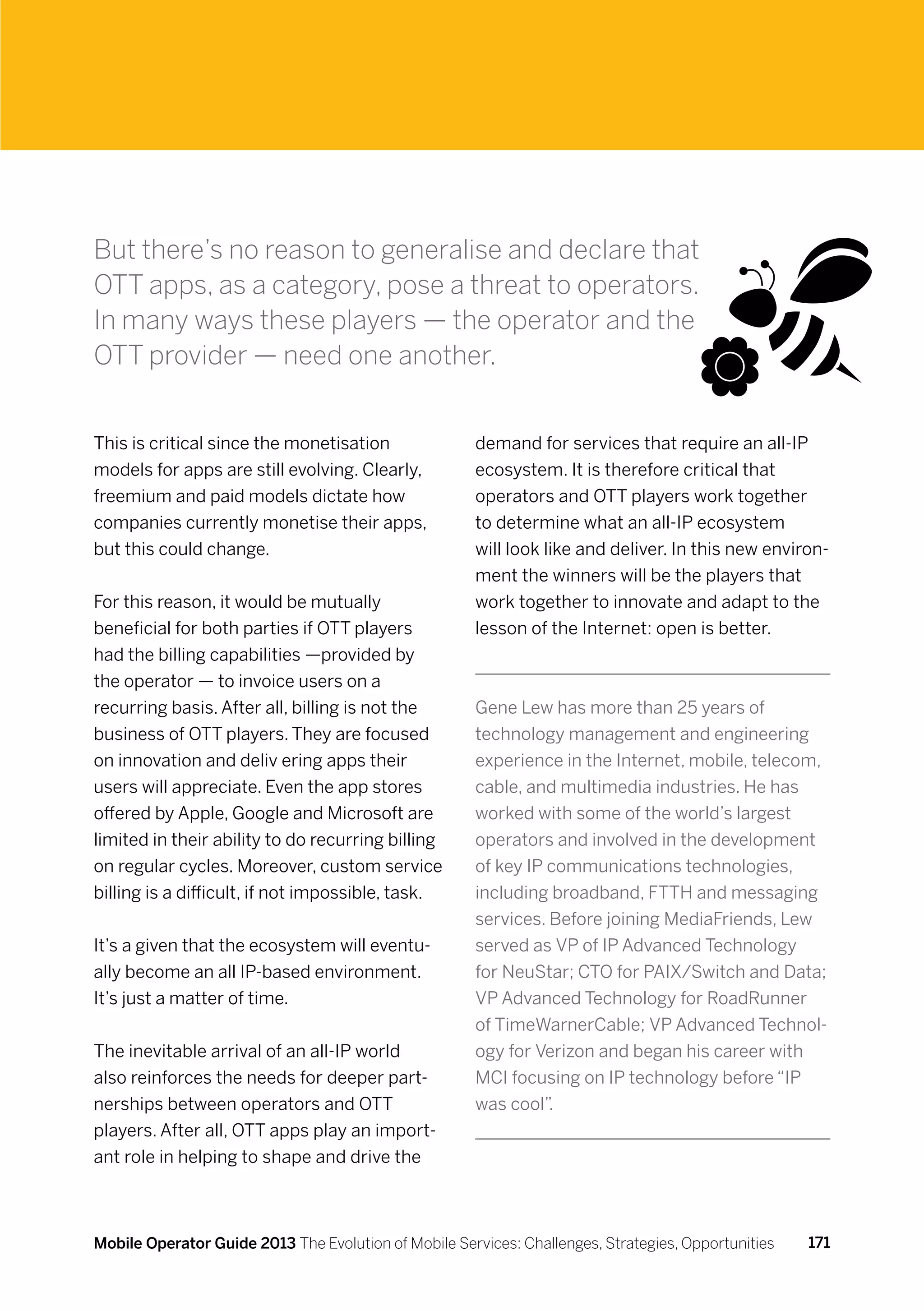 But there’s no reason to generalise and declare that
OTT apps, as a category, pose a threat to operators.
In many ways these players — the operator and the
OTT provider — need one another.


This is critical since the monetisation               demand for services that require an all-IP
models for apps are still evolving. Clearly,          ecosystem. It is therefore critical that
freemium and paid models dictate how                  operators and OTT players work together
companies currently monetise their apps,              to determine what an all-IP ecosystem
but this could change.                                will look like and deliver. In this new environ-
                                                      ment the winners will be the players that
For this reason, it would be mutually                 work together to innovate and adapt to the
beneficial for both parties if OTT players            lesson of the Internet: open is better.
had the billing capabilities —provided by
the operator — to invoice users on a
recurring basis. After all, billing is not the        Gene Lew has more than 25 years of
business of OTT players. They are focused             technology management and engineering
on innovation and deliv ering apps their              experience in the Internet, mobile, telecom,
users will appreciate. Even the app stores            cable, and multimedia industries. He has
offered by Apple, Google and Microsoft are            worked with some of the world’s largest
limited in their ability to do recurring billing      operators and involved in the development
on regular cycles. Moreover, custom service           of key IP communications technologies,
billing is a difficult, if not impossible, task.      including broadband, FTTH and messaging
                                                      services. Before joining MediaFriends, Lew
It’s a given that the ecosystem will eventu-          served as VP of IP Advanced Technology
ally become an all IP-based environment.              for NeuStar; CTO for PAIX/Switch and Data;
It’s just a matter of time.                           VP Advanced Technology for RoadRunner
                                                      of TimeWarnerCable; VP Advanced Technol-
The inevitable arrival of an all-IP world             ogy for Verizon and began his career with
also reinforces the needs for deeper part-            MCI focusing on IP technology before “IP
nerships between operators and OTT                    was cool”.
players. After all, OTT apps play an import-
ant role in helping to shape and drive the



Mobile Operator Guide 2013 The Evolution of Mobile Services: Challenges, Strategies, Opportunities   171
 