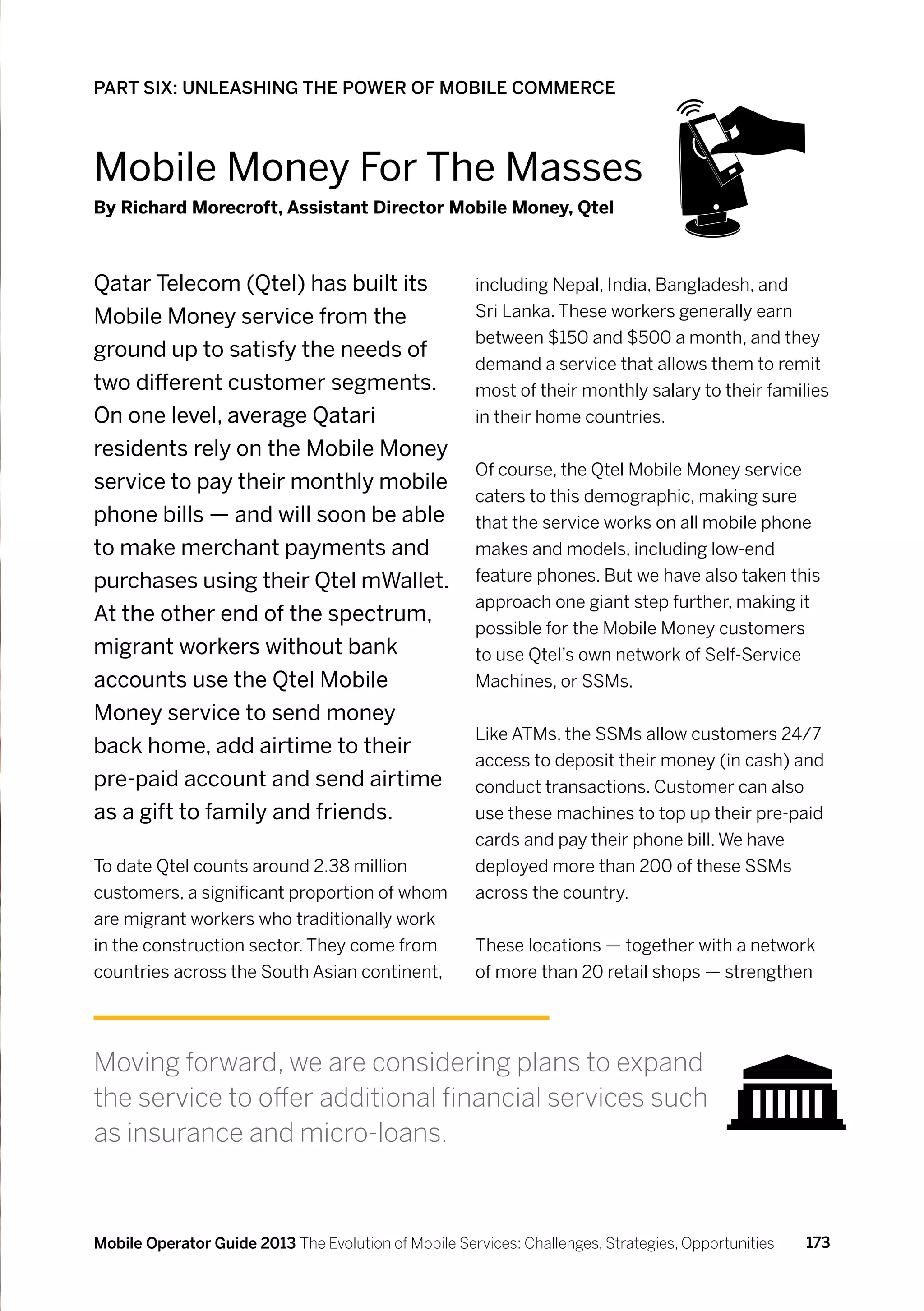 PART SIX: UNLEASHING THE POWER OF MOBILE COMMERCE



Mobile Money For The Masses
By Richard Morecroft, Assistant Director Mobile Money, Qtel



Qatar Telecom (Qtel) has built its                    including Nepal, India, Bangladesh, and
Mobile Money service from the                         Sri Lanka. These workers generally earn
                                                      between $150 and $500 a month, and they
ground up to satisfy the needs of
                                                      demand a service that allows them to remit
two different customer segments.                      most of their monthly salary to their families
On one level, average Qatari                          in their home countries.
residents rely on the Mobile Money
                                                      Of course, the Qtel Mobile Money service
service to pay their monthly mobile
                                                      caters to this demographic, making sure
phone bills — and will soon be able                   that the service works on all mobile phone
to make merchant payments and                         makes and models, including low-end
purchases using their Qtel mWallet.                   feature phones. But we have also taken this
                                                      approach one giant step further, making it
At the other end of the spectrum,
                                                      possible for the Mobile Money customers
migrant workers without bank                          to use Qtel’s own network of Self-Service
accounts use the Qtel Mobile                          Machines, or SSMs.
Money service to send money
                                                      Like ATMs, the SSMs allow customers 24/7
back home, add airtime to their
                                                      access to deposit their money (in cash) and
pre-paid account and send airtime                     conduct transactions. Customer can also
as a gift to family and friends.                      use these machines to top up their pre-paid
                                                      cards and pay their phone bill. We have
To date Qtel counts around 2.38 million               deployed more than 200 of these SSMs
customers, a significant proportion of whom           across the country.
are migrant workers who traditionally work
in the construction sector. They come from            These locations — together with a network
countries across the South Asian continent,           of more than 20 retail shops — strengthen




Moving forward, we are considering plans to expand
the service to offer additional financial services such
as insurance and micro-loans.



Mobile Operator Guide 2013 The Evolution of Mobile Services: Challenges, Strategies, Opportunities   173
 
