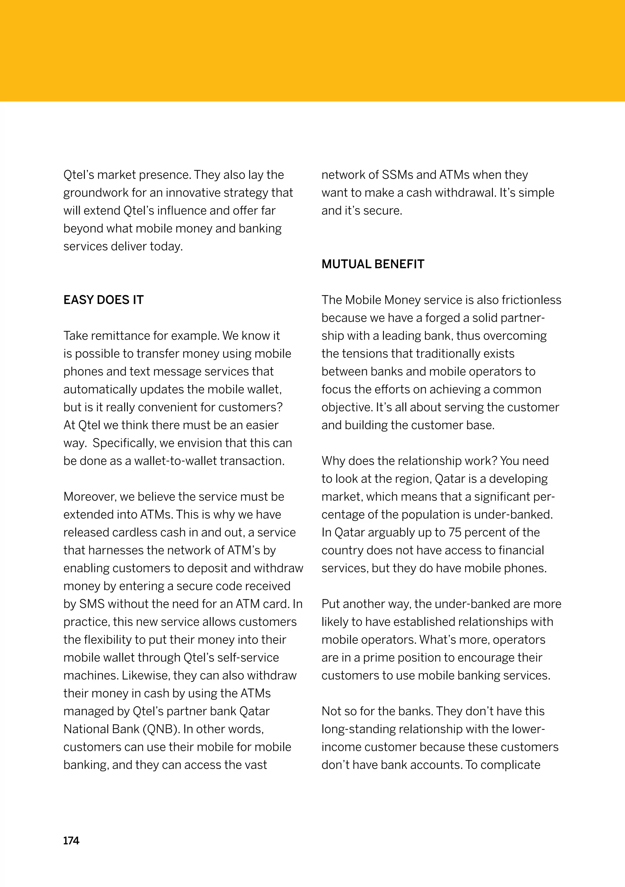 Qtel’s market presence. They also lay the       network of SSMs and ATMs when they
groundwork for an innovative strategy that      want to make a cash withdrawal. It’s simple
will extend Qtel’s influence and offer far      and it’s secure.
beyond what mobile money and banking
services deliver today.
                                                Mutual benefit


Easy does it                                    The Mobile Money service is also frictionless
                                                because we have a forged a solid partner-
Take remittance for example. We know it         ship with a leading bank, thus overcoming
is possible to transfer money using mobile      the tensions that traditionally exists
phones and text message services that           between banks and mobile operators to
automatically updates the mobile wallet,        focus the efforts on achieving a common
but is it really convenient for customers?      objective. It’s all about serving the customer
At Qtel we think there must be an easier        and building the customer base.
way.  Specifically, we envision that this can
be done as a wallet-to-wallet transaction.      Why does the relationship work? You need
                                                to look at the region, Qatar is a developing
Moreover, we believe the service must be        market, which means that a significant per-
extended into ATMs. This is why we have         centage of the population is under-banked.
released cardless cash in and out, a service    In Qatar arguably up to 75 percent of the
that harnesses the network of ATM’s by          country does not have access to financial
enabling customers to deposit and withdraw      services, but they do have mobile phones.
money by entering a secure code received
by SMS without the need for an ATM card. In     Put another way, the under-banked are more
practice, this new service allows customers     likely to have established relationships with
the flexibility to put their money into their   mobile operators. What’s more, operators
mobile wallet through Qtel’s self-service       are in a prime position to encourage their
machines. Likewise, they can also withdraw      customers to use mobile banking services.
their money in cash by using the ATMs
managed by Qtel’s partner bank Qatar            Not so for the banks. They don’t have this
National Bank (QNB). In other words,            long-standing relationship with the lower-
customers can use their mobile for mobile       income customer because these customers
banking, and they can access the vast           don’t have bank accounts. To complicate




174
 