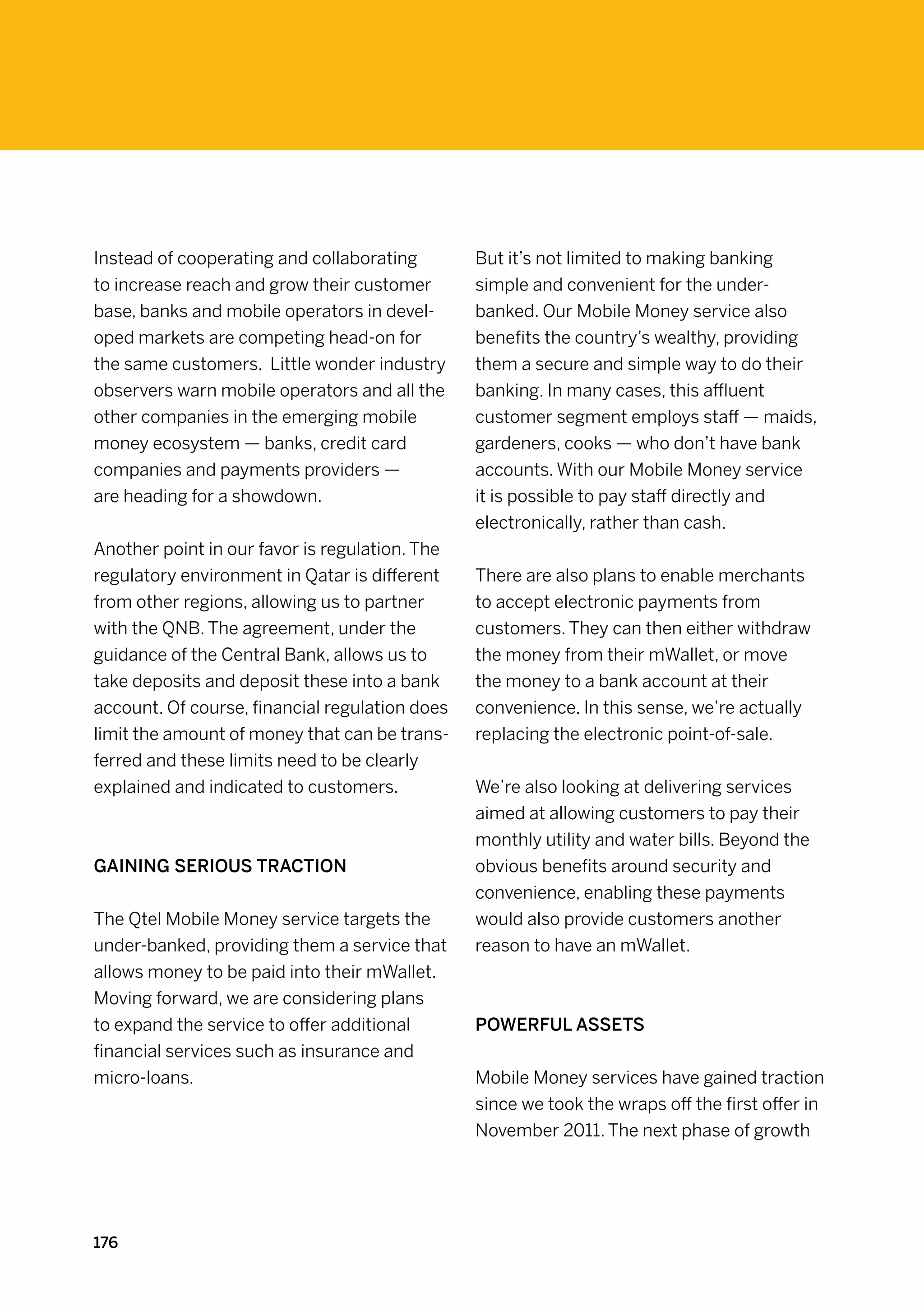 Instead of cooperating and collaborating        But it’s not limited to making banking
to increase reach and grow their customer       simple and convenient for the under-
base, banks and mobile operators in devel-      banked. Our Mobile Money service also
oped markets are competing head-on for          benefits the country’s wealthy, providing
the same customers. Little wonder industry      them a secure and simple way to do their
observers warn mobile operators and all the     banking. In many cases, this affluent
other companies in the emerging mobile          customer segment employs staff — maids,
money ecosystem — banks, credit card            gardeners, cooks — who don’t have bank
companies and payments providers —              accounts. With our Mobile Money service
are heading for a showdown.                     it is possible to pay staff directly and
                                                electronically, rather than cash.
Another point in our favor is regulation. The
regulatory environment in Qatar is different    There are also plans to enable merchants
from other regions, allowing us to partner      to accept electronic payments from
with the QNB. The agreement, under the          customers. They can then either withdraw
guidance of the Central Bank, allows us to      the money from their mWallet, or move
take deposits and deposit these into a bank     the money to a bank account at their
account. Of course, financial regulation does   convenience. In this sense, we’re actually
limit the amount of money that can be trans-    replacing the electronic point-of-sale.
ferred and these limits need to be clearly
explained and indicated to customers.           We’re also looking at delivering services
                                                aimed at allowing customers to pay their
                                                monthly utility and water bills. Beyond the
Gaining serious traction                        obvious benefits around security and
                                                convenience, enabling these payments
The Qtel Mobile Money service targets the       would also provide customers another
under-banked, providing them a service that     reason to have an mWallet.
allows money to be paid into their mWallet.
Moving forward, we are considering plans
to expand the service to offer additional       Powerful assets
financial services such as insurance and
micro-loans.                                    Mobile Money services have gained traction
                                                since we took the wraps off the first offer in
                                                November 2011. The next phase of growth




176
 