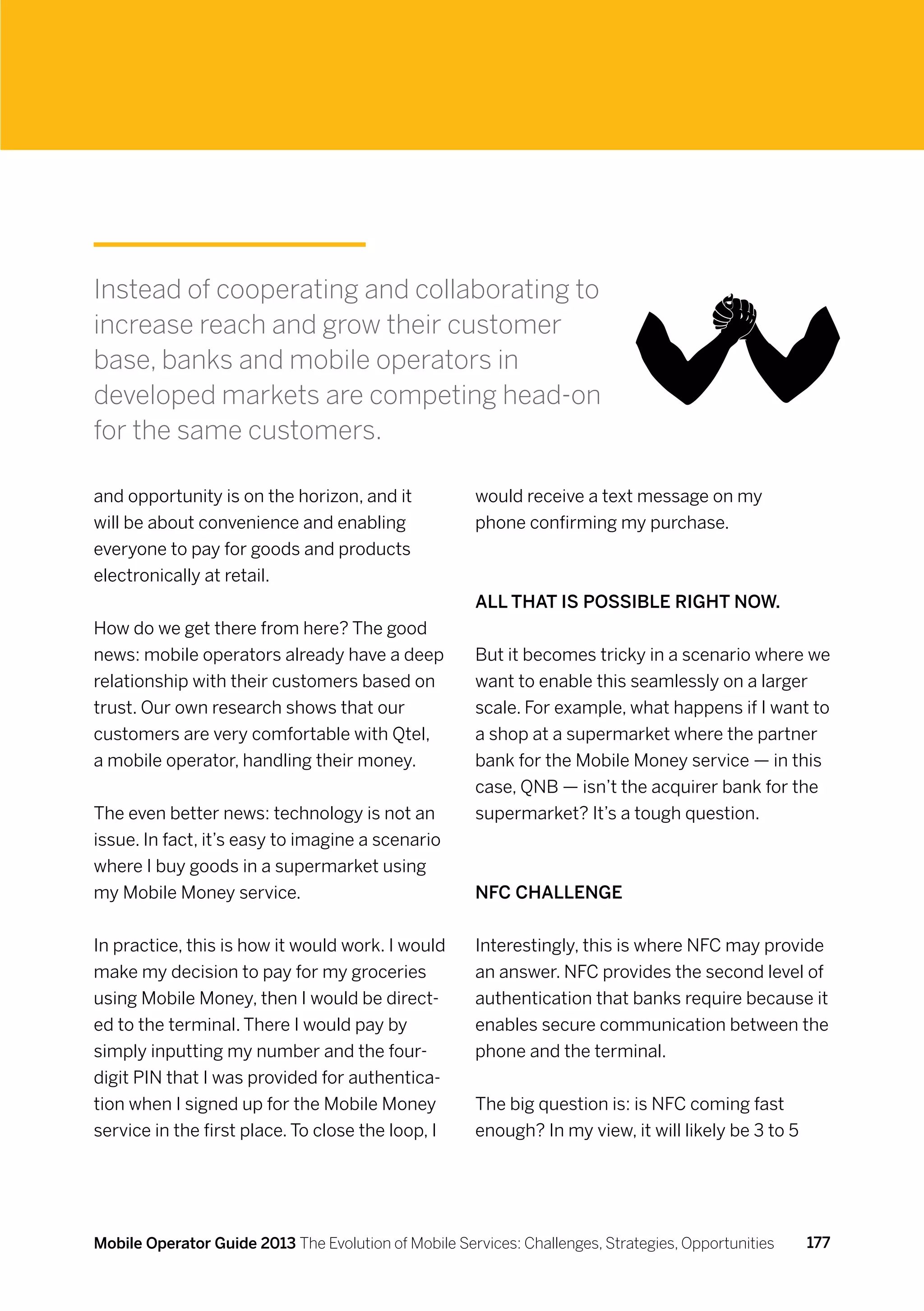 Instead of cooperating and collaborating to
increase reach and grow their customer
base, banks and mobile operators in
developed markets are competing head-on
for the same customers.

and opportunity is on the horizon, and it             would receive a text message on my
will be about convenience and enabling                phone confirming my purchase.
everyone to pay for goods and products
electronically at retail.
                                                      All that is possible right now.
How do we get there from here? The good
news: mobile operators already have a deep            But it becomes tricky in a scenario where we
relationship with their customers based on            want to enable this seamlessly on a larger
trust. Our own research shows that our                scale. For example, what happens if I want to
customers are very comfortable with Qtel,             a shop at a supermarket where the partner
a mobile operator, handling their money.              bank for the Mobile Money service — in this
                                                      case, QNB — isn’t the acquirer bank for the
The even better news: technology is not an            supermarket? It’s a tough question.
issue. In fact, it’s easy to imagine a scenario
where I buy goods in a supermarket using
my Mobile Money service.                              NFC challenge


In practice, this is how it would work. I would       Interestingly, this is where NFC may provide
make my decision to pay for my groceries              an answer. NFC provides the second level of
using Mobile Money, then I would be direct-           authentication that banks require because it
ed to the terminal. There I would pay by              enables secure communication between the
simply inputting my number and the four-              phone and the terminal.
digit PIN that I was provided for authentica-
tion when I signed up for the Mobile Money            The big question is: is NFC coming fast
service in the first place. To close the loop, I      enough? In my view, it will likely be 3 to 5




Mobile Operator Guide 2013 The Evolution of Mobile Services: Challenges, Strategies, Opportunities   177
 