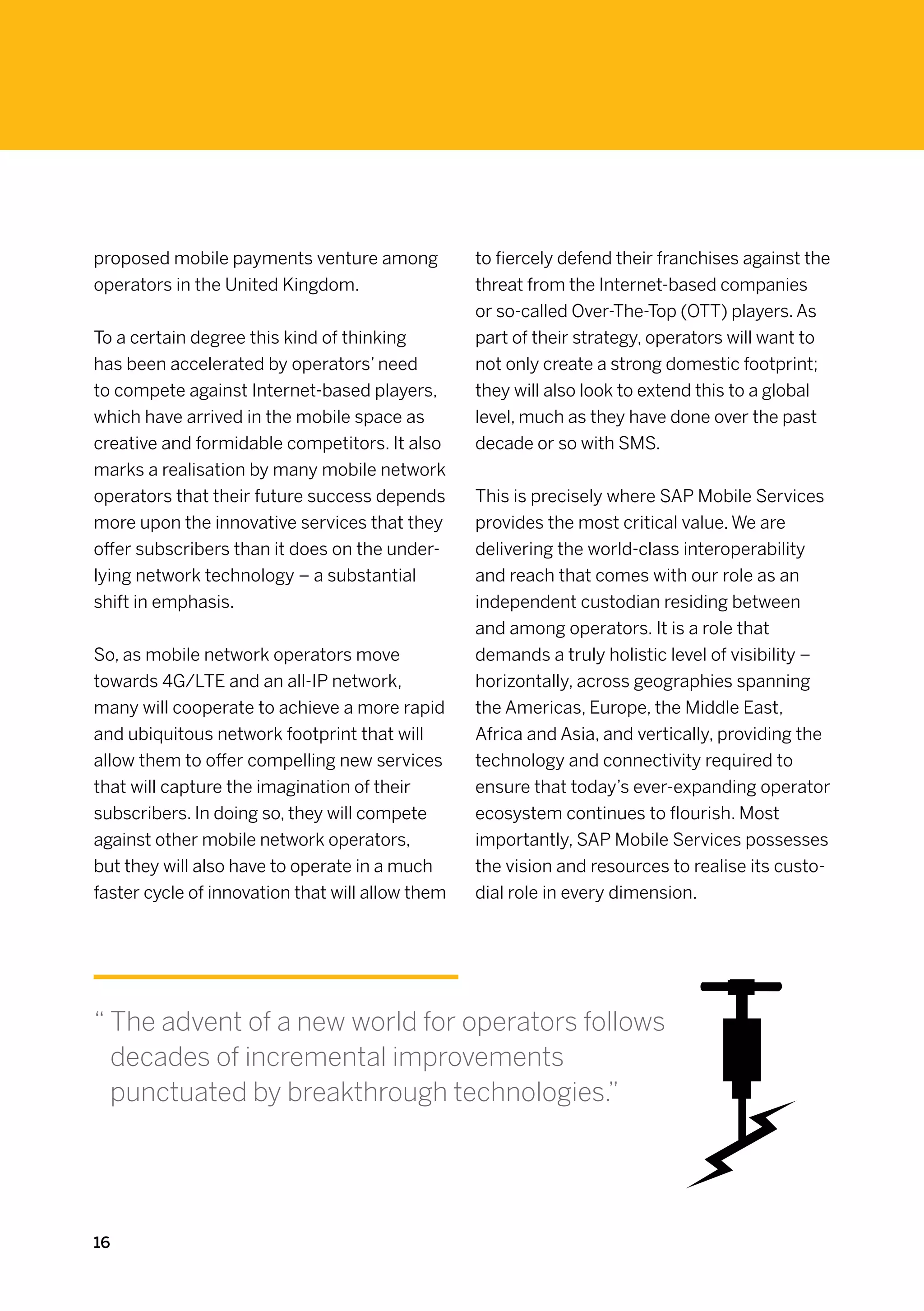 proposed mobile payments venture among            to fiercely defend their franchises against the
operators in the United Kingdom.                  threat from the Internet-based companies
                                                  or so-called Over-The-Top (OTT) players. As
To a certain degree this kind of thinking         part of their strategy, operators will want to
has been accelerated by operators’ need           not only create a strong domestic footprint;
to compete against Internet-based players,        they will also look to extend this to a global
which have arrived in the mobile space as         level, much as they have done over the past
creative and formidable competitors. It also      decade or so with SMS.
marks a realisation by many mobile network
operators that their future success depends       This is precisely where SAP Mobile Services
more upon the innovative services that they       provides the most critical value. We are
offer subscribers than it does on the under-      delivering the world-class interoperability
lying network technology – a substantial          and reach that comes with our role as an
shift in emphasis.                                independent custodian residing between
                                                  and among operators. It is a role that
So, as mobile network operators move              demands a truly holistic level of visibility –
towards 4G/LTE and an all-IP network,             horizontally, across geographies spanning
many will cooperate to achieve a more rapid       the Americas, Europe, the Middle East,
and ubiquitous network footprint that will        Africa and Asia, and vertically, providing the
allow them to offer compelling new services       technology and connectivity required to
that will capture the imagination of their        ensure that today’s ever-expanding operator
subscribers. In doing so, they will compete       ecosystem continues to flourish. Most
against other mobile network operators,           importantly, SAP Mobile Services possesses
but they will also have to operate in a much      the vision and resources to realise its custo-
faster cycle of innovation that will allow them   dial role in every dimension.




“  he advent of a new world for operators follows
  T
  decades of incremental improvements
  punctuated by breakthrough technologies.”




16
 