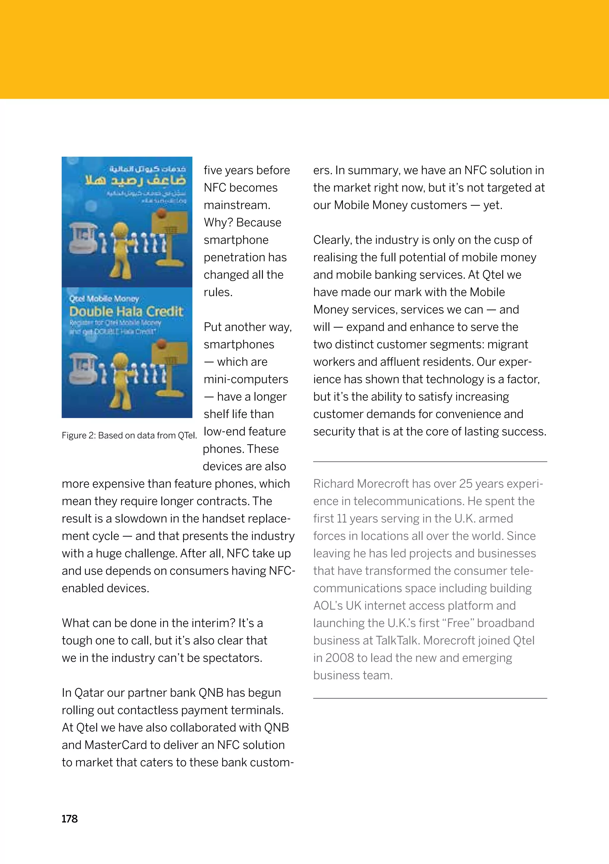 five years before       ers. In summary, we have an NFC solution in
                              NFC becomes             the market right now, but it’s not targeted at
                              mainstream.             our Mobile Money customers — yet.
                              Why? Because
                              smartphone              Clearly, the industry is only on the cusp of
                              penetration has         realising the full potential of mobile money
                              changed all the         and mobile banking services. At Qtel we
                              rules.                  have made our mark with the Mobile
                                                      Money services, services we can — and
                                   Put another way,   will — expand and enhance to serve the
                                   smartphones        two distinct customer segments: migrant
                                   — which are        workers and affluent residents. Our exper-
                                   mini-computers     ience has shown that technology is a factor,
                                   — have a longer    but it’s the ability to satisfy increasing
                                   shelf life than    customer demands for convenience and
Figure 2: Based on data from QTel. low-end feature    security that is at the core of lasting success.
                                   phones. These
                                   devices are also
more expensive than feature phones, which             Richard Morecroft has over 25 years experi-
mean they require longer contracts. The               ence in telecommunications. He spent the
result is a slowdown in the handset replace-          first 11 years serving in the U.K. armed
ment cycle — and that presents the industry           forces in locations all over the world. Since
with a huge challenge. After all, NFC take up         leaving he has led projects and businesses
and use depends on consumers having NFC-              that have transformed the consumer tele-
enabled devices.                                      communications space including building
                                                      AOL’s UK internet access platform and
What can be done in the interim? It’s a               launching the U.K.’s first “Free” broadband
tough one to call, but it’s also clear that           business at TalkTalk. Morecroft joined Qtel
we in the industry can’t be spectators.               in 2008 to lead the new and emerging
                                                      business team.
In Qatar our partner bank QNB has begun
rolling out contactless payment terminals.
At Qtel we have also collaborated with QNB
and MasterCard to deliver an NFC solution
to market that caters to these bank custom-



178
 