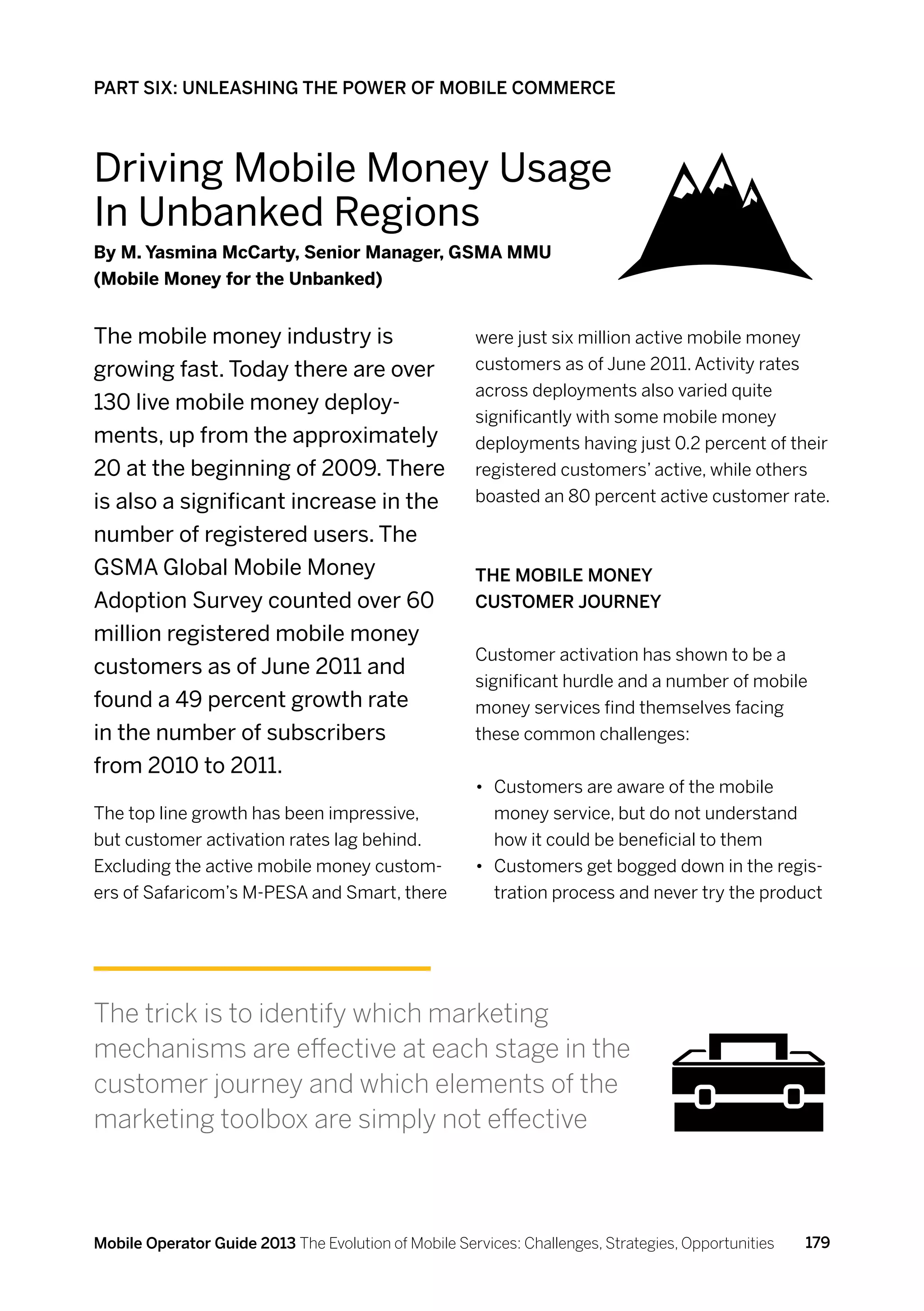 PART SIX: UNLEASHING THE POWER OF MOBILE COMMERCE



Driving Mobile Money Usage
In Unbanked Regions
By M. Yasmina McCarty, Senior Manager, GSMA MMU
(Mobile Money for the Unbanked)


The mobile money industry is                          were just six million active mobile money
growing fast. Today there are over                    customers as of June 2011. Activity rates
                                                      across deployments also varied quite
130 live mobile money deploy-
                                                      significantly with some mobile money
ments, up from the approximately                      deployments having just 0.2 percent of their
20 at the beginning of 2009. There                    registered customers’ active, while others
is also a significant increase in the                 boasted an 80 percent active customer rate.

number of registered users. The
GSMA Global Mobile Money                              The Mobile Money
Adoption Survey counted over 60                       customer journey
million registered mobile money
                                                      Customer activation has shown to be a
customers as of June 2011 and
                                                      significant hurdle and a number of mobile
found a 49 percent growth rate                        money services find themselves facing
in the number of subscribers                          these common challenges:
from 2010 to 2011.
                                                      •	 Customers are aware of the mobile
The top line growth has been impressive,                 money service, but do not understand
but customer activation rates lag behind.                how it could be beneficial to them
Excluding the active mobile money custom-             •	 Customers get bogged down in the regis-
ers of Safaricom’s M-PESA and Smart, there               tration process and never try the product




The trick is to identify which marketing
mechanisms are effective at each stage in the
customer journey and which elements of the
marketing toolbox are simply not effective



Mobile Operator Guide 2013 The Evolution of Mobile Services: Challenges, Strategies, Opportunities   179
 