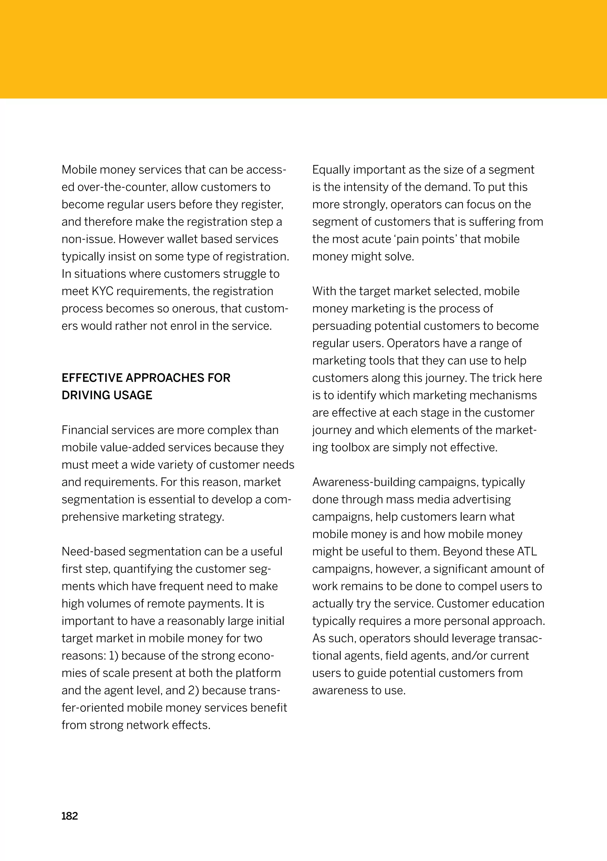 Mobile money services that can be access-        Equally important as the size of a segment
ed over-the-counter, allow customers to          is the intensity of the demand. To put this
become regular users before they register,       more strongly, operators can focus on the
and therefore make the registration step a       segment of customers that is suffering from
non-issue. However wallet based services         the most acute ‘pain points’ that mobile
typically insist on some type of registration.   money might solve.
In situations where customers struggle to
meet KYC requirements, the registration          With the target market selected, mobile
process becomes so onerous, that custom-         money marketing is the process of
ers would rather not enrol in the service.       persuading potential customers to become
                                                 regular users. Operators have a range of
                                                 marketing tools that they can use to help
Effective approaches for                         customers along this journey. The trick here
driving usage                                    is to identify which marketing mechanisms
                                                 are effective at each stage in the customer
Financial services are more complex than         journey and which elements of the market-
mobile value-added services because they         ing toolbox are simply not effective.
must meet a wide variety of customer needs
and requirements. For this reason, market        Awareness-building campaigns, typically
segmentation is essential to develop a com-      done through mass media advertising
prehensive marketing strategy.                   campaigns, help customers learn what
                                                 mobile money is and how mobile money
Need-based segmentation can be a useful          might be useful to them. Beyond these ATL
first step, quantifying the customer seg-        campaigns, however, a significant amount of
ments which have frequent need to make           work remains to be done to compel users to
high volumes of remote payments. It is           actually try the service. Customer education
important to have a reasonably large initial     typically requires a more personal approach.
target market in mobile money for two            As such, operators should leverage transac-
reasons: 1) because of the strong econo-         tional agents, field agents, and/or current
mies of scale present at both the platform       users to guide potential customers from
and the agent level, and 2) because trans-       awareness to use.
fer-oriented mobile money services benefit
from strong network effects.




182
 