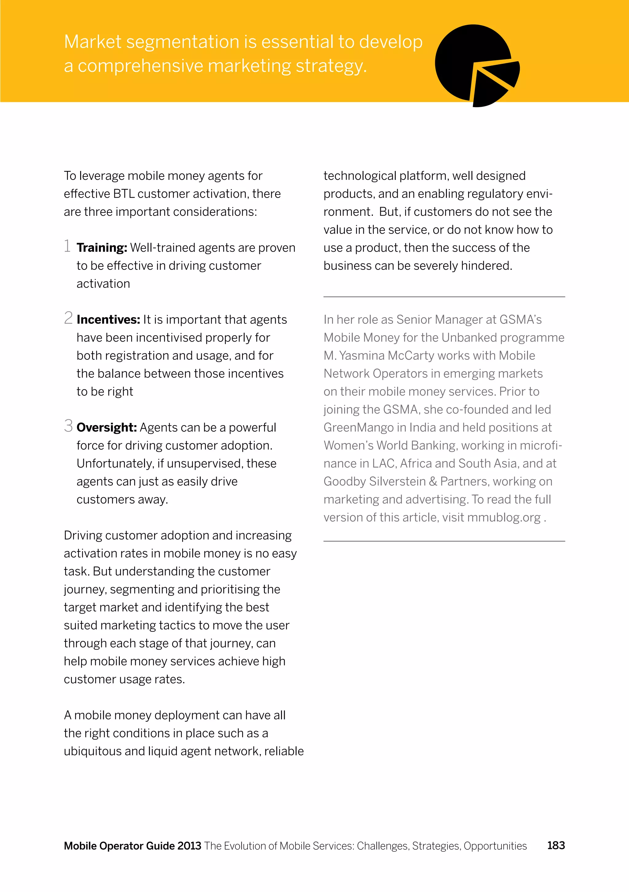 Market segmentation is essential to develop
a comprehensive marketing strategy.




To leverage mobile money agents for                   technological platform, well designed
effective BTL customer activation, there              products, and an enabling regulatory envi-
are three important considerations:                   ronment. But, if customers do not see the
                                                      value in the service, or do not know how to
1	 Training: Well-trained agents are proven           use a product, then the success of the
  to be effective in driving customer                 business can be severely hindered.
  activation


2	Incentives: It is important that agents             In her role as Senior Manager at GSMA’s
  have been incentivised properly for                 Mobile Money for the Unbanked programme
  both registration and usage, and for                M. Yasmina McCarty works with Mobile
  the balance between those incentives                Network Operators in emerging markets
  to be right                                         on their mobile money services. Prior to
                                                      joining the GSMA, she co-founded and led
3	Oversight: Agents can be a powerful                 GreenMango in India and held positions at
  force for driving customer adoption.                Women’s World Banking, working in microfi-
  Unfortunately, if unsupervised, these               nance in LAC, Africa and South Asia, and at
  agents can just as easily drive                     Goodby Silverstein  Partners, working on
  customers away.                                     marketing and advertising. To read the full
                                                      version of this article, visit mmublog.org .
Driving customer adoption and increasing
activation rates in mobile money is no easy
task. But understanding the customer
journey, segmenting and prioritising the
target market and identifying the best
suited marketing tactics to move the user
through each stage of that journey, can
help mobile money services achieve high
customer usage rates.


A mobile money deployment can have all
the right conditions in place such as a
ubiquitous and liquid agent network, reliable




Mobile Operator Guide 2013 The Evolution of Mobile Services: Challenges, Strategies, Opportunities   183
 