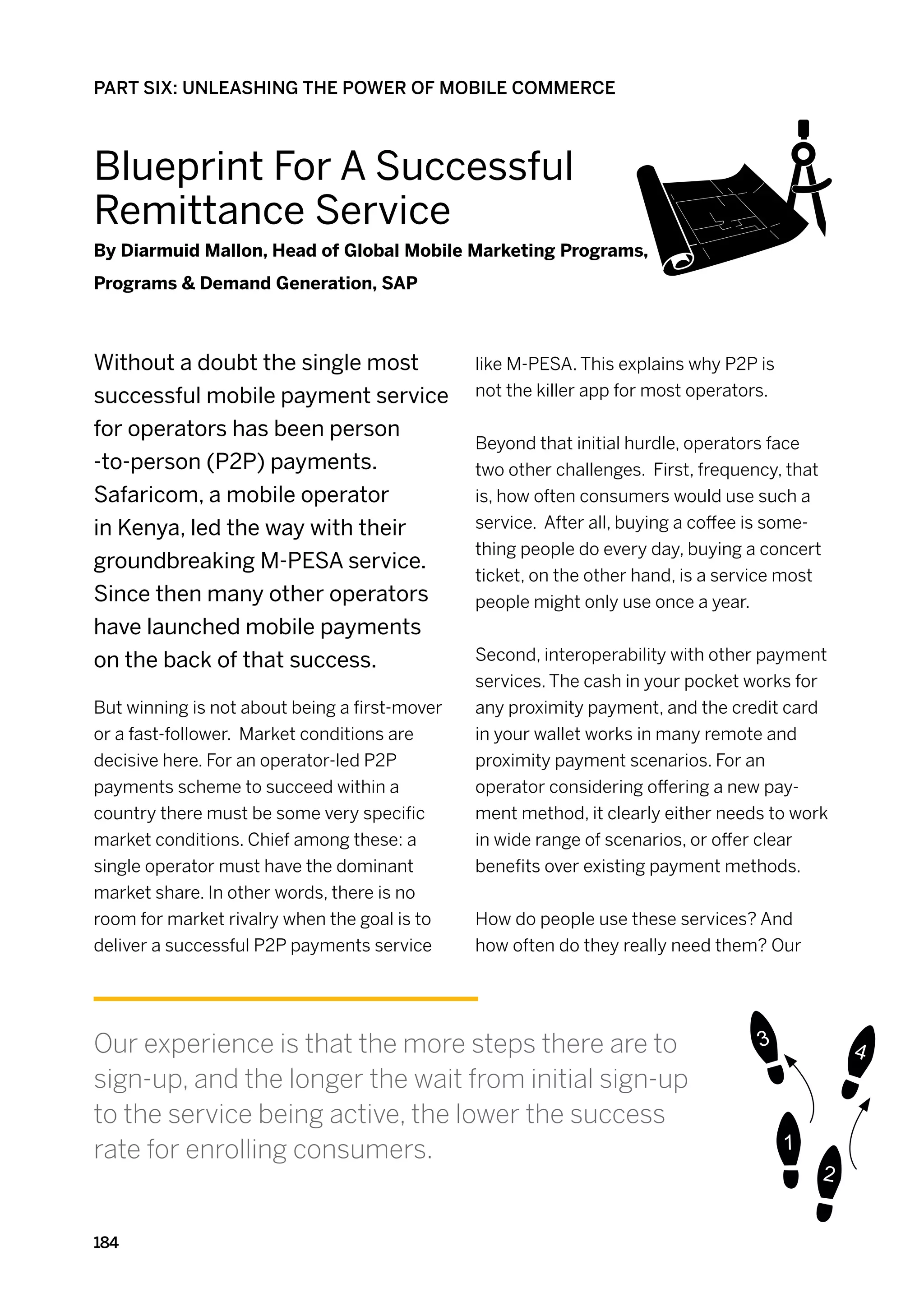 PART SIX: UNLEASHING THE POWER OF MOBILE COMMERCE



Blueprint For A Successful
Remittance Service
By Diarmuid Mallon, Head of Global Mobile Marketing Programs,
Programs  Demand Generation, SAP



Without a doubt the single most                like M-PESA. This explains why P2P is
successful mobile payment service              not the killer app for most operators.

for operators has been person
                                               Beyond that initial hurdle, operators face
-to-person (P2P) payments.                     two other challenges. First, frequency, that
Safaricom, a mobile operator                   is, how often consumers would use such a
in Kenya, led the way with their               service.  After all, buying a coffee is some-
                                               thing people do every day, buying a concert
groundbreaking M-PESA service.
                                               ticket, on the other hand, is a service most
Since then many other operators                people might only use once a year.
have launched mobile payments
on the back of that success.                   Second, interoperability with other payment
                                               services. The cash in your pocket works for
But winning is not about being a first-mover   any proximity payment, and the credit card
or a fast-follower. Market conditions are      in your wallet works in many remote and
decisive here. For an operator-led P2P         proximity payment scenarios. For an
payments scheme to succeed within a            operator considering offering a new pay-
country there must be some very specific       ment method, it clearly either needs to work
market conditions. Chief among these: a        in wide range of scenarios, or offer clear
single operator must have the dominant         benefits over existing payment methods.
market share. In other words, there is no
room for market rivalry when the goal is to    How do people use these services? And
deliver a successful P2P payments service      how often do they really need them? Our




Our experience is that the more steps there are to
sign-up, and the longer the wait from initial sign-up
to the service being active, the lower the success
rate for enrolling consumers.


184
 