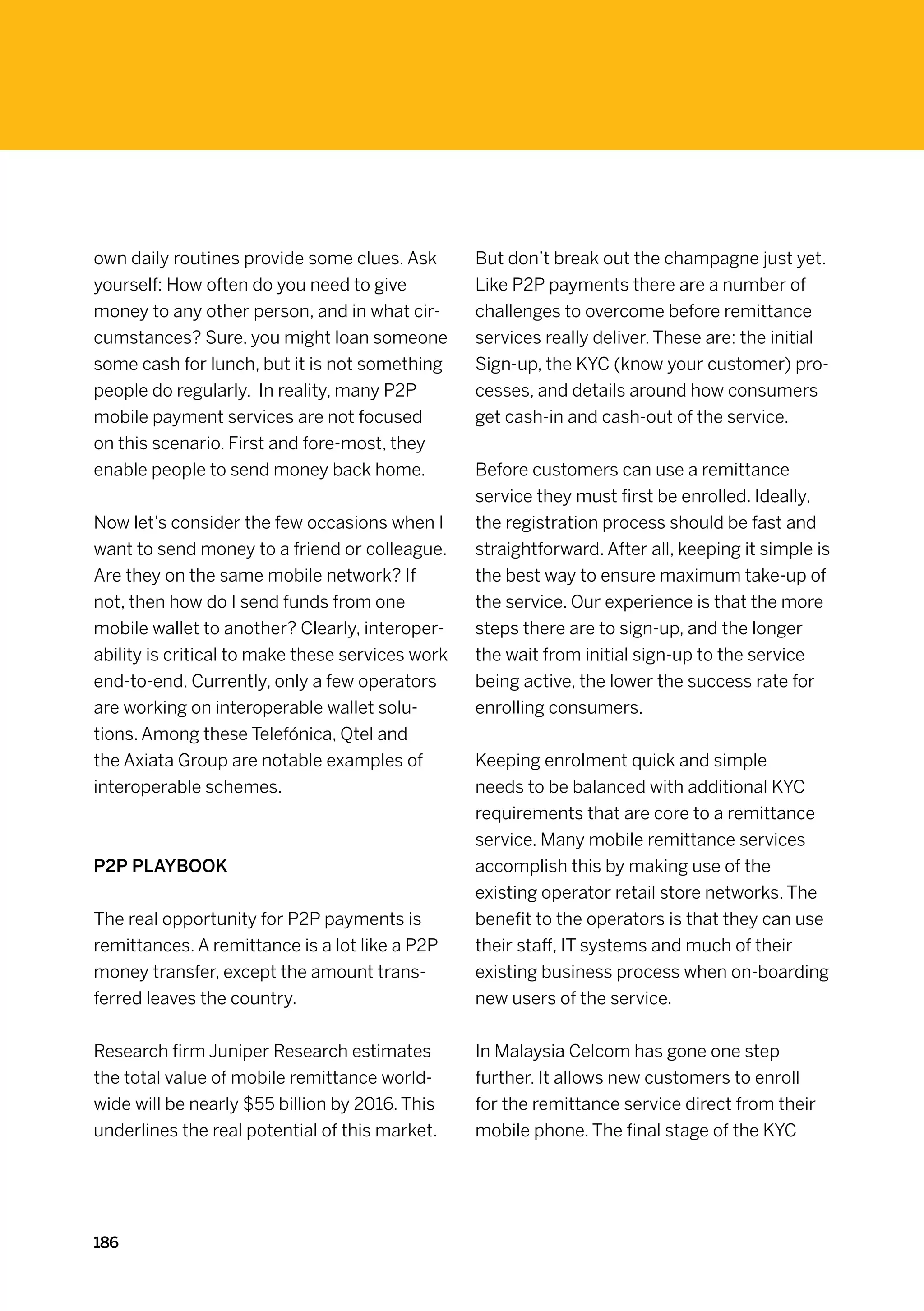 own daily routines provide some clues. Ask        But don’t break out the champagne just yet.
yourself: How often do you need to give           Like P2P payments there are a number of
money to any other person, and in what cir-       challenges to overcome before remittance
cumstances? Sure, you might loan someone          services really deliver. These are: the initial
some cash for lunch, but it is not something      Sign-up, the KYC (know your customer) pro-
people do regularly. In reality, many P2P         cesses, and details around how consumers
mobile payment services are not focused           get cash-in and cash-out of the service.
on this scenario. First and fore-most, they
enable people to send money back home.            Before customers can use a remittance
                                                  service they must first be enrolled. Ideally,
Now let’s consider the few occasions when I       the registration process should be fast and
want to send money to a friend or colleague.      straightforward. After all, keeping it simple is
Are they on the same mobile network? If           the best way to ensure maximum take-up of
not, then how do I send funds from one            the service. Our experience is that the more
mobile wallet to another? Clearly, interoper-     steps there are to sign-up, and the longer
ability is critical to make these services work   the wait from initial sign-up to the service
end-to-end. Currently, only a few operators       being active, the lower the success rate for
are working on interoperable wallet solu-         enrolling consumers.
tions. Among these Telefónica, Qtel and
the Axiata Group are notable examples of          Keeping enrolment quick and simple
interoperable schemes.                            needs to be balanced with additional KYC
                                                  requirements that are core to a remittance
                                                  service. Many mobile remittance services
P2P playbook                                      accomplish this by making use of the
                                                  existing operator retail store networks. The
The real opportunity for P2P payments is          benefit to the operators is that they can use
remittances. A remittance is a lot like a P2P     their staff, IT systems and much of their
money transfer, except the amount trans-          existing business process when on-boarding
ferred leaves the country.                        new users of the service.


Research firm Juniper Research estimates          In Malaysia Celcom has gone one step
the total value of mobile remittance world-       further. It allows new customers to enroll
wide will be nearly $55 billion by 2016. This     for the remittance service direct from their
underlines the real potential of this market.     mobile phone. The final stage of the KYC




186
 