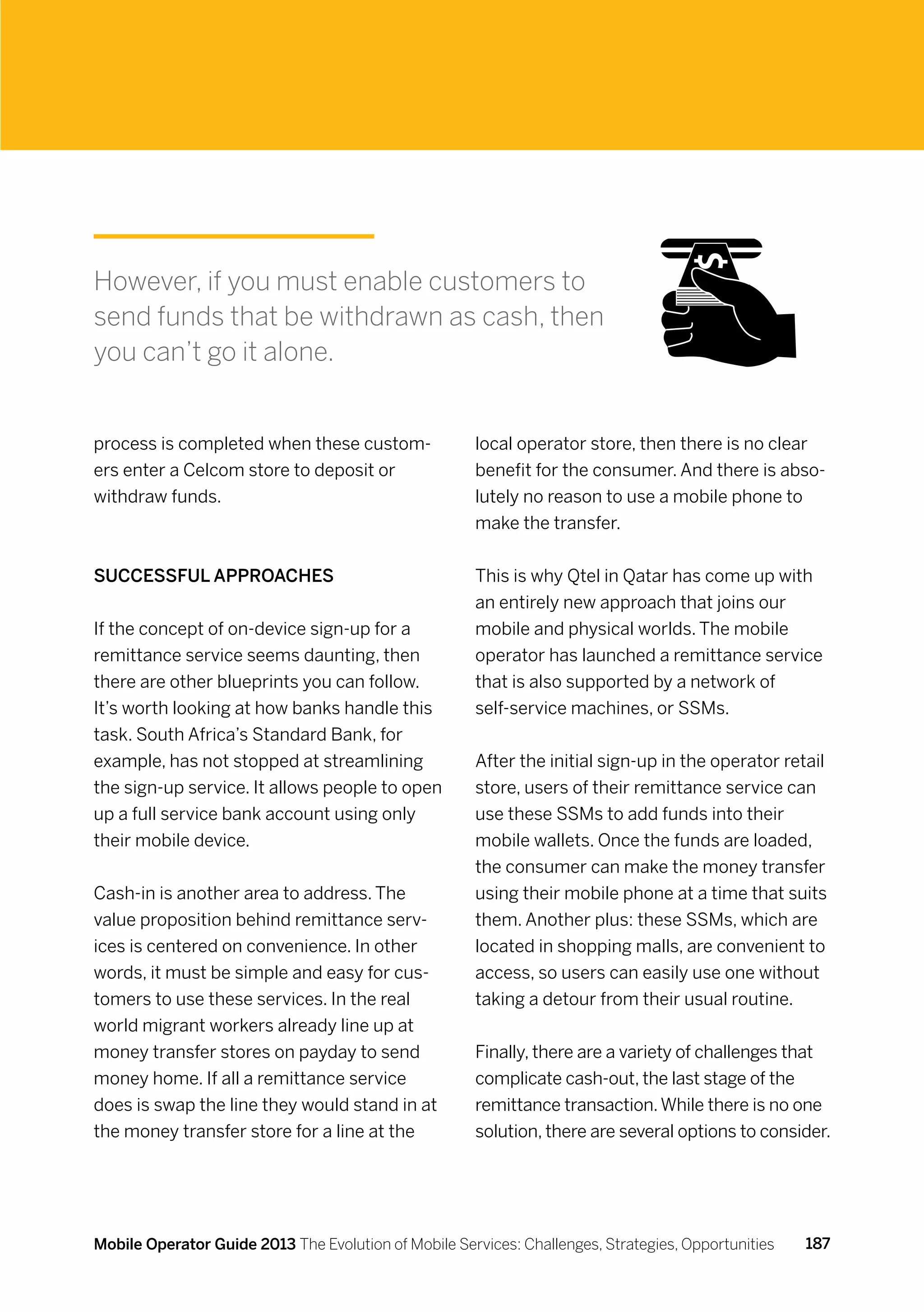 However, if you must enable customers to
send funds that be withdrawn as cash, then
you can’t go it alone.


process is completed when these custom-               local operator store, then there is no clear
ers enter a Celcom store to deposit or                benefit for the consumer. And there is abso-
withdraw funds.                                       lutely no reason to use a mobile phone to
                                                      make the transfer.


Successful approaches                                 This is why Qtel in Qatar has come up with
                                                      an entirely new approach that joins our
If the concept of on-device sign-up for a             mobile and physical worlds. The mobile
remittance service seems daunting, then               operator has launched a remittance service
there are other blueprints you can follow.            that is also supported by a network of
It’s worth looking at how banks handle this           self-service machines, or SSMs.
task. South Africa’s Standard Bank, for
example, has not stopped at streamlining              After the initial sign-up in the operator retail
the sign-up service. It allows people to open         store, users of their remittance service can
up a full service bank account using only             use these SSMs to add funds into their
their mobile device.                                  mobile wallets. Once the funds are loaded,
                                                      the consumer can make the money transfer
Cash-in is another area to address. The               using their mobile phone at a time that suits
value proposition behind remittance serv-             them. Another plus: these SSMs, which are
ices is centered on convenience. In other             located in shopping malls, are convenient to
words, it must be simple and easy for cus-            access, so users can easily use one without
tomers to use these services. In the real             taking a detour from their usual routine.
world migrant workers already line up at
money transfer stores on payday to send               Finally, there are a variety of challenges that
money home. If all a remittance service               complicate cash-out, the last stage of the
does is swap the line they would stand in at          remittance transaction. While there is no one
the money transfer store for a line at the            solution, there are several options to consider.




Mobile Operator Guide 2013 The Evolution of Mobile Services: Challenges, Strategies, Opportunities   187
 
