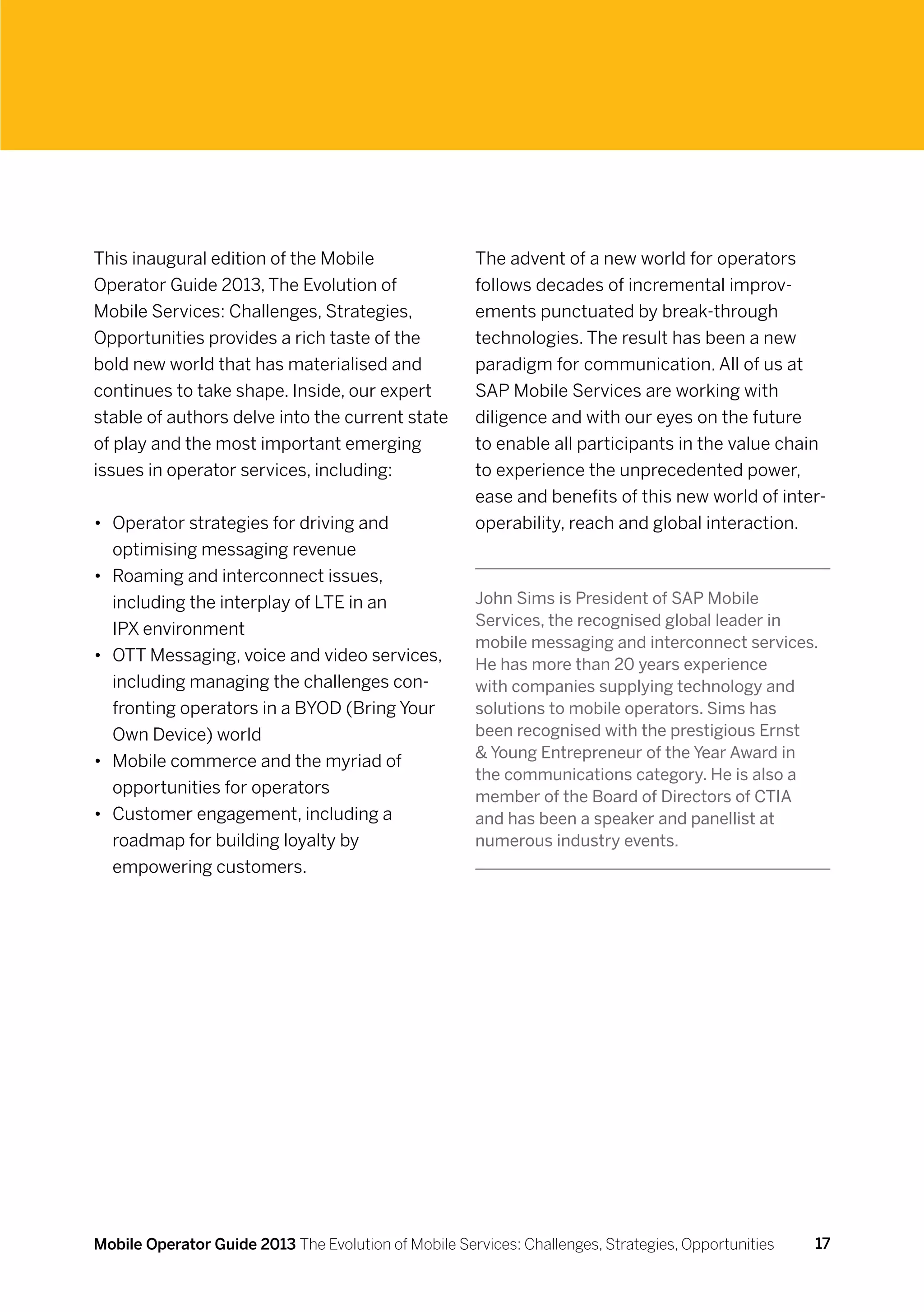 This inaugural edition of the Mobile                  The advent of a new world for operators
Operator Guide 2013, The Evolution of                 follows decades of incremental improv-
Mobile Services: Challenges, Strategies,              ements punctuated by break-through
Opportunities provides a rich taste of the            technologies. The result has been a new
bold new world that has materialised and              paradigm for communication. All of us at
continues to take shape. Inside, our expert           SAP Mobile Services are working with
stable of authors delve into the current state        diligence and with our eyes on the future
of play and the most important emerging               to enable all participants in the value chain
issues in operator services, including:               to experience the unprecedented power,
                                                      ease and benefits of this new world of inter-
•	 Operator strategies for driving and                operability, reach and global interaction.
   optimising messaging revenue
•	 Roaming and interconnect issues,
   including the interplay of LTE in an               John Sims is President of SAP Mobile
                                                      Services, the recognised global leader in
   IPX environment
                                                      mobile messaging and interconnect services.
•	 OTT Messaging, voice and video services,           He has more than 20 years experience
   including managing the challenges con-             with companies supplying technology and
   fronting operators in a BYOD (Bring Your           solutions to mobile operators. Sims has
   Own Device) world                                  been recognised with the prestigious Ernst
                                                       Young Entrepreneur of the Year Award in
•	 Mobile commerce and the myriad of
                                                      the communications category. He is also a
   opportunities for operators                        member of the Board of Directors of CTIA
•	 Customer engagement, including a                   and has been a speaker and panellist at
   roadmap for building loyalty by                    numerous industry events.
   empowering customers.




Mobile Operator Guide 2013 The Evolution of Mobile Services: Challenges, Strategies, Opportunities   17
 