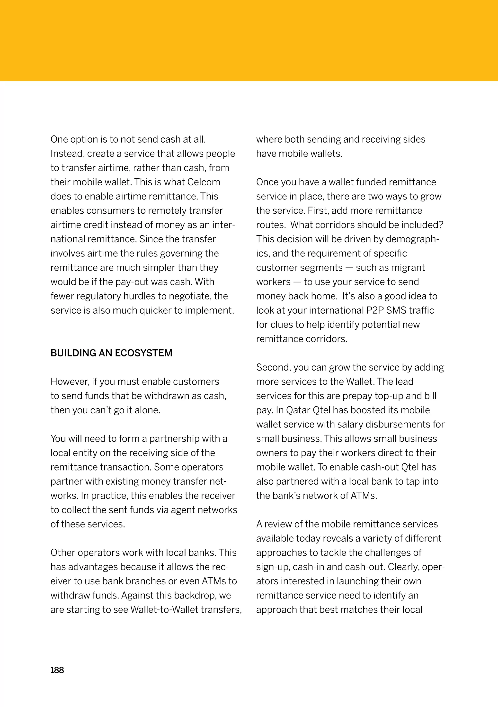 One option is to not send cash at all.            where both sending and receiving sides
Instead, create a service that allows people      have mobile wallets.
to transfer airtime, rather than cash, from
their mobile wallet. This is what Celcom          Once you have a wallet funded remittance
does to enable airtime remittance. This           service in place, there are two ways to grow
enables consumers to remotely transfer            the service. First, add more remittance
airtime credit instead of money as an inter-      routes. What corridors should be included?
national remittance. Since the transfer           This decision will be driven by demograph-
involves airtime the rules governing the          ics, and the requirement of specific
remittance are much simpler than they             customer segments — such as migrant
would be if the pay-out was cash. With            workers — to use your service to send
fewer regulatory hurdles to negotiate, the        money back home. It’s also a good idea to
service is also much quicker to implement.        look at your international P2P SMS traffic
                                                  for clues to help identify potential new
                                                  remittance corridors.
Building an ecosystem
                                                  Second, you can grow the service by adding
However, if you must enable customers             more services to the Wallet. The lead
to send funds that be withdrawn as cash,          services for this are prepay top-up and bill
then you can’t go it alone.                       pay. In Qatar Qtel has boosted its mobile
                                                  wallet service with salary disbursements for
You will need to form a partnership with a        small business. This allows small business
local entity on the receiving side of the         owners to pay their workers direct to their
remittance transaction. Some operators            mobile wallet. To enable cash-out Qtel has
partner with existing money transfer net-         also partnered with a local bank to tap into
works. In practice, this enables the receiver     the bank’s network of ATMs.
to collect the sent funds via agent networks
of these services.                                A review of the mobile remittance services
                                                  available today reveals a variety of different
Other operators work with local banks. This       approaches to tackle the challenges of
has advantages because it allows the rec-         sign-up, cash-in and cash-out. Clearly, oper-
eiver to use bank branches or even ATMs to        ators interested in launching their own
withdraw funds. Against this backdrop, we         remittance service need to identify an
are starting to see Wallet-to-Wallet transfers,   approach that best matches their local




188
 