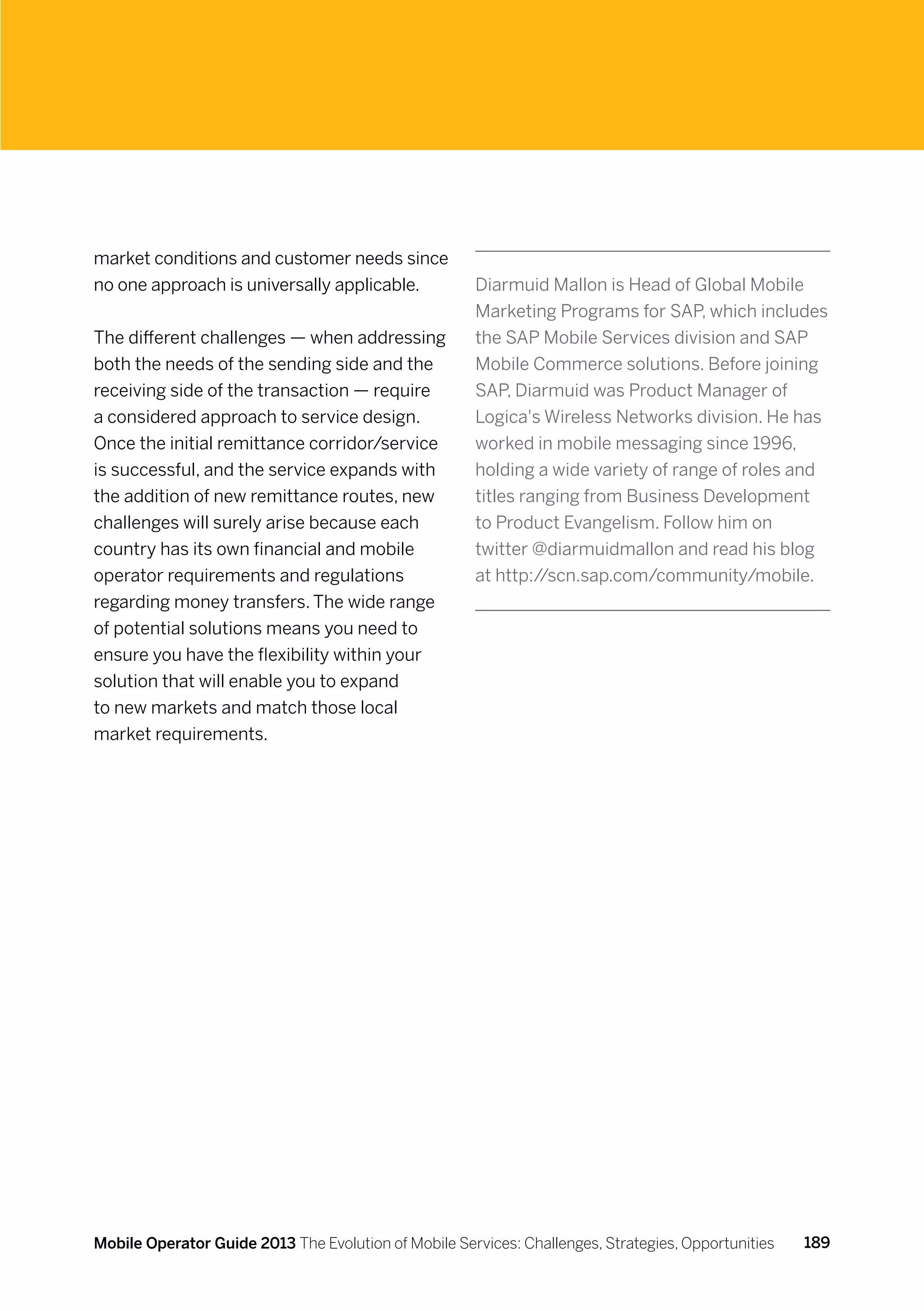 market conditions and customer needs since
no one approach is universally applicable.            Diarmuid Mallon is Head of Global Mobile
                                                      Marketing Programs for SAP, which includes
The different challenges — when addressing            the SAP Mobile Services division and SAP
both the needs of the sending side and the            Mobile Commerce solutions. Before joining
receiving side of the transaction — require           SAP, Diarmuid was Product Manager of
a considered approach to service design.              Logica's Wireless Networks division. He has
Once the initial remittance corridor/service          worked in mobile messaging since 1996,
is successful, and the service expands with           holding a wide variety of range of roles and
the addition of new remittance routes, new            titles ranging from Business Development
challenges will surely arise because each             to Product Evangelism. Follow him on
country has its own financial and mobile              twitter @diarmuidmallon and read his blog
operator requirements and regulations                 at http://scn.sap.com/community/mobile.
regarding money transfers. The wide range
of potential solutions means you need to
ensure you have the flexibility within your
solution that will enable you to expand
to new markets and match those local
market requirements.




Mobile Operator Guide 2013 The Evolution of Mobile Services: Challenges, Strategies, Opportunities   189
 