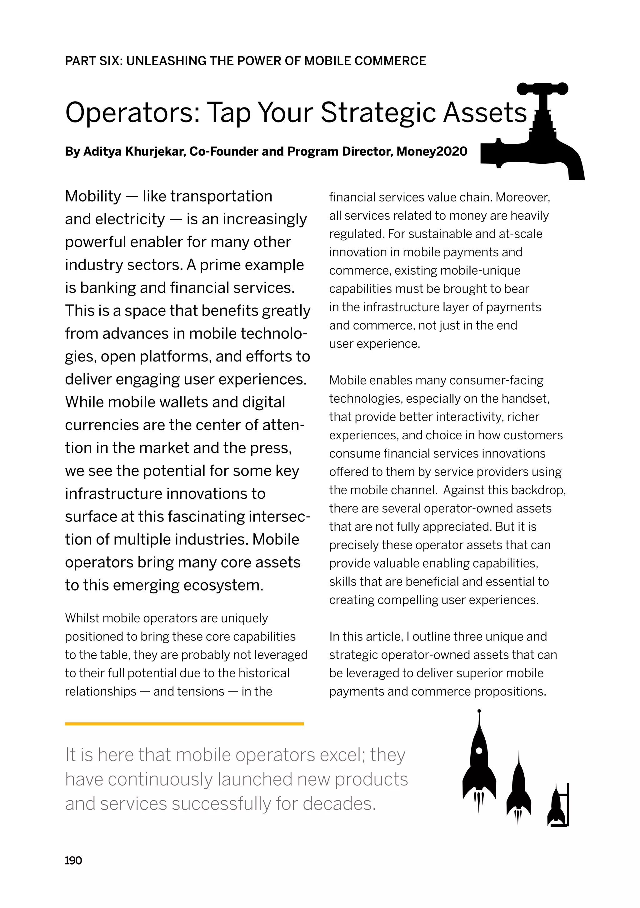 PART SIX: UNLEASHING THE POWER OF MOBILE COMMERCE



Operators: Tap Your Strategic Assets
By Aditya Khurjekar, Co-Founder and Program Director, Money2020


Mobility — like transportation                  financial services value chain. Moreover,
and electricity — is an increasingly            all services related to money are heavily
                                                regulated. For sustainable and at-scale
powerful enabler for many other
                                                innovation in mobile payments and
industry sectors. A prime example               commerce, existing mobile-unique
is banking and financial services.              capabilities must be brought to bear
This is a space that benefits greatly           in the infrastructure layer of payments
                                                and commerce, not just in the end
from advances in mobile technolo-
                                                user experience.
gies, open platforms, and efforts to
deliver engaging user experiences.              Mobile enables many consumer-facing
While mobile wallets and digital                technologies, especially on the handset,
                                                that provide better interactivity, richer
currencies are the center of atten-
                                                experiences, and choice in how customers
tion in the market and the press,               consume financial services innovations
we see the potential for some key               offered to them by service providers using
infrastructure innovations to                   the mobile channel. Against this backdrop,
                                                there are several operator-owned assets
surface at this fascinating intersec-
                                                that are not fully appreciated. But it is
tion of multiple industries. Mobile             precisely these operator assets that can
operators bring many core assets                provide valuable enabling capabilities,
to this emerging ecosystem.                     skills that are beneficial and essential to
                                                creating compelling user experiences.
Whilst mobile operators are uniquely
positioned to bring these core capabilities     In this article, I outline three unique and
to the table, they are probably not leveraged   strategic operator-owned assets that can
to their full potential due to the historical   be leveraged to deliver superior mobile
relationships — and tensions — in the           payments and commerce propositions.




It is here that mobile operators excel; they
have continuously launched new products
and services successfully for decades.

190
 