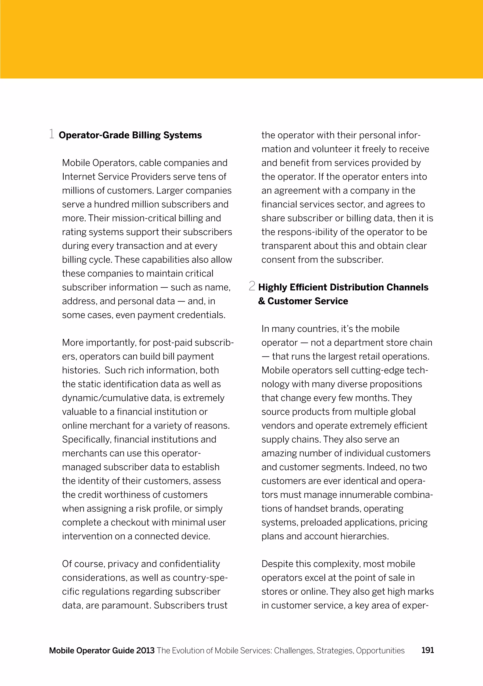 1	 Operator-Grade Billing Systems                         the operator with their personal infor-
                                                          mation and volunteer it freely to receive
   Mobile Operators, cable companies and                  and benefit from services provided by
   Internet Service Providers serve tens of               the operator. If the operator enters into
   millions of customers. Larger companies                an agreement with a company in the
   serve a hundred million subscribers and                financial services sector, and agrees to
   more. Their mission-critical billing and               share subscriber or billing data, then it is
   rating systems support their subscribers               the respons-ibility of the operator to be
   during every transaction and at every                  transparent about this and obtain clear
   billing cycle. These capabilities also allow           consent from the subscriber.
   these companies to maintain critical
   subscriber information — such as name,             2	Highly Efficient Distribution Channels
   address, and personal data — and, in                   Customer Service
   some cases, even payment credentials.
                                                          In many countries, it’s the mobile
   More importantly, for post-paid subscrib-              operator — not a department store chain
   ers, operators can build bill payment                  — that runs the largest retail operations.
   histories. Such rich information, both                 Mobile operators sell cutting-edge tech-
   the static identification data as well as              nology with many diverse propositions
   dynamic/cumulative data, is extremely                  that change every few months. They
   valuable to a financial institution or                 source products from multiple global
   online merchant for a variety of reasons.              vendors and operate extremely efficient
   Specifically, financial institutions and               supply chains. They also serve an
   merchants can use this operator-                       amazing number of individual customers
   managed subscriber data to establish                   and customer segments. Indeed, no two
   the identity of their customers, assess                customers are ever identical and opera-
   the credit worthiness of customers                     tors must manage innumerable combina-
   when assigning a risk profile, or simply               tions of handset brands, operating
   complete a checkout with minimal user                  systems, preloaded applications, pricing
   intervention on a connected device.                    plans and account hierarchies.


   Of course, privacy and confidentiality                 Despite this complexity, most mobile
   considerations, as well as country-spe-                operators excel at the point of sale in
   cific regulations regarding subscriber                 stores or online. They also get high marks
   data, are paramount. Subscribers trust                 in customer service, a key area of exper-



Mobile Operator Guide 2013 The Evolution of Mobile Services: Challenges, Strategies, Opportunities   191
 