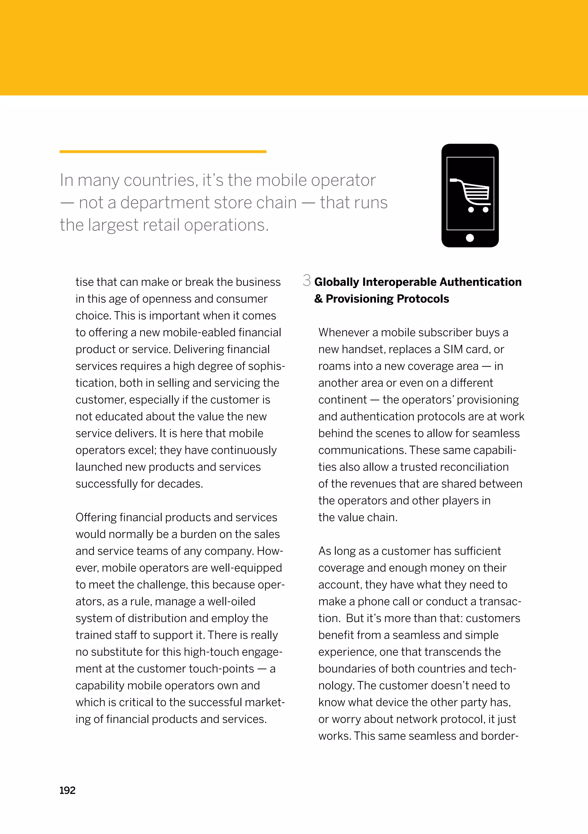In many countries, it’s the mobile operator
— not a department store chain — that runs
the largest retail operations.


  tise that can make or break the business       3	Globally Interoperable Authentication
  in this age of openness and consumer              Provisioning Protocols
  choice. This is important when it comes
  to offering a new mobile-eabled financial        Whenever a mobile subscriber buys a
  product or service. Delivering financial         new handset, replaces a SIM card, or
  services requires a high degree of sophis-       roams into a new coverage area — in
  tication, both in selling and servicing the      another area or even on a different
  customer, especially if the customer is          continent — the operators’ provisioning
  not educated about the value the new             and authentication protocols are at work
  service delivers. It is here that mobile         behind the scenes to allow for seamless
  operators excel; they have continuously          communications. These same capabili-
  launched new products and services               ties also allow a trusted reconciliation
  successfully for decades.                        of the revenues that are shared between
                                                   the operators and other players in
  Offering financial products and services         the value chain.
  would normally be a burden on the sales
  and service teams of any company. How-           As long as a customer has sufficient
  ever, mobile operators are well-equipped         coverage and enough money on their
  to meet the challenge, this because oper-        account, they have what they need to
  ators, as a rule, manage a well-oiled            make a phone call or conduct a transac-
  system of distribution and employ the            tion. But it’s more than that: customers
  trained staff to support it. There is really     benefit from a seamless and simple
  no substitute for this high-touch engage-        experience, one that transcends the
  ment at the customer touch-points — a            boundaries of both countries and tech-
  capability mobile operators own and              nology. The customer doesn’t need to
  which is critical to the successful market-      know what device the other party has,
  ing of financial products and services.          or worry about network protocol, it just
                                                   works. This same seamless and border-



192
 
