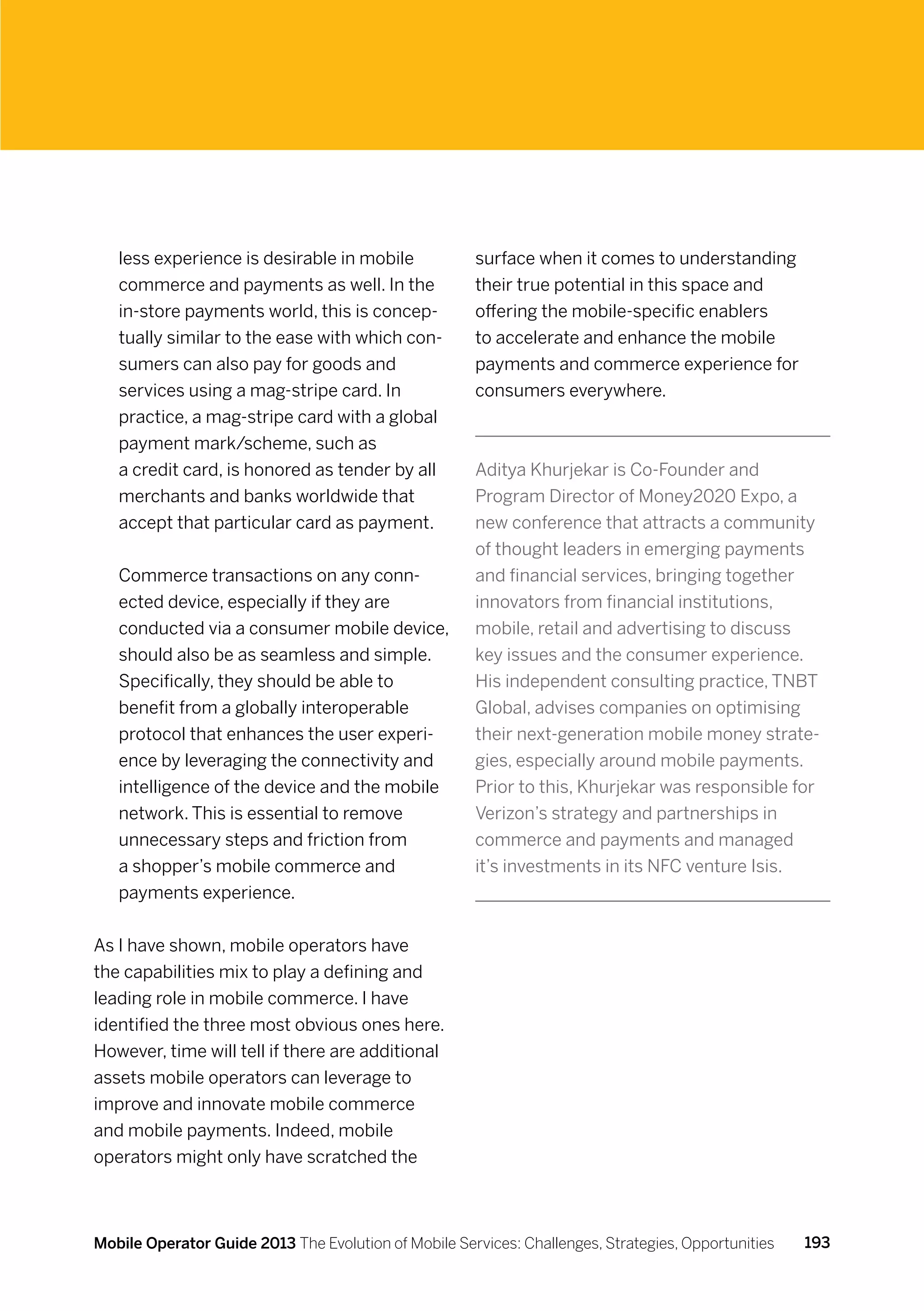less experience is desirable in mobile             surface when it comes to understanding
   commerce and payments as well. In the              their true potential in this space and
   in-store payments world, this is concep-           offering the mobile-specific enablers
   tually similar to the ease with which con-         to accelerate and enhance the mobile
   sumers can also pay for goods and                  payments and commerce experience for
   services using a mag-stripe card. In               consumers everywhere.
   practice, a mag-stripe card with a global
   payment mark/scheme, such as
   a credit card, is honored as tender by all         Aditya Khurjekar is Co-Founder and
   merchants and banks worldwide that                 Program Director of Money2020 Expo, a
   accept that particular card as payment.            new conference that attracts a community
                                                      of thought leaders in emerging payments
   Commerce transactions on any conn-                 and financial services, bringing together
   ected device, especially if they are               innovators from financial institutions,
   conducted via a consumer mobile device,            mobile, retail and advertising to discuss
   should also be as seamless and simple.             key issues and the consumer experience.
   Specifically, they should be able to               His independent consulting practice, TNBT
   benefit from a globally interoperable              Global, advises companies on optimising
   protocol that enhances the user experi-            their next-generation mobile money strate-
   ence by leveraging the connectivity and            gies, especially around mobile payments.
   intelligence of the device and the mobile          Prior to this, Khurjekar was responsible for
   network. This is essential to remove               Verizon’s strategy and partnerships in
   unnecessary steps and friction from                commerce and payments and managed
   a shopper’s mobile commerce and                    it’s investments in its NFC venture Isis.
   payments experience.


As I have shown, mobile operators have
the capabilities mix to play a defining and
leading role in mobile commerce. I have
identified the three most obvious ones here.
However, time will tell if there are additional
assets mobile operators can leverage to
improve and innovate mobile commerce
and mobile payments. Indeed, mobile
operators might only have scratched the



Mobile Operator Guide 2013 The Evolution of Mobile Services: Challenges, Strategies, Opportunities   193
 