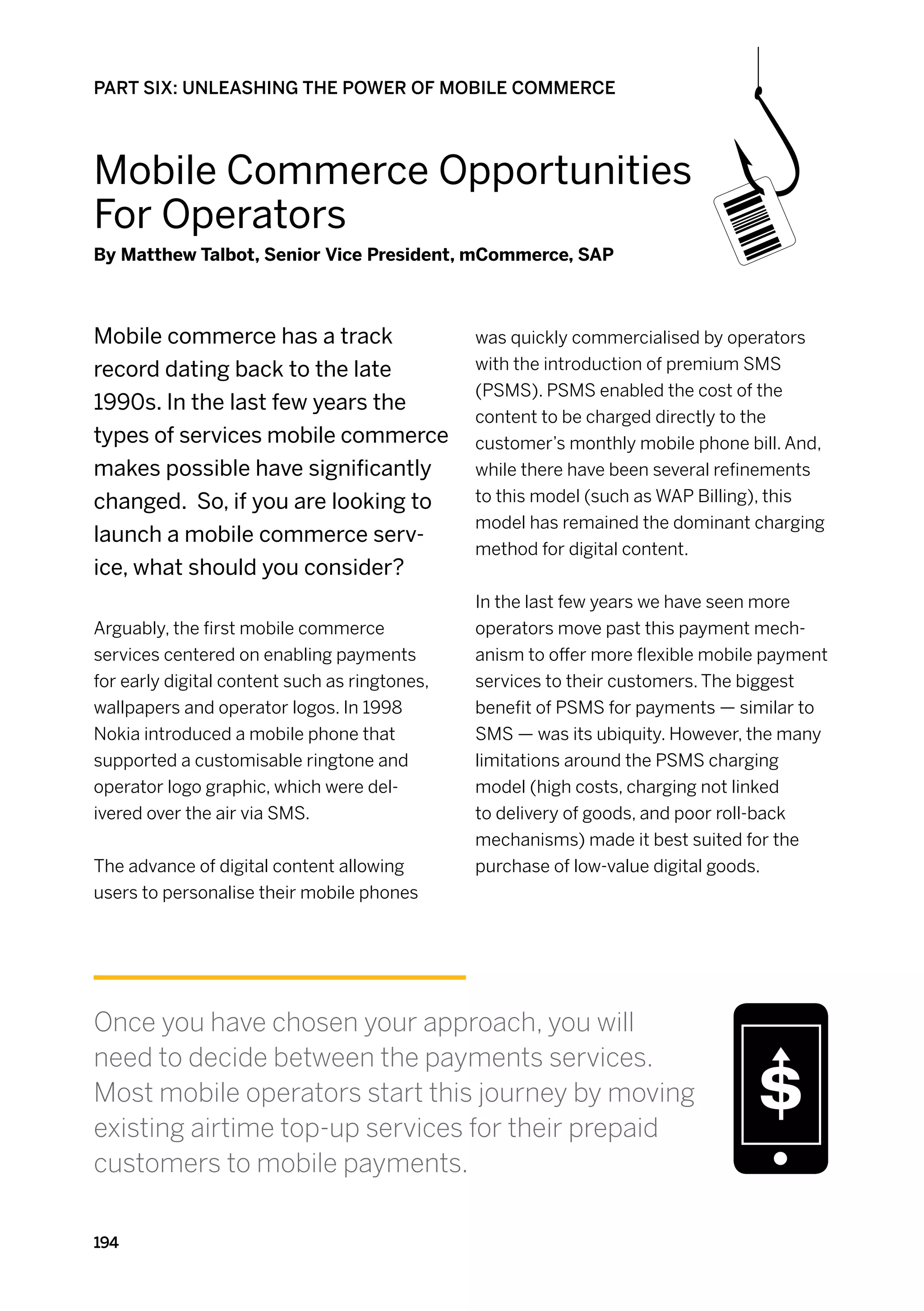PART SIX: UNLEASHING THE POWER OF MOBILE COMMERCE




Mobile Commerce Opportunities
For Operators
By Matthew Talbot, Senior Vice President, mCommerce, SAP



Mobile commerce has a track                    was quickly commercialised by operators
record dating back to the late                 with the introduction of premium SMS
                                               (PSMS). PSMS enabled the cost of the
1990s. In the last few years the
                                               content to be charged directly to the
types of services mobile commerce              customer’s monthly mobile phone bill. And,
makes possible have significantly              while there have been several refinements
changed. So, if you are looking to             to this model (such as WAP Billing), this
                                               model has remained the dominant charging
launch a mobile commerce serv-
                                               method for digital content.
ice, what should you consider?
                                               In the last few years we have seen more
Arguably, the first mobile commerce            operators move past this payment mech-
services centered on enabling payments         anism to offer more flexible mobile payment
for early digital content such as ringtones,   services to their customers. The biggest
wallpapers and operator logos. In 1998         benefit of PSMS for payments — similar to
Nokia introduced a mobile phone that           SMS — was its ubiquity. However, the many
supported a customisable ringtone and          limitations around the PSMS charging
operator logo graphic, which were del-         model (high costs, charging not linked
ivered over the air via SMS.                   to delivery of goods, and poor roll-back
                                               mechanisms) made it best suited for the
The advance of digital content allowing        purchase of low-value digital goods.
users to personalise their mobile phones




Once you have chosen your approach, you will
need to decide between the payments services.
Most mobile operators start this journey by moving
existing airtime top-up services for their prepaid
customers to mobile payments.

194
 