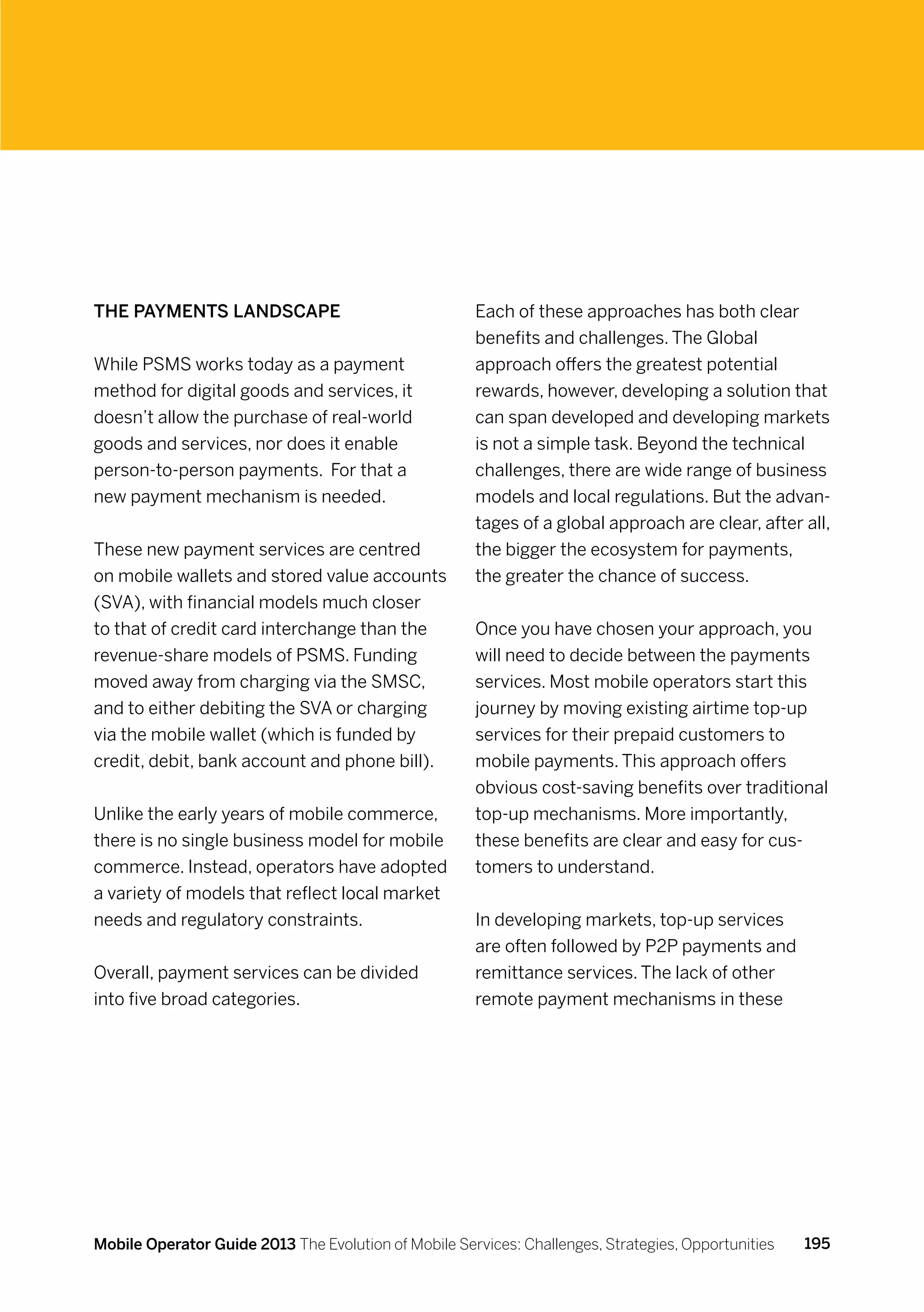 The payments landscape                                Each of these approaches has both clear
                                                      benefits and challenges. The Global
While PSMS works today as a payment                   approach offers the greatest potential
method for digital goods and services, it             rewards, however, developing a solution that
doesn’t allow the purchase of real-world              can span developed and developing markets
goods and services, nor does it enable                is not a simple task. Beyond the technical
person-to-person payments. For that a                 challenges, there are wide range of business
new payment mechanism is needed.                      models and local regulations. But the advan-
                                                      tages of a global approach are clear, after all,
These new payment services are centred                the bigger the ecosystem for payments,
on mobile wallets and stored value accounts           the greater the chance of success.
(SVA), with financial models much closer
to that of credit card interchange than the           Once you have chosen your approach, you
revenue-share models of PSMS. Funding                 will need to decide between the payments
moved away from charging via the SMSC,                services. Most mobile operators start this
and to either debiting the SVA or charging            journey by moving existing airtime top-up
via the mobile wallet (which is funded by             services for their prepaid customers to
credit, debit, bank account and phone bill).          mobile payments. This approach offers
                                                      obvious cost-saving benefits over traditional
Unlike the early years of mobile commerce,            top-up mechanisms. More importantly,
there is no single business model for mobile          these benefits are clear and easy for cus-
commerce. Instead, operators have adopted             tomers to understand.
a variety of models that reflect local market
needs and regulatory constraints.                     In developing markets, top-up services
                                                      are often followed by P2P payments and
Overall, payment services can be divided              remittance services. The lack of other
into five broad categories.                           remote payment mechanisms in these




Mobile Operator Guide 2013 The Evolution of Mobile Services: Challenges, Strategies, Opportunities   195
 