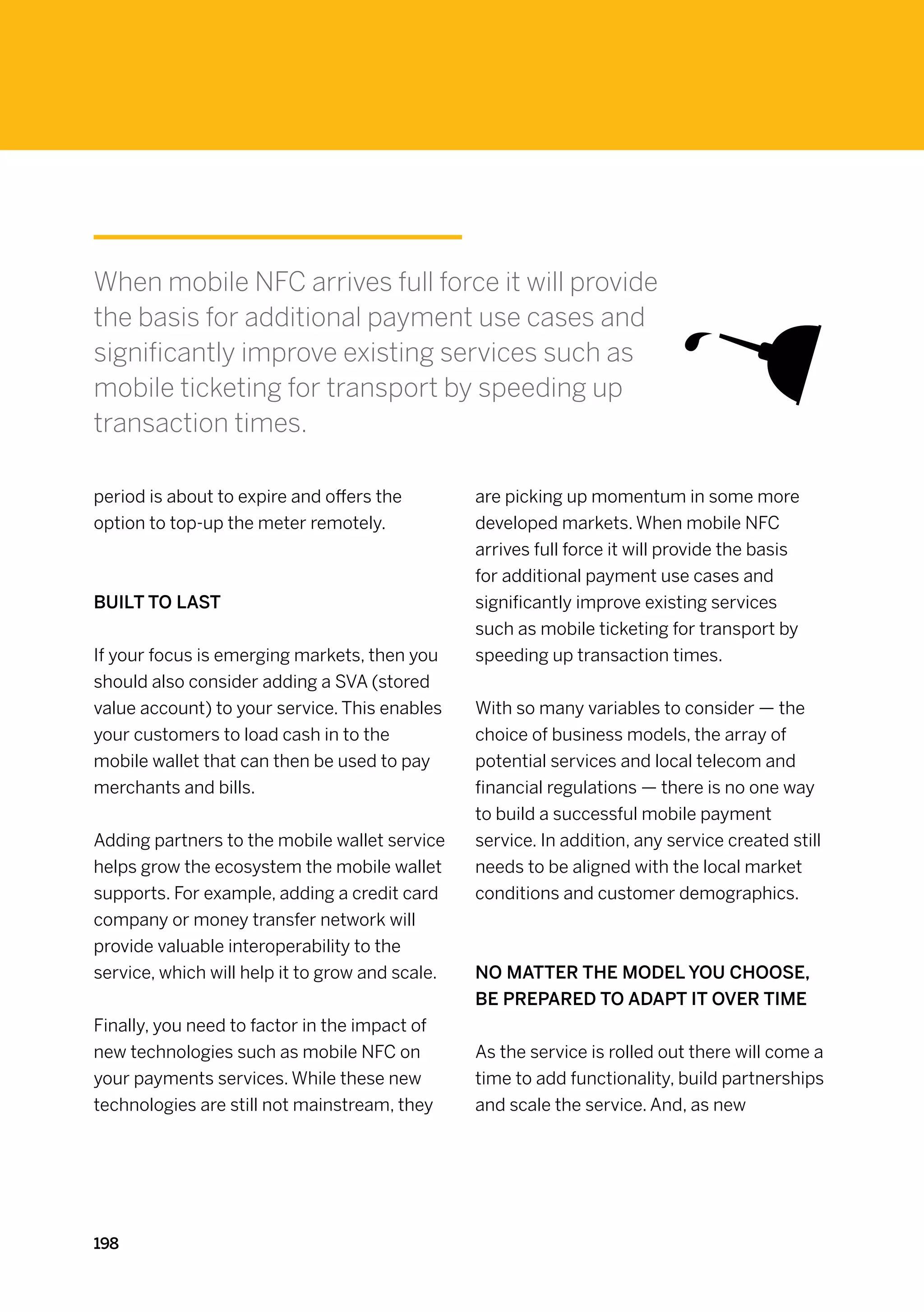 When mobile NFC arrives full force it will provide
the basis for additional payment use cases and
significantly improve existing services such as
mobile ticketing for transport by speeding up
transaction times.

period is about to expire and offers the         are picking up momentum in some more
option to top-up the meter remotely.             developed markets. When mobile NFC
                                                 arrives full force it will provide the basis
                                                 for additional payment use cases and
Built to last                                    significantly improve existing services
                                                 such as mobile ticketing for transport by
If your focus is emerging markets, then you      speeding up transaction times.
should also consider adding a SVA (stored
value account) to your service. This enables     With so many variables to consider — the
your customers to load cash in to the            choice of business models, the array of
mobile wallet that can then be used to pay       potential services and local telecom and
merchants and bills.                             financial regulations — there is no one way
                                                 to build a successful mobile payment
Adding partners to the mobile wallet service     service. In addition, any service created still
helps grow the ecosystem the mobile wallet       needs to be aligned with the local market
supports. For example, adding a credit card      conditions and customer demographics.
company or money transfer network will
provide valuable interoperability to the
service, which will help it to grow and scale.   No matter the model you choose,
                                                 be prepared to adapt it over time
Finally, you need to factor in the impact of
new technologies such as mobile NFC on           As the service is rolled out there will come a
your payments services. While these new          time to add functionality, build partnerships
technologies are still not mainstream, they      and scale the service. And, as new




198
 