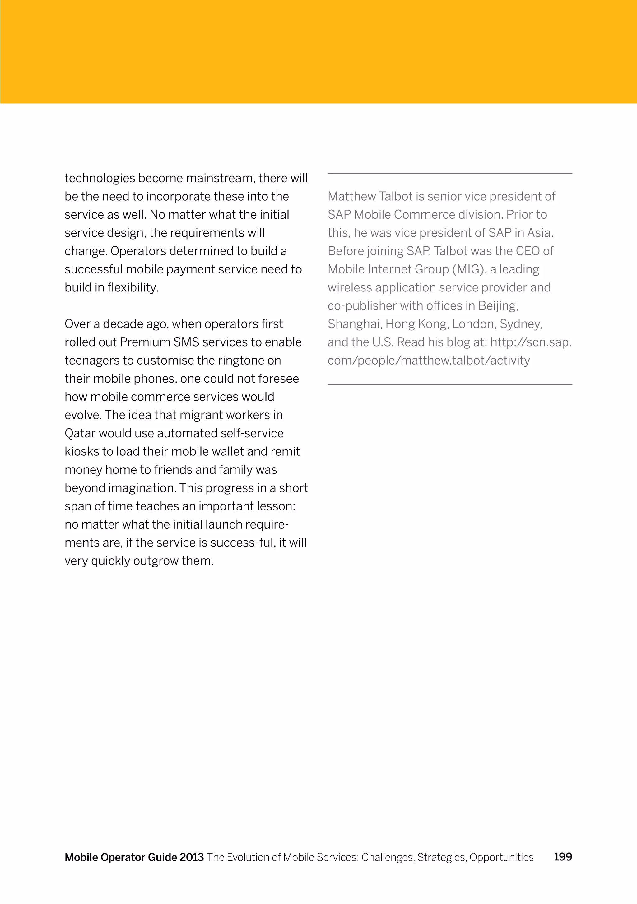 technologies become mainstream, there will
be the need to incorporate these into the             Matthew Talbot is senior vice president of
service as well. No matter what the initial           SAP Mobile Commerce division. Prior to
service design, the requirements will                 this, he was vice president of SAP in Asia.
change. Operators determined to build a               Before joining SAP, Talbot was the CEO of
successful mobile payment service need to             Mobile Internet Group (MIG), a leading
build in flexibility.                                 wireless application service provider and
                                                      co-publisher with offices in Beijing,
Over a decade ago, when operators first               Shanghai, Hong Kong, London, Sydney,
rolled out Premium SMS services to enable             and the U.S. Read his blog at: http:/ /scn.sap.
teenagers to customise the ringtone on                com/people/matthew.talbot/activity
their mobile phones, one could not foresee
how mobile commerce services would
evolve. The idea that migrant workers in
Qatar would use automated self-service
kiosks to load their mobile wallet and remit
money home to friends and family was
beyond imagination. This progress in a short
span of time teaches an important lesson:
no matter what the initial launch require-
ments are, if the service is success-ful, it will
very quickly outgrow them.




Mobile Operator Guide 2013 The Evolution of Mobile Services: Challenges, Strategies, Opportunities   199
 