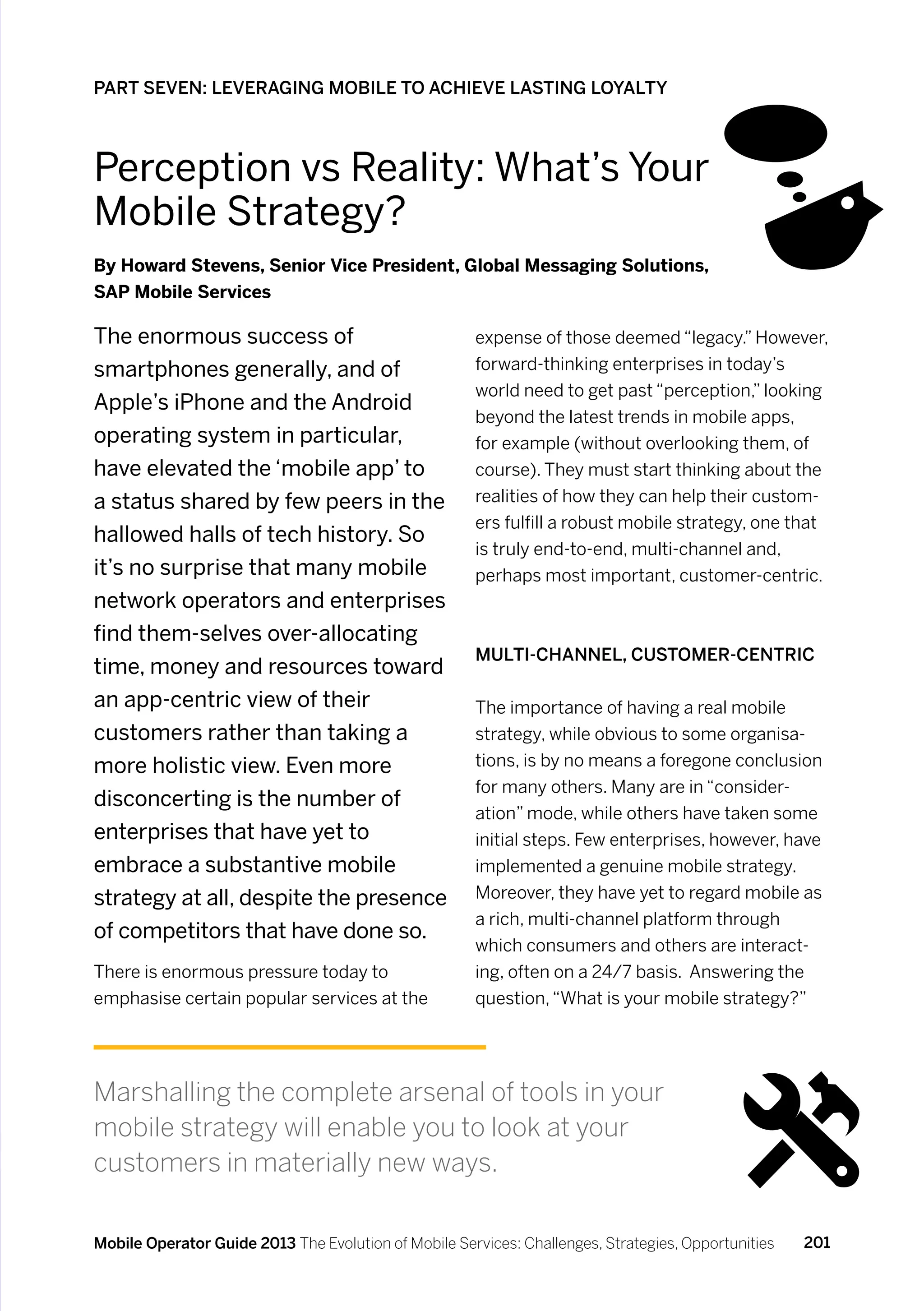 PART SEVEN: LEVERAGING MOBILE TO ACHIEVE LASTING LOYALTY



Perception vs Reality: What’s Your
Mobile Strategy?
By Howard Stevens, Senior Vice President, Global Messaging Solutions,
SAP Mobile Services

The enormous success of                               expense of those deemed “legacy.” However,
smartphones generally, and of                         forward-thinking enterprises in today’s
                                                      world need to get past “perception,” looking
Apple’s iPhone and the Android
                                                      beyond the latest trends in mobile apps,
operating system in particular,                       for example (without overlooking them, of
have elevated the ‘mobile app’ to                     course). They must start thinking about the
a status shared by few peers in the                   realities of how they can help their custom-
                                                      ers fulfill a robust mobile strategy, one that
hallowed halls of tech history. So
                                                      is truly end-to-end, multi-channel and,
it’s no surprise that many mobile                     perhaps most important, customer-centric.
network operators and enterprises
find them-selves over-allocating
                                                      Multi-Channel, Customer-Centric
time, money and resources toward
an app-centric view of their                          The importance of having a real mobile
customers rather than taking a                        strategy, while obvious to some organisa-
more holistic view. Even more                         tions, is by no means a foregone conclusion
                                                      for many others. Many are in “consider-
disconcerting is the number of
                                                      ation” mode, while others have taken some
enterprises that have yet to                          initial steps. Few enterprises, however, have
embrace a substantive mobile                          implemented a genuine mobile strategy.
strategy at all, despite the presence                 Moreover, they have yet to regard mobile as
                                                      a rich, multi-channel platform through
of competitors that have done so.
                                                      which consumers and others are interact-
There is enormous pressure today to                   ing, often on a 24/7 basis. Answering the
emphasise certain popular services at the             question, “What is your mobile strategy?”




Marshalling the complete arsenal of tools in your
mobile strategy will enable you to look at your
customers in materially new ways.

Mobile Operator Guide 2013 The Evolution of Mobile Services: Challenges, Strategies, Opportunities   201
 