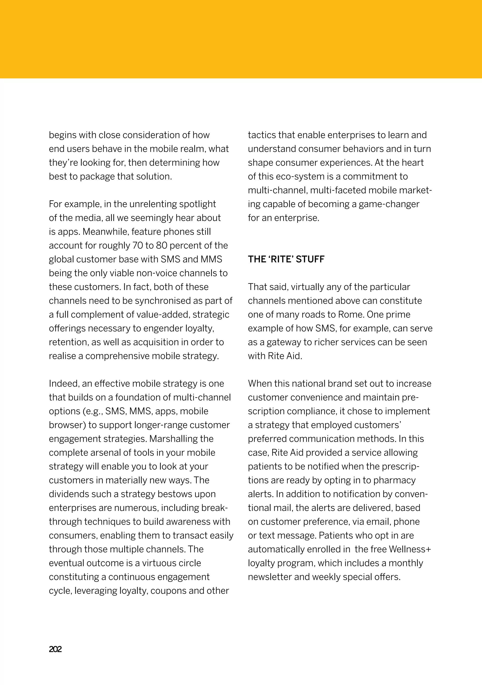 begins with close consideration of how          tactics that enable enterprises to learn and
end users behave in the mobile realm, what      understand consumer behaviors and in turn
they’re looking for, then determining how       shape consumer experiences. At the heart
best to package that solution.                  of this eco-system is a commitment to
                                                multi-channel, multi-faceted mobile market-
For example, in the unrelenting spotlight       ing capable of becoming a game-changer
of the media, all we seemingly hear about       for an enterprise.
is apps. Meanwhile, feature phones still
account for roughly 70 to 80 percent of the
global customer base with SMS and MMS           The ‘Rite’ stuff
being the only viable non-voice channels to
these customers. In fact, both of these         That said, virtually any of the particular
channels need to be synchronised as part of     channels mentioned above can constitute
a full complement of value-added, strategic     one of many roads to Rome. One prime
offerings necessary to engender loyalty,        example of how SMS, for example, can serve
retention, as well as acquisition in order to   as a gateway to richer services can be seen
realise a comprehensive mobile strategy.        with Rite Aid.


Indeed, an effective mobile strategy is one     When this national brand set out to increase
that builds on a foundation of multi-channel    customer convenience and maintain pre-
options (e.g., SMS, MMS, apps, mobile           scription compliance, it chose to implement
browser) to support longer-range customer       a strategy that employed customers’
engagement strategies. Marshalling the          preferred communication methods. In this
complete arsenal of tools in your mobile        case, Rite Aid provided a service allowing
strategy will enable you to look at your        patients to be notified when the prescrip-
customers in materially new ways. The           tions are ready by opting in to pharmacy
dividends such a strategy bestows upon          alerts. In addition to notification by conven-
enterprises are numerous, including break-      tional mail, the alerts are delivered, based
through techniques to build awareness with      on customer preference, via email, phone
consumers, enabling them to transact easily     or text message. Patients who opt in are
through those multiple channels. The            automatically enrolled in the free Wellness+
eventual outcome is a virtuous circle           loyalty program, which includes a monthly
constituting a continuous engagement            newsletter and weekly special offers.
cycle, leveraging loyalty, coupons and other




202
 