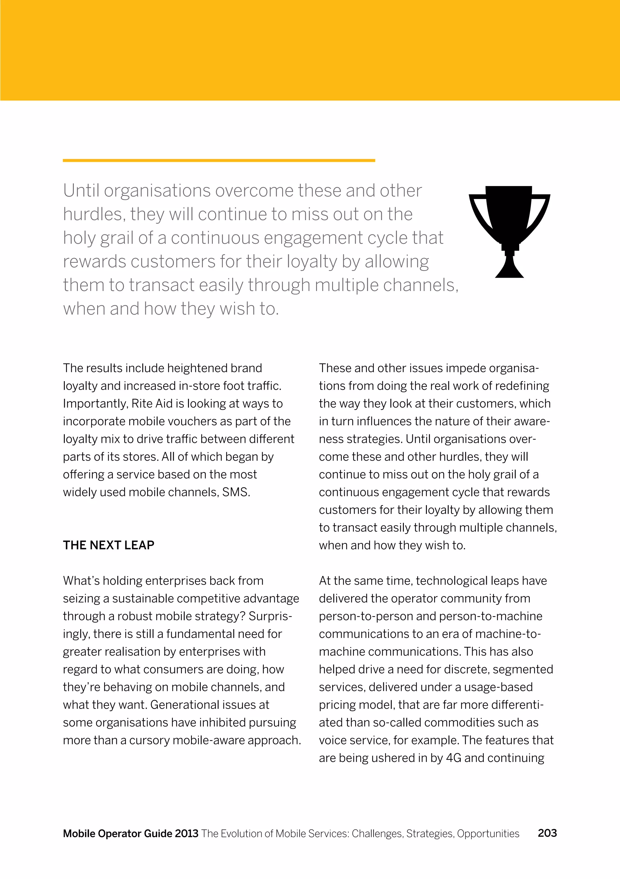 Until organisations overcome these and other
hurdles, they will continue to miss out on the
holy grail of a continuous engagement cycle that
rewards customers for their loyalty by allowing
them to transact easily through multiple channels,
when and how they wish to.


The results include heightened brand                  These and other issues impede organisa-
loyalty and increased in-store foot traffic.          tions from doing the real work of redefining
Importantly, Rite Aid is looking at ways to           the way they look at their customers, which
incorporate mobile vouchers as part of the            in turn influences the nature of their aware-
loyalty mix to drive traffic between different        ness strategies. Until organisations over-
parts of its stores. All of which began by            come these and other hurdles, they will
offering a service based on the most                  continue to miss out on the holy grail of a
widely used mobile channels, SMS.                     continuous engagement cycle that rewards
                                                      customers for their loyalty by allowing them
                                                      to transact easily through multiple channels,
The Next Leap                                         when and how they wish to.


What’s holding enterprises back from                  At the same time, technological leaps have
seizing a sustainable competitive advantage           delivered the operator community from
through a robust mobile strategy? Surpris-            person-to-person and person-to-machine
ingly, there is still a fundamental need for          communications to an era of machine-to-
greater realisation by enterprises with               machine communications. This has also
regard to what consumers are doing, how               helped drive a need for discrete, segmented
they’re behaving on mobile channels, and              services, delivered under a usage-based
what they want. Generational issues at                pricing model, that are far more differenti-
some organisations have inhibited pursuing            ated than so-called commodities such as
more than a cursory mobile-aware approach.            voice service, for example. The features that
                                                      are being ushered in by 4G and continuing




Mobile Operator Guide 2013 The Evolution of Mobile Services: Challenges, Strategies, Opportunities   203
 