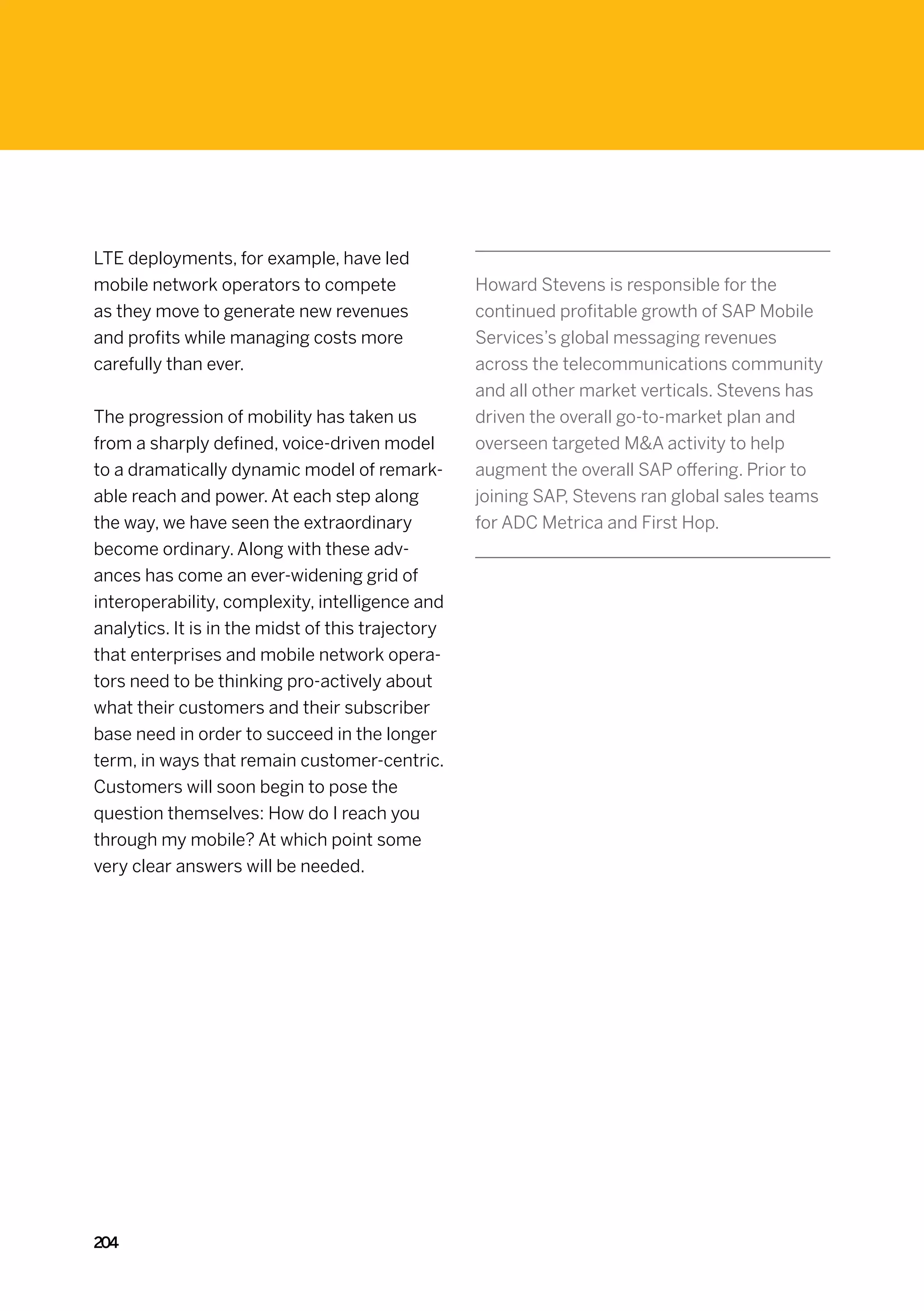 LTE deployments, for example, have led
mobile network operators to compete                Howard Stevens is responsible for the
as they move to generate new revenues              continued profitable growth of SAP Mobile
and profits while managing costs more              Services’s global messaging revenues
carefully than ever.                               across the telecommunications community
                                                   and all other market verticals. Stevens has
The progression of mobility has taken us           driven the overall go-to-market plan and
from a sharply defined, voice-driven model         overseen targeted MA activity to help
to a dramatically dynamic model of remark-         augment the overall SAP offering. Prior to
able reach and power. At each step along           joining SAP, Stevens ran global sales teams
the way, we have seen the extraordinary            for ADC Metrica and First Hop.
become ordinary. Along with these adv-
ances has come an ever-widening grid of
interoperability, complexity, intelligence and
analytics. It is in the midst of this trajectory
that enterprises and mobile network opera-
tors need to be thinking pro-actively about
what their customers and their subscriber
base need in order to succeed in the longer
term, in ways that remain customer-centric.
Customers will soon begin to pose the
question themselves: How do I reach you
through my mobile? At which point some
very clear answers will be needed.




204
 