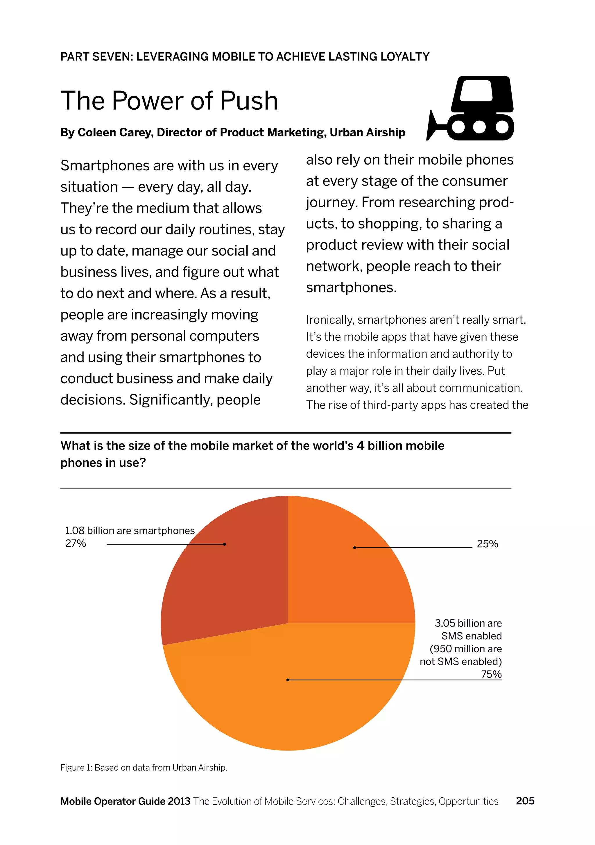 PART SEVEN: LEVERAGING MOBILE TO ACHIEVE LASTING LOYALTY



The Power of Push
By Coleen Carey, Director of Product Marketing, Urban Airship


Smartphones are with us in every                      also rely on their mobile phones
situation — every day, all day.                       at every stage of the consumer
They’re the medium that allows                        journey. From researching prod-
us to record our daily routines, stay                 ucts, to shopping, to sharing a
up to date, manage our social and                     product review with their social
business lives, and figure out what                   network, people reach to their
to do next and where. As a result,                    smartphones.
people are increasingly moving                        Ironically, smartphones aren’t really smart.
away from personal computers                          It’s the mobile apps that have given these
and using their smartphones to                        devices the information and authority to
                                                      play a major role in their daily lives. Put
conduct business and make daily
                                                      another way, it’s all about communication.
decisions. Significantly, people                      The rise of third-party apps has created the


What is the size of the mobile market of the world's 4 billion mobile
phones in use?




 1.08 billion are smartphones
 27%                                                                                         25%




                                                                                   3.05 billion are
                                                                                     SMS enabled
                                                                                  (950 million are
                                                                                not SMS enabled)
                                                                                              75%




Figure 1: Based on data from Urban Airship.



Mobile Operator Guide 2013 The Evolution of Mobile Services: Challenges, Strategies, Opportunities    205
 