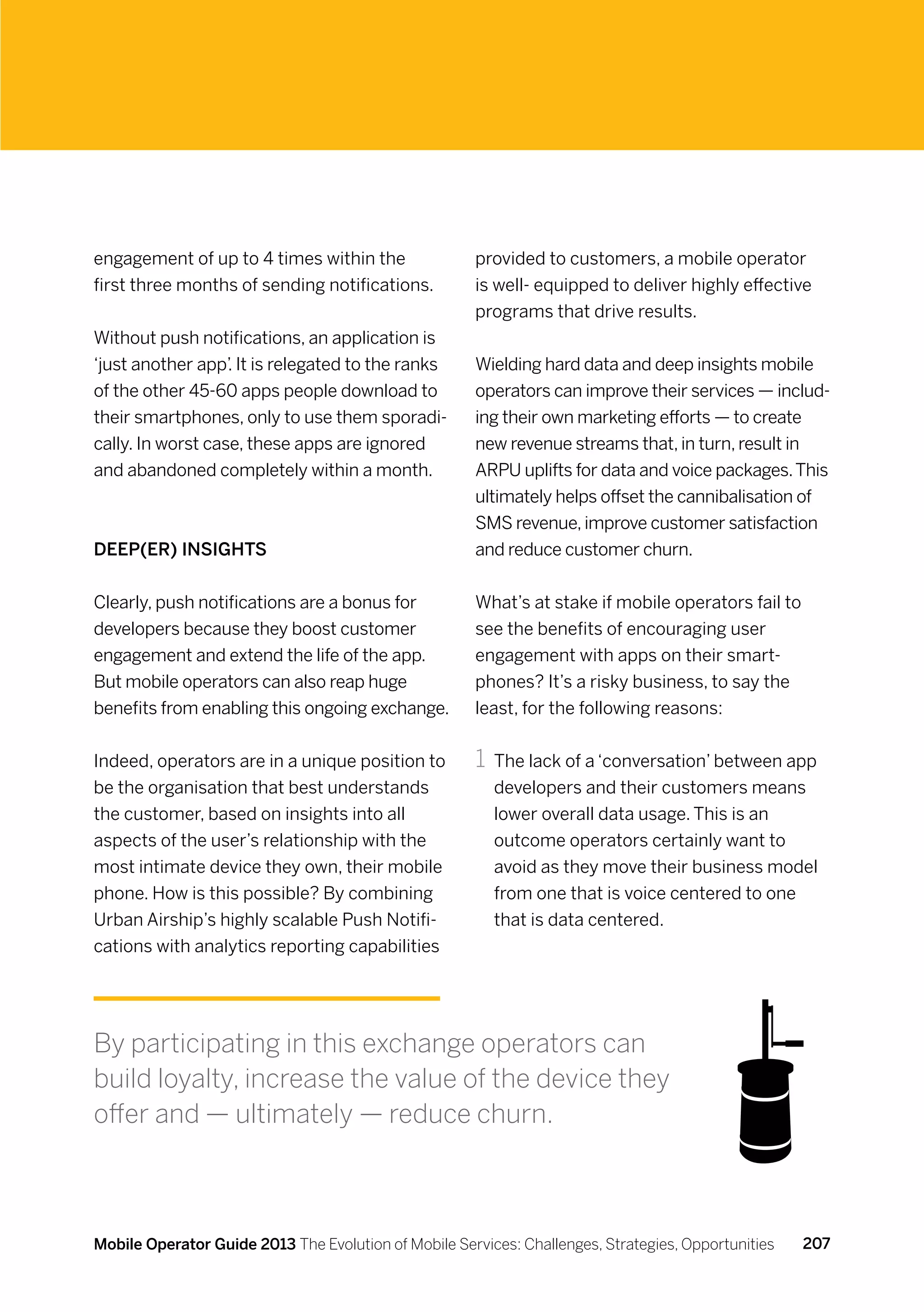 engagement of up to 4 times within the                provided to customers, a mobile operator
first three months of sending notifications.          is well- equipped to deliver highly effective
                                                      programs that drive results.
Without push notifications, an application is
‘just another app’ It is relegated to the ranks
                   .                                  Wielding hard data and deep insights mobile
of the other 45-60 apps people download to            operators can improve their services — includ-
their smartphones, only to use them sporadi-          ing their own marketing efforts — to create
cally. In worst case, these apps are ignored          new revenue streams that, in turn, result in
and abandoned completely within a month.              ARPU uplifts for data and voice packages. This
                                                      ultimately helps offset the cannibalisation of
                                                      SMS revenue, improve customer satisfaction
Deep(er) insights                                     and reduce customer churn.


Clearly, push notifications are a bonus for           What’s at stake if mobile operators fail to
developers because they boost customer                see the benefits of encouraging user
engagement and extend the life of the app.            engagement with apps on their smart-
But mobile operators can also reap huge               phones? It’s a risky business, to say the
benefits from enabling this ongoing exchange.         least, for the following reasons:


Indeed, operators are in a unique position to         1	 The lack of a ‘conversation’ between app
be the organisation that best understands                developers and their customers means
the customer, based on insights into all                 lower overall data usage. This is an
aspects of the user’s relationship with the              outcome operators certainly want to
most intimate device they own, their mobile              avoid as they move their business model
phone. How is this possible? By combining                from one that is voice centered to one
Urban Airship’s highly scalable Push Notifi-             that is data centered.
cations with analytics reporting capabilities




By participating in this exchange operators can
build loyalty, increase the value of the device they
offer and — ultimately — reduce churn.



Mobile Operator Guide 2013 The Evolution of Mobile Services: Challenges, Strategies, Opportunities   207
 