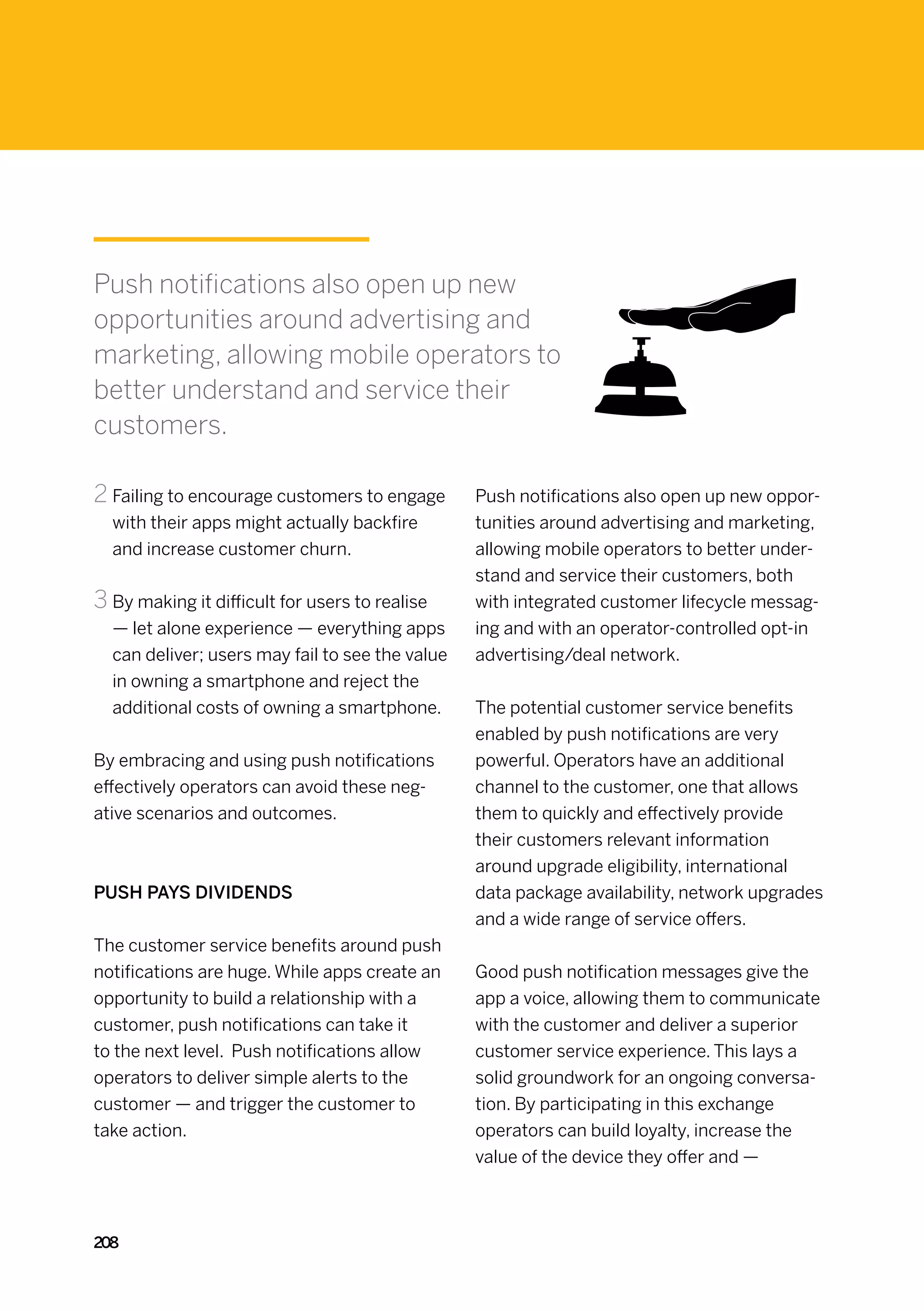 Push notifications also open up new
opportunities around advertising and
marketing, allowing mobile operators to
better understand and service their
customers.

2	Failing to encourage customers to engage       Push notifications also open up new oppor-
  with their apps might actually backfire        tunities around advertising and marketing,
  and increase customer churn.                   allowing mobile operators to better under-
                                                 stand and service their customers, both
3	By making it difficult for users to realise    with integrated customer lifecycle messag-
  — let alone experience — everything apps       ing and with an operator-controlled opt-in
  can deliver; users may fail to see the value   advertising/deal network.
  in owning a smartphone and reject the
  additional costs of owning a smartphone.       The potential customer service benefits
                                                 enabled by push notifications are very
By embracing and using push notifications        powerful. Operators have an additional
effectively operators can avoid these neg-       channel to the customer, one that allows
ative scenarios and outcomes.                    them to quickly and effectively provide
                                                 their customers relevant information
                                                 around upgrade eligibility, international
Push pays dividends                              data package availability, network upgrades
                                                 and a wide range of service offers.
The customer service benefits around push
notifications are huge. While apps create an     Good push notification messages give the
opportunity to build a relationship with a       app a voice, allowing them to communicate
customer, push notifications can take it         with the customer and deliver a superior
to the next level.  Push notifications allow     customer service experience. This lays a
operators to deliver simple alerts to the        solid groundwork for an ongoing conversa-
customer — and trigger the customer to           tion. By participating in this exchange
take action.                                     operators can build loyalty, increase the
                                                 value of the device they offer and —



208
 