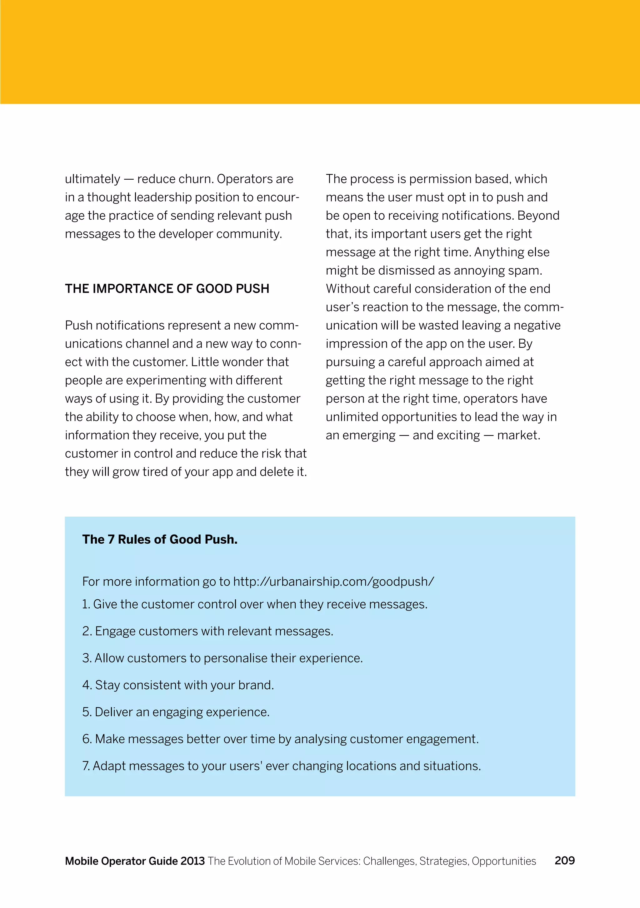 ultimately — reduce churn. Operators are              The process is permission based, which
in a thought leadership position to encour-           means the user must opt in to push and
age the practice of sending relevant push             be open to receiving notifications. Beyond
messages to the developer community.                  that, its important users get the right
                                                      message at the right time. Anything else
                                                      might be dismissed as annoying spam.
The Importance of Good Push                           Without careful consideration of the end
                                                      user’s reaction to the message, the comm-
Push notifications represent a new comm-              unication will be wasted leaving a negative
unications channel and a new way to conn-             impression of the app on the user. By
ect with the customer. Little wonder that             pursuing a careful approach aimed at
people are experimenting with different               getting the right message to the right
ways of using it. By providing the customer           person at the right time, operators have
the ability to choose when, how, and what             unlimited opportunities to lead the way in
information they receive, you put the                 an emerging — and exciting — market.
customer in control and reduce the risk that
they will grow tired of your app and delete it.




   The 7 Rules of Good Push.


   For more information go to http://urbanairship.com/goodpush/
   1. Give the customer control over when they receive messages.

   2. Engage customers with relevant messages.

   3. Allow customers to personalise their experience.

   4. Stay consistent with your brand.

   5. Deliver an engaging experience.

   6. Make messages better over time by analysing customer engagement.

   7. Adapt messages to your users' ever changing locations and situations.




Mobile Operator Guide 2013 The Evolution of Mobile Services: Challenges, Strategies, Opportunities   209
 