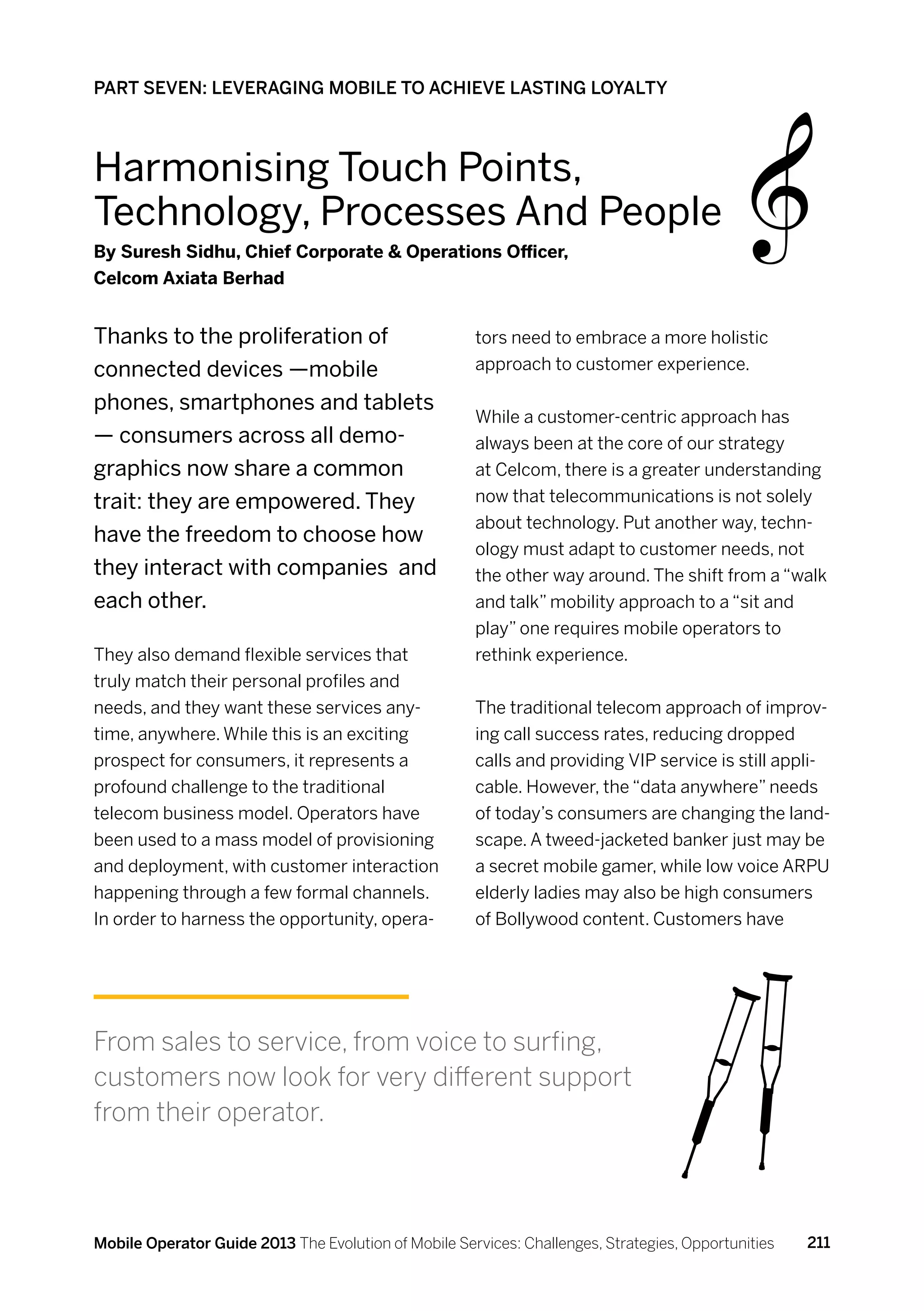 PART SEVEN: LEVERAGING MOBILE TO ACHIEVE LASTING LOYALTY



Harmonising Touch Points,
Technology, Processes And People
By Suresh Sidhu, Chief Corporate  Operations Officer,
Celcom Axiata Berhad


Thanks to the proliferation of                        tors need to embrace a more holistic
connected devices —mobile                             approach to customer experience.

phones, smartphones and tablets
                                                      While a customer-centric approach has
— consumers across all demo-                          always been at the core of our strategy
graphics now share a common                           at Celcom, there is a greater understanding
trait: they are empowered. They                       now that telecommunications is not solely
                                                      about technology. Put another way, techn-
have the freedom to choose how
                                                      ology must adapt to customer needs, not
they interact with companies and                      the other way around. The shift from a “walk
each other.                                           and talk” mobility approach to a “sit and
                                                      play” one requires mobile operators to
They also demand flexible services that               rethink experience.
truly match their personal profiles and
needs, and they want these services any-              The traditional telecom approach of improv-
time, anywhere. While this is an exciting             ing call success rates, reducing dropped
prospect for consumers, it represents a               calls and providing VIP service is still appli-
profound challenge to the traditional                 cable. However, the “data anywhere” needs
telecom business model. Operators have                of today’s consumers are changing the land-
been used to a mass model of provisioning             scape. A tweed-jacketed banker just may be
and deployment, with customer interaction             a secret mobile gamer, while low voice ARPU
happening through a few formal channels.              elderly ladies may also be high consumers
In order to harness the opportunity, opera-           of Bollywood content. Customers have




From sales to service, from voice to surfing,
customers now look for very different support
from their operator.



Mobile Operator Guide 2013 The Evolution of Mobile Services: Challenges, Strategies, Opportunities   211
 
