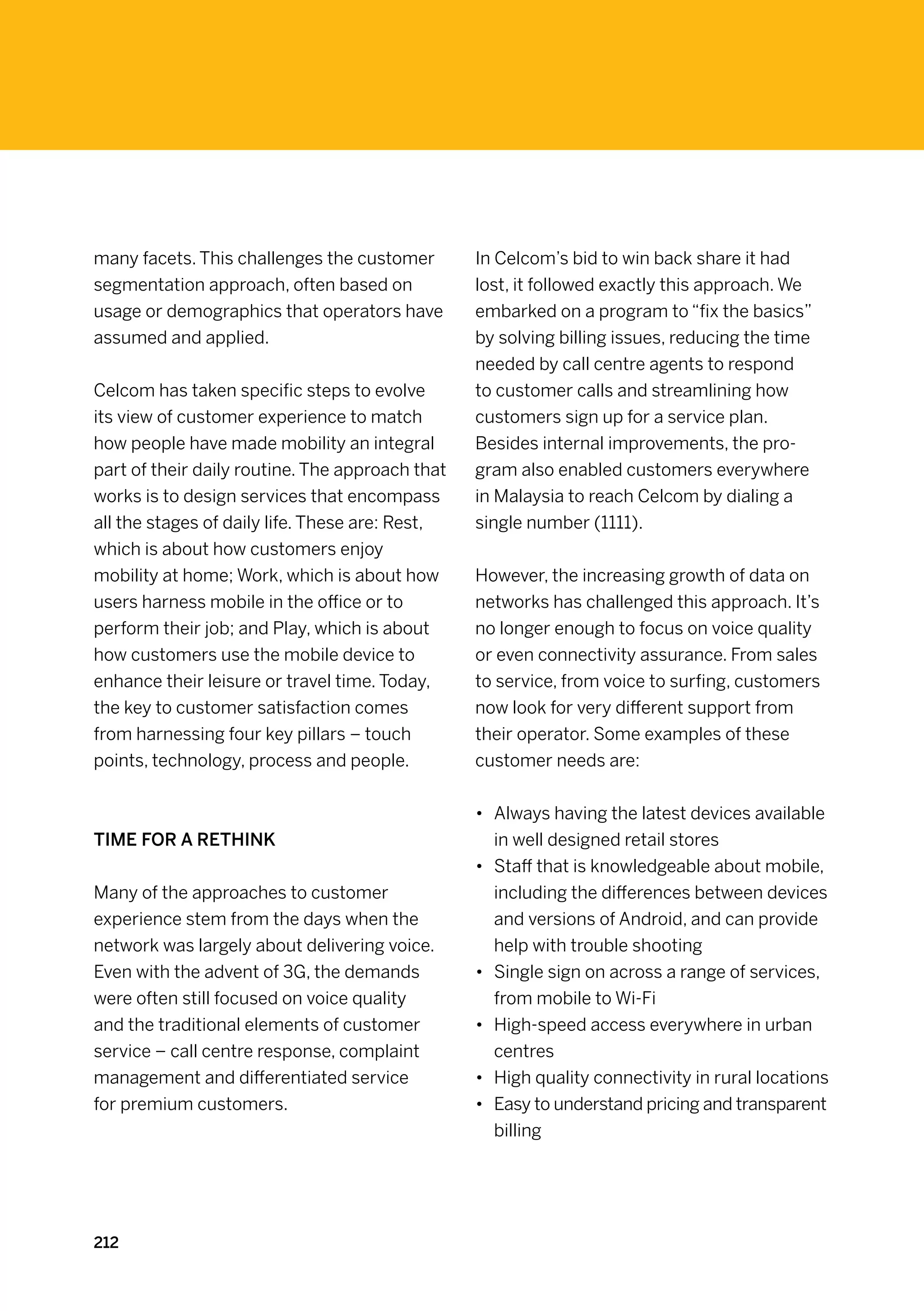 many facets. This challenges the customer        In Celcom’s bid to win back share it had
segmentation approach, often based on            lost, it followed exactly this approach. We
usage or demographics that operators have        embarked on a program to “fix the basics”
assumed and applied.                             by solving billing issues, reducing the time
                                                 needed by call centre agents to respond
Celcom has taken specific steps to evolve        to customer calls and streamlining how
its view of customer experience to match         customers sign up for a service plan.
how people have made mobility an integral        Besides internal improvements, the pro-
part of their daily routine. The approach that   gram also enabled customers everywhere
works is to design services that encompass       in Malaysia to reach Celcom by dialing a
all the stages of daily life. These are: Rest,   single number (1111).
which is about how customers enjoy
mobility at home; Work, which is about how       However, the increasing growth of data on
users harness mobile in the office or to         networks has challenged this approach. It’s
perform their job; and Play, which is about      no longer enough to focus on voice quality
how customers use the mobile device to           or even connectivity assurance. From sales
enhance their leisure or travel time. Today,     to service, from voice to surfing, customers
the key to customer satisfaction comes           now look for very different support from
from harnessing four key pillars – touch         their operator. Some examples of these
points, technology, process and people.          customer needs are:


                                                 •	 Always having the latest devices available
Time for a rethink                                  in well designed retail stores
                                                 •	 Staff that is knowledgeable about mobile,
Many of the approaches to customer                  including the differences between devices
experience stem from the days when the              and versions of Android, and can provide
network was largely about delivering voice.         help with trouble shooting
Even with the advent of 3G, the demands          •	 Single sign on across a range of services,
were often still focused on voice quality           from mobile to Wi-Fi
and the traditional elements of customer         •	 High-speed access everywhere in urban
service – call centre response, complaint           centres
management and differentiated service            •	 High quality connectivity in rural locations
for premium customers.                           •	 Easy to understand pricing and transparent
                                                    billing




212
 