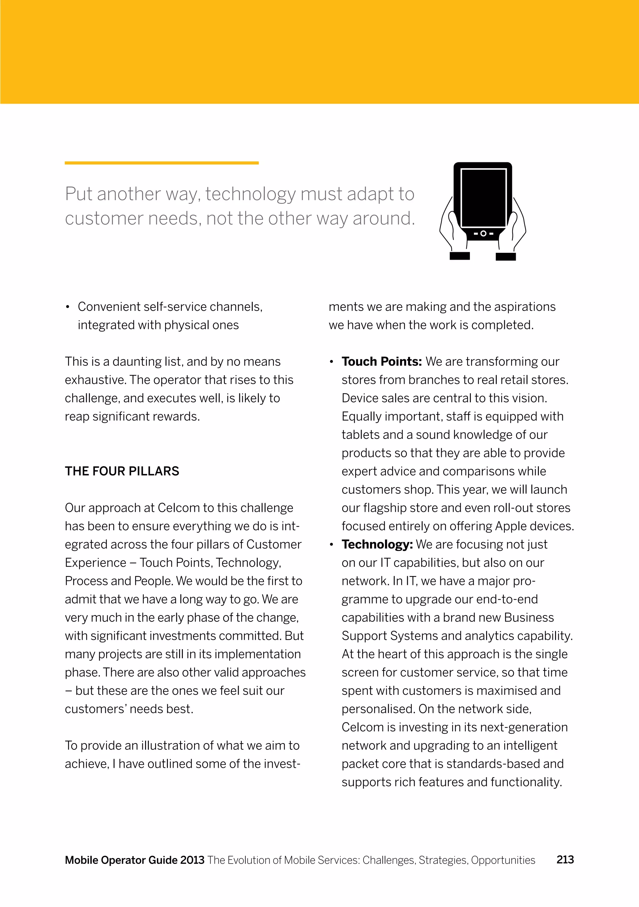 Put another way, technology must adapt to
customer needs, not the other way around.



•	 Convenient self-service channels,                  ments we are making and the aspirations
   integrated with physical ones                      we have when the work is completed.


This is a daunting list, and by no means              •	 Touch Points: We are transforming our
exhaustive. The operator that rises to this              stores from branches to real retail stores.
challenge, and executes well, is likely to               Device sales are central to this vision.
reap significant rewards.                                Equally important, staff is equipped with
                                                         tablets and a sound knowledge of our
                                                         products so that they are able to provide
The Four Pillars                                         expert advice and comparisons while
                                                         customers shop. This year, we will launch
Our approach at Celcom to this challenge                 our flagship store and even roll-out stores
has been to ensure everything we do is int-              focused entirely on offering Apple devices.
egrated across the four pillars of Customer           •	 Technology: We are focusing not just
Experience – Touch Points, Technology,                   on our IT capabilities, but also on our
Process and People. We would be the first to             network. In IT, we have a major pro-
admit that we have a long way to go. We are              gramme to upgrade our end-to-end
very much in the early phase of the change,              capabilities with a brand new Business
with significant investments committed. But              Support Systems and analytics capability.
many projects are still in its implementation            At the heart of this approach is the single
phase. There are also other valid approaches             screen for customer service, so that time
– but these are the ones we feel suit our                spent with customers is maximised and
customers’ needs best.                                   personalised. On the network side,
                                                         Celcom is investing in its next-generation
To provide an illustration of what we aim to             network and upgrading to an intelligent
achieve, I have outlined some of the invest-             packet core that is standards-based and
                                                         supports rich features and functionality.




Mobile Operator Guide 2013 The Evolution of Mobile Services: Challenges, Strategies, Opportunities   213
 