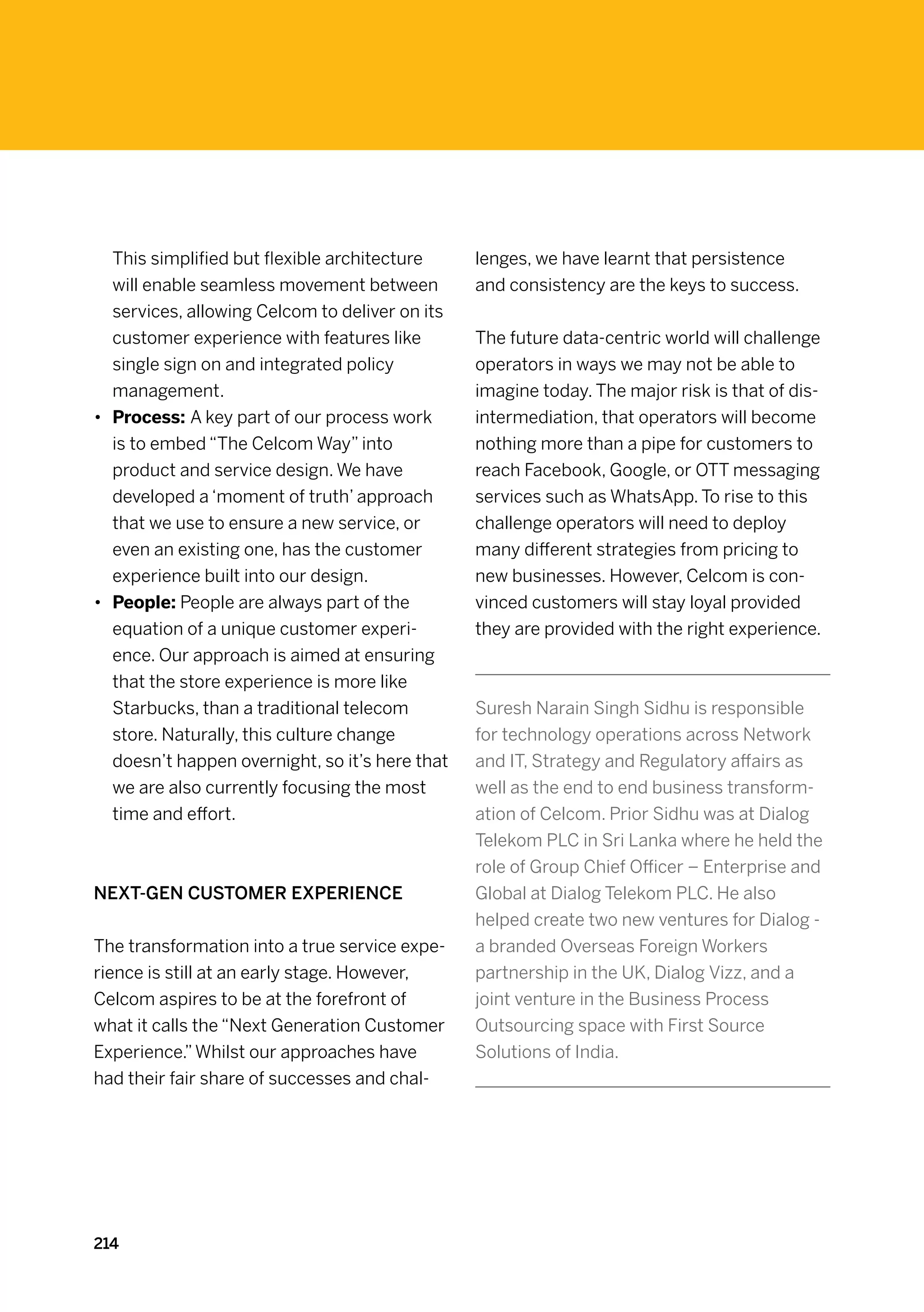 This simplified but flexible architecture     lenges, we have learnt that persistence
   will enable seamless movement between         and consistency are the keys to success.
   services, allowing Celcom to deliver on its
   customer experience with features like        The future data-centric world will challenge
   single sign on and integrated policy          operators in ways we may not be able to
   management.                                   imagine today. The major risk is that of dis-
•	 Process: A key part of our process work       intermediation, that operators will become
   is to embed “The Celcom Way” into             nothing more than a pipe for customers to
   product and service design. We have           reach Facebook, Google, or OTT messaging
   developed a ‘moment of truth’ approach        services such as WhatsApp. To rise to this
   that we use to ensure a new service, or       challenge operators will need to deploy
   even an existing one, has the customer        many different strategies from pricing to
   experience built into our design.             new businesses. However, Celcom is con-
•	 People: People are always part of the         vinced customers will stay loyal provided
   equation of a unique customer experi-         they are provided with the right experience.
   ence. Our approach is aimed at ensuring
   that the store experience is more like
   Starbucks, than a traditional telecom         Suresh Narain Singh Sidhu is responsible
   store. Naturally, this culture change         for technology operations across Network
   doesn’t happen overnight, so it’s here that   and IT, Strategy and Regulatory affairs as
   we are also currently focusing the most       well as the end to end business transform-
   time and effort.                              ation of Celcom. Prior Sidhu was at Dialog
                                                 Telekom PLC in Sri Lanka where he held the
                                                 role of Group Chief Officer – Enterprise and
Next-gen customer experience                     Global at Dialog Telekom PLC. He also
                                                 helped create two new ventures for Dialog -
The transformation into a true service expe-     a branded Overseas Foreign Workers
rience is still at an early stage. However,      partnership in the UK, Dialog Vizz, and a
Celcom aspires to be at the forefront of         joint venture in the Business Process
what it calls the “Next Generation Customer      Outsourcing space with First Source
Experience.” Whilst our approaches have          Solutions of India.
had their fair share of successes and chal-




214
 