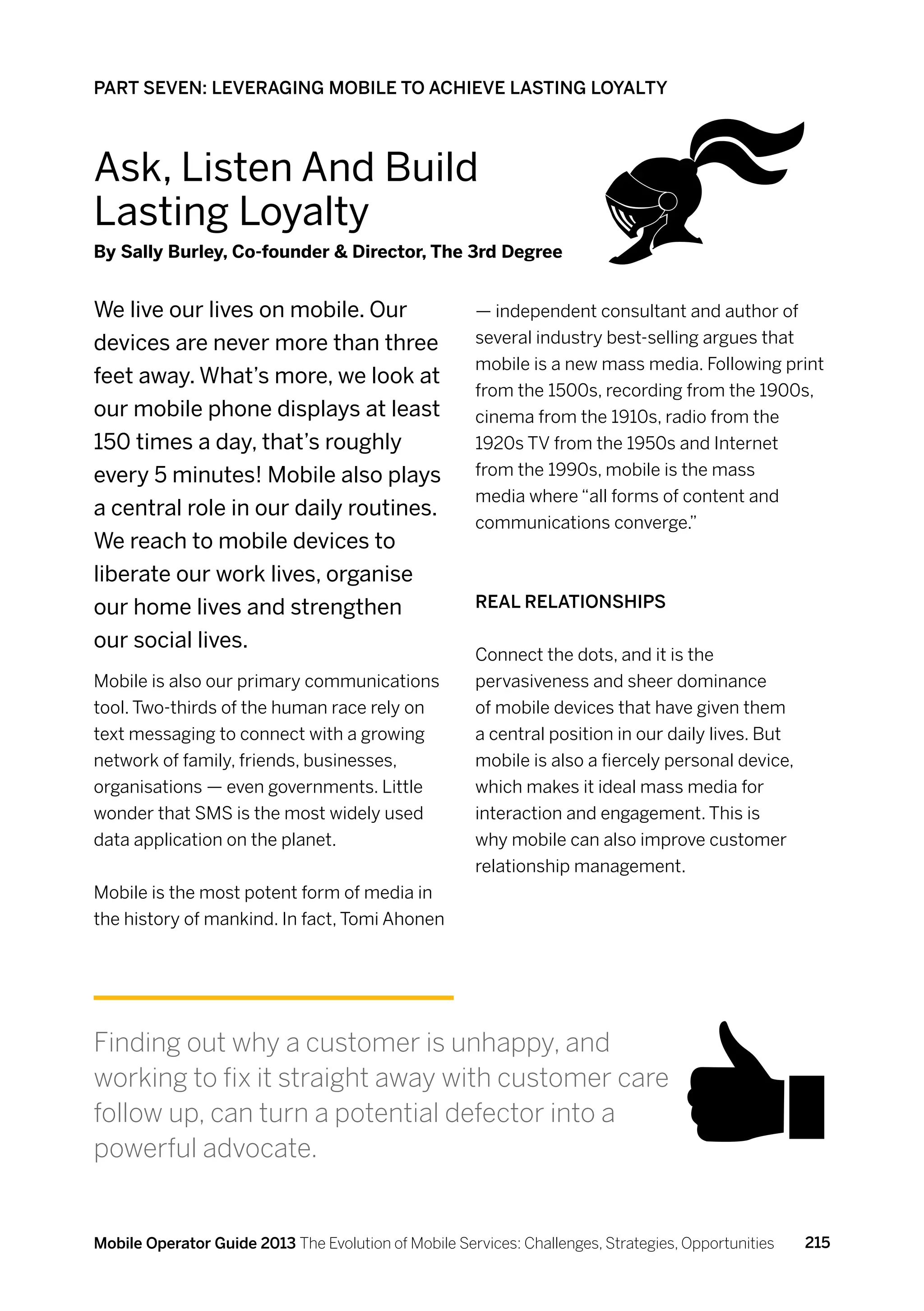 PART SEVEN: LEVERAGING MOBILE TO ACHIEVE LASTING LOYALTY



Ask, Listen And Build
Lasting Loyalty
By Sally Burley, Co-founder  Director, The 3rd Degree


We live our lives on mobile. Our                      — independent consultant and author of
devices are never more than three                     several industry best-selling argues that
                                                      mobile is a new mass media. Following print
feet away. What’s more, we look at
                                                      from the 1500s, recording from the 1900s,
our mobile phone displays at least                    cinema from the 1910s, radio from the
150 times a day, that’s roughly                       1920s TV from the 1950s and Internet
every 5 minutes! Mobile also plays                    from the 1990s, mobile is the mass
                                                      media where “all forms of content and
a central role in our daily routines.
                                                      communications converge.”
We reach to mobile devices to
liberate our work lives, organise
our home lives and strengthen                         Real relationships

our social lives.
                                                      Connect the dots, and it is the
Mobile is also our primary communications             pervasiveness and sheer dominance
tool. Two-thirds of the human race rely on            of mobile devices that have given them
text messaging to connect with a growing              a central position in our daily lives. But
network of family, friends, businesses,               mobile is also a fiercely personal device,
organisations — even governments. Little              which makes it ideal mass media for
wonder that SMS is the most widely used               interaction and engagement. This is
data application on the planet.                       why mobile can also improve customer
                                                      relationship management.
Mobile is the most potent form of media in
the history of mankind. In fact, Tomi Ahonen




Finding out why a customer is unhappy, and
working to fix it straight away with customer care
follow up, can turn a potential defector into a
powerful advocate.


Mobile Operator Guide 2013 The Evolution of Mobile Services: Challenges, Strategies, Opportunities   215
 