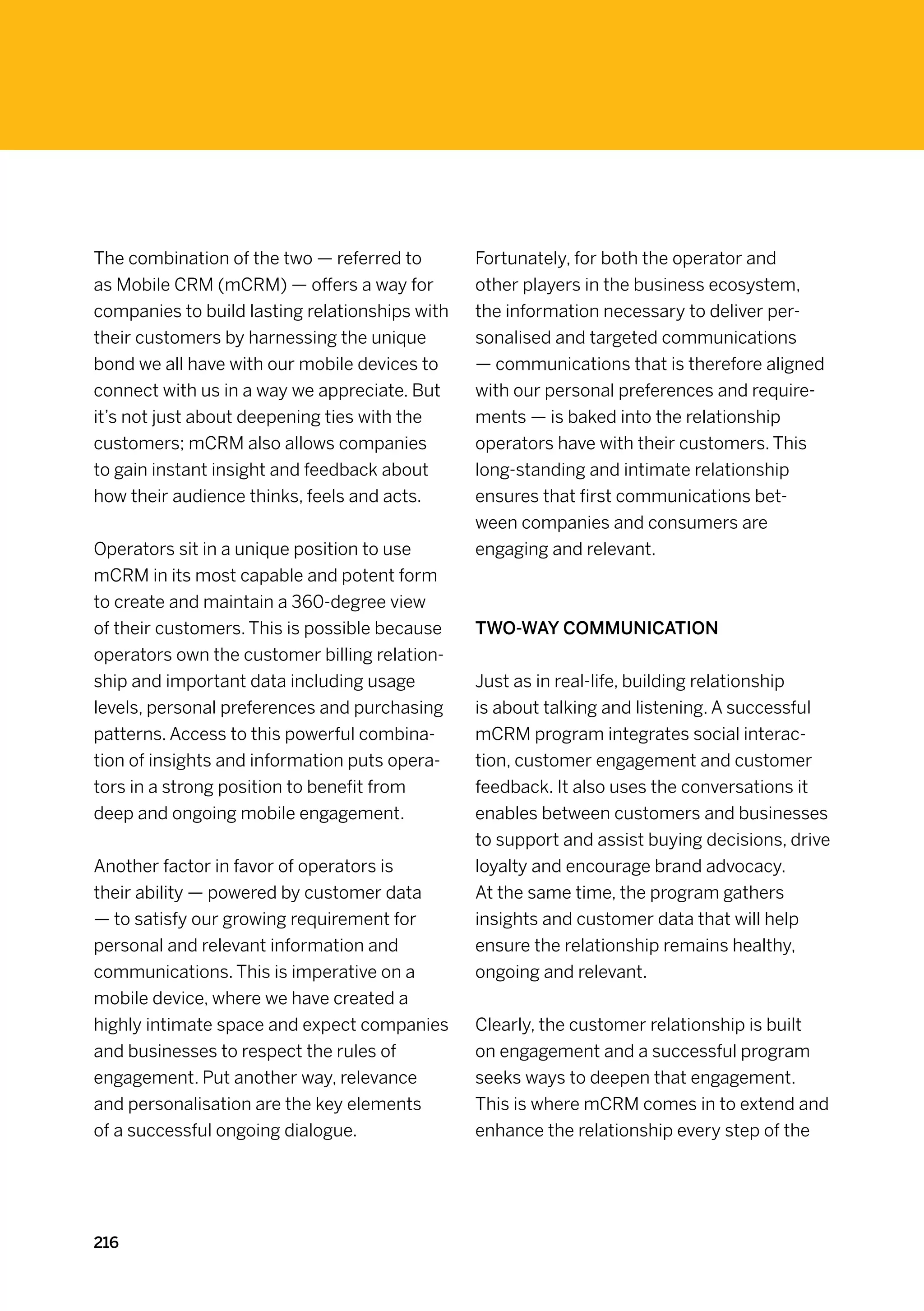 The combination of the two — referred to        Fortunately, for both the operator and
as Mobile CRM (mCRM) — offers a way for         other players in the business ecosystem,
companies to build lasting relationships with   the information necessary to deliver per-
their customers by harnessing the unique        sonalised and targeted communications
bond we all have with our mobile devices to     — communications that is therefore aligned
connect with us in a way we appreciate. But     with our personal preferences and require-
it’s not just about deepening ties with the     ments — is baked into the relationship
customers; mCRM also allows companies           operators have with their customers. This
to gain instant insight and feedback about      long-standing and intimate relationship
how their audience thinks, feels and acts.      ensures that first communications bet-
                                                ween companies and consumers are
Operators sit in a unique position to use       engaging and relevant.
mCRM in its most capable and potent form
to create and maintain a 360-degree view
of their customers. This is possible because    Two-way communication
operators own the customer billing relation-
ship and important data including usage         Just as in real-life, building relationship
levels, personal preferences and purchasing     is about talking and listening. A successful
patterns. Access to this powerful combina-      mCRM program integrates social interac-
tion of insights and information puts opera-    tion, customer engagement and customer
tors in a strong position to benefit from       feedback. It also uses the conversations it
deep and ongoing mobile engagement.             enables between customers and businesses
                                                to support and assist buying decisions, drive
Another factor in favor of operators is         loyalty and encourage brand advocacy.
their ability — powered by customer data        At the same time, the program gathers
— to satisfy our growing requirement for        insights and customer data that will help
personal and relevant information and           ensure the relationship remains healthy,
communications. This is imperative on a         ongoing and relevant.
mobile device, where we have created a
highly intimate space and expect companies      Clearly, the customer relationship is built
and businesses to respect the rules of          on engagement and a successful program
engagement. Put another way, relevance          seeks ways to deepen that engagement.
and personalisation are the key elements        This is where mCRM comes in to extend and
of a successful ongoing dialogue.               enhance the relationship every step of the




216
 