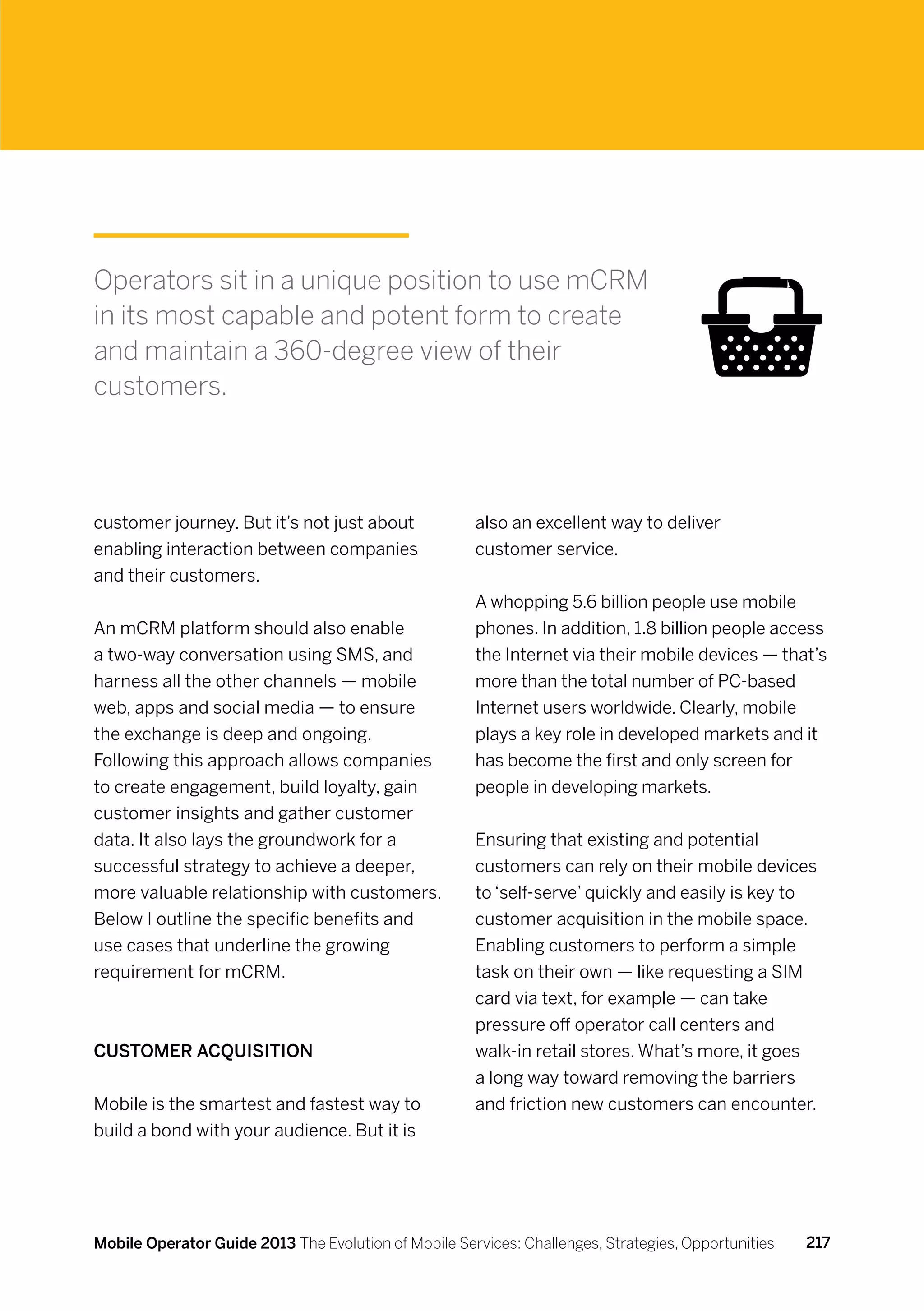 Operators sit in a unique position to use mCRM
in its most capable and potent form to create
and maintain a 360-degree view of their
customers.




customer journey. But it’s not just about             also an excellent way to deliver
enabling interaction between companies                customer service.
and their customers.
                                                      A whopping 5.6 billion people use mobile
An mCRM platform should also enable                   phones. In addition, 1.8 billion people access
a two-way conversation using SMS, and                 the Internet via their mobile devices — that’s
harness all the other channels — mobile               more than the total number of PC-based
web, apps and social media — to ensure                Internet users worldwide. Clearly, mobile
the exchange is deep and ongoing.                     plays a key role in developed markets and it
Following this approach allows companies              has become the first and only screen for
to create engagement, build loyalty, gain             people in developing markets.
customer insights and gather customer
data. It also lays the groundwork for a               Ensuring that existing and potential
successful strategy to achieve a deeper,              customers can rely on their mobile devices
more valuable relationship with customers.            to ‘self-serve’ quickly and easily is key to
Below I outline the specific benefits and             customer acquisition in the mobile space.
use cases that underline the growing                  Enabling customers to perform a simple
requirement for mCRM.                                 task on their own — like requesting a SIM
                                                      card via text, for example — can take
                                                      pressure off operator call centers and
Customer acquisition                                  walk-in retail stores. What’s more, it goes
                                                      a long way toward removing the barriers
Mobile is the smartest and fastest way to             and friction new customers can encounter.
build a bond with your audience. But it is




Mobile Operator Guide 2013 The Evolution of Mobile Services: Challenges, Strategies, Opportunities   217
 