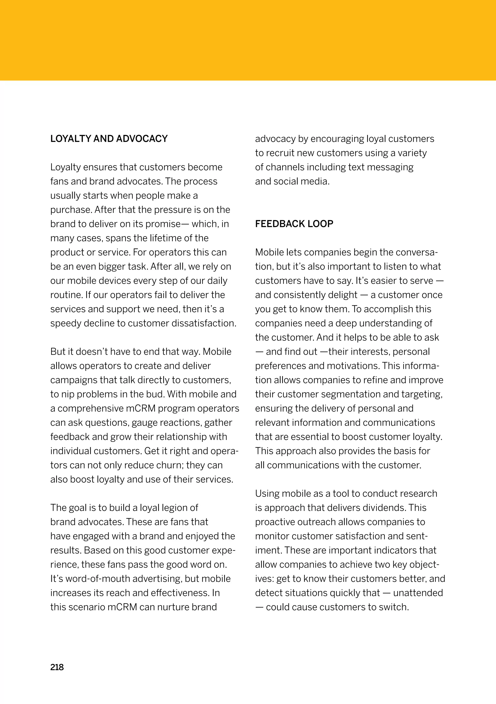 Loyalty and advocacy                            advocacy by encouraging loyal customers
                                                to recruit new customers using a variety
Loyalty ensures that customers become           of channels including text messaging
fans and brand advocates. The process           and social media.
usually starts when people make a
purchase. After that the pressure is on the
brand to deliver on its promise— which, in      Feedback loop
many cases, spans the lifetime of the
product or service. For operators this can      Mobile lets companies begin the conversa-
be an even bigger task. After all, we rely on   tion, but it’s also important to listen to what
our mobile devices every step of our daily      customers have to say. It’s easier to serve —
routine. If our operators fail to deliver the   and consistently delight — a customer once
services and support we need, then it’s a       you get to know them. To accomplish this
speedy decline to customer dissatisfaction.     companies need a deep understanding of
                                                the customer. And it helps to be able to ask
But it doesn’t have to end that way. Mobile     — and find out —their interests, personal
allows operators to create and deliver          preferences and motivations. This informa-
campaigns that talk directly to customers,      tion allows companies to refine and improve
to nip problems in the bud. With mobile and     their customer segmentation and targeting,
a comprehensive mCRM program operators          ensuring the delivery of personal and
can ask questions, gauge reactions, gather      relevant information and communications
feedback and grow their relationship with       that are essential to boost customer loyalty.
individual customers. Get it right and opera-   This approach also provides the basis for
tors can not only reduce churn; they can        all communications with the customer.
also boost loyalty and use of their services.
                                                Using mobile as a tool to conduct research
The goal is to build a loyal legion of          is approach that delivers dividends. This
brand advocates. These are fans that            proactive outreach allows companies to
have engaged with a brand and enjoyed the       monitor customer satisfaction and sent-
results. Based on this good customer expe-      iment. These are important indicators that
rience, these fans pass the good word on.       allow companies to achieve two key object-
It’s word-of-mouth advertising, but mobile      ives: get to know their customers better, and
increases its reach and effectiveness. In       detect situations quickly that — unattended
this scenario mCRM can nurture brand            — could cause customers to switch.




218
 