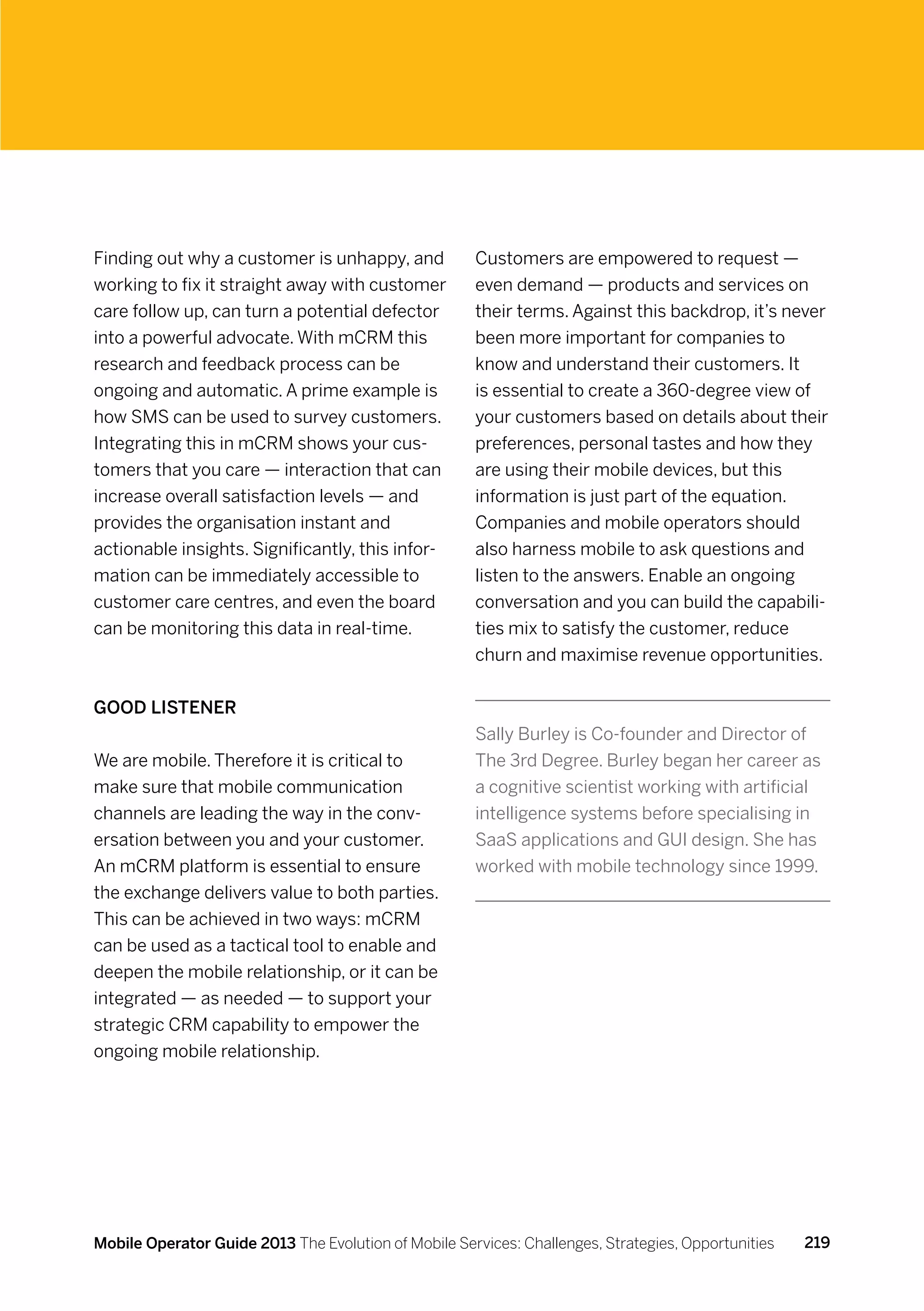 Finding out why a customer is unhappy, and            Customers are empowered to request —
working to fix it straight away with customer         even demand — products and services on
care follow up, can turn a potential defector         their terms. Against this backdrop, it’s never
into a powerful advocate. With mCRM this              been more important for companies to
research and feedback process can be                  know and understand their customers. It
ongoing and automatic. A prime example is             is essential to create a 360-degree view of
how SMS can be used to survey customers.              your customers based on details about their
Integrating this in mCRM shows your cus-              preferences, personal tastes and how they
tomers that you care — interaction that can           are using their mobile devices, but this
increase overall satisfaction levels — and            information is just part of the equation.
provides the organisation instant and                 Companies and mobile operators should
actionable insights. Significantly, this infor-       also harness mobile to ask questions and
mation can be immediately accessible to               listen to the answers. Enable an ongoing
customer care centres, and even the board             conversation and you can build the capabili-
can be monitoring this data in real-time.             ties mix to satisfy the customer, reduce
                                                      churn and maximise revenue opportunities.


Good listener
                                                      Sally Burley is Co-founder and Director of
We are mobile. Therefore it is critical to            The 3rd Degree. Burley began her career as
make sure that mobile communication                   a cognitive scientist working with artificial
channels are leading the way in the conv-             intelligence systems before specialising in
ersation between you and your customer.               SaaS applications and GUI design. She has
An mCRM platform is essential to ensure               worked with mobile technology since 1999.
the exchange delivers value to both parties.
This can be achieved in two ways: mCRM
can be used as a tactical tool to enable and
deepen the mobile relationship, or it can be
integrated — as needed — to support your
strategic CRM capability to empower the
ongoing mobile relationship.




Mobile Operator Guide 2013 The Evolution of Mobile Services: Challenges, Strategies, Opportunities   219
 